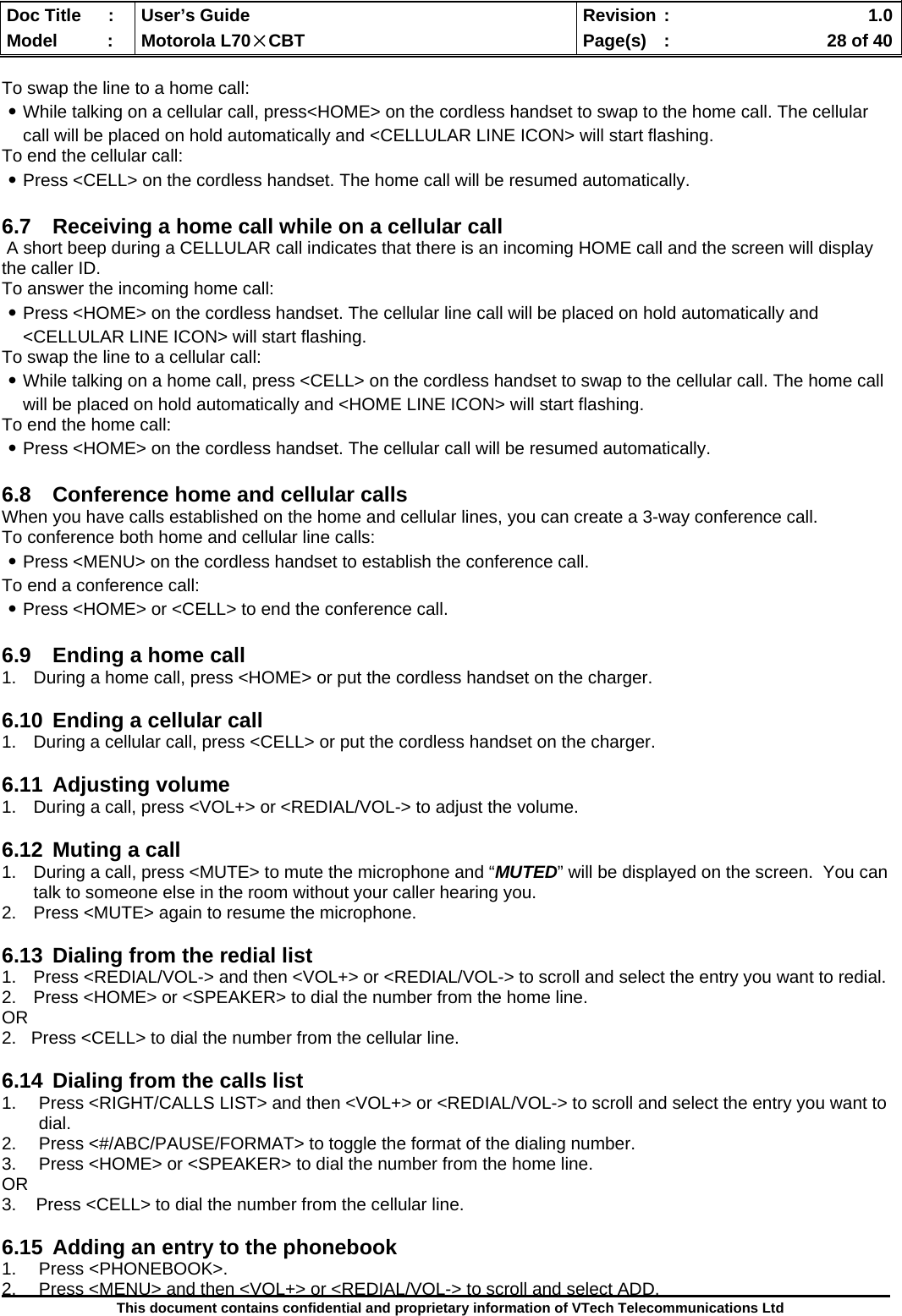  Doc Title  :  User’s Guide  Revision :    1.0Model   :  Motorola L70×CBT  Page(s)  :    28 of 40  This document contains confidential and proprietary information of VTech Telecommunications Ltd  To swap the line to a home call: ․While talking on a cellular call, press&lt;HOME&gt; on the cordless handset to swap to the home call. The cellular call will be placed on hold automatically and &lt;CELLULAR LINE ICON&gt; will start flashing. To end the cellular call: ․Press &lt;CELL&gt; on the cordless handset. The home call will be resumed automatically.  6.7  Receiving a home call while on a cellular call  A short beep during a CELLULAR call indicates that there is an incoming HOME call and the screen will display the caller ID. To answer the incoming home call: ․Press &lt;HOME&gt; on the cordless handset. The cellular line call will be placed on hold automatically and &lt;CELLULAR LINE ICON&gt; will start flashing. To swap the line to a cellular call: ․While talking on a home call, press &lt;CELL&gt; on the cordless handset to swap to the cellular call. The home call will be placed on hold automatically and &lt;HOME LINE ICON&gt; will start flashing. To end the home call: ․Press &lt;HOME&gt; on the cordless handset. The cellular call will be resumed automatically.  6.8  Conference home and cellular calls When you have calls established on the home and cellular lines, you can create a 3-way conference call. To conference both home and cellular line calls: ․Press &lt;MENU&gt; on the cordless handset to establish the conference call. To end a conference call: ․Press &lt;HOME&gt; or &lt;CELL&gt; to end the conference call.  6.9  Ending a home call 1.  During a home call, press &lt;HOME&gt; or put the cordless handset on the charger.  6.10  Ending a cellular call 1.  During a cellular call, press &lt;CELL&gt; or put the cordless handset on the charger.  6.11 Adjusting volume 1.  During a call, press &lt;VOL+&gt; or &lt;REDIAL/VOL-&gt; to adjust the volume.  6.12  Muting a call 1.  During a call, press &lt;MUTE&gt; to mute the microphone and “MUTED” will be displayed on the screen.  You can talk to someone else in the room without your caller hearing you.   2.  Press &lt;MUTE&gt; again to resume the microphone.  6.13  Dialing from the redial list 1.  Press &lt;REDIAL/VOL-&gt; and then &lt;VOL+&gt; or &lt;REDIAL/VOL-&gt; to scroll and select the entry you want to redial. 2.  Press &lt;HOME&gt; or &lt;SPEAKER&gt; to dial the number from the home line. OR 2.   Press &lt;CELL&gt; to dial the number from the cellular line.  6.14  Dialing from the calls list 1.  Press &lt;RIGHT/CALLS LIST&gt; and then &lt;VOL+&gt; or &lt;REDIAL/VOL-&gt; to scroll and select the entry you want to dial. 2.  Press &lt;#/ABC/PAUSE/FORMAT&gt; to toggle the format of the dialing number. 3.  Press &lt;HOME&gt; or &lt;SPEAKER&gt; to dial the number from the home line. OR 3.    Press &lt;CELL&gt; to dial the number from the cellular line.  6.15  Adding an entry to the phonebook 1. Press &lt;PHONEBOOK&gt;. 2.  Press &lt;MENU&gt; and then &lt;VOL+&gt; or &lt;REDIAL/VOL-&gt; to scroll and select ADD. 