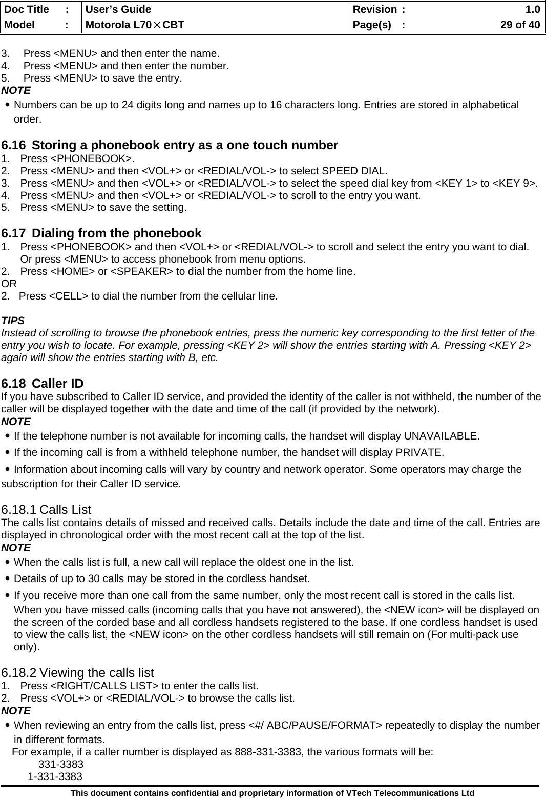  Doc Title  :  User’s Guide  Revision :    1.0Model   :  Motorola L70×CBT  Page(s)  :    29 of 40  This document contains confidential and proprietary information of VTech Telecommunications Ltd  3.  Press &lt;MENU&gt; and then enter the name. 4.  Press &lt;MENU&gt; and then enter the number. 5.  Press &lt;MENU&gt; to save the entry. NOTE ․Numbers can be up to 24 digits long and names up to 16 characters long. Entries are stored in alphabetical order.  6.16  Storing a phonebook entry as a one touch number 1. Press &lt;PHONEBOOK&gt;. 2.  Press &lt;MENU&gt; and then &lt;VOL+&gt; or &lt;REDIAL/VOL-&gt; to select SPEED DIAL. 3.  Press &lt;MENU&gt; and then &lt;VOL+&gt; or &lt;REDIAL/VOL-&gt; to select the speed dial key from &lt;KEY 1&gt; to &lt;KEY 9&gt;. 4.  Press &lt;MENU&gt; and then &lt;VOL+&gt; or &lt;REDIAL/VOL-&gt; to scroll to the entry you want. 5.  Press &lt;MENU&gt; to save the setting.  6.17  Dialing from the phonebook 1.  Press &lt;PHONEBOOK&gt; and then &lt;VOL+&gt; or &lt;REDIAL/VOL-&gt; to scroll and select the entry you want to dial. Or press &lt;MENU&gt; to access phonebook from menu options. 2.  Press &lt;HOME&gt; or &lt;SPEAKER&gt; to dial the number from the home line. OR 2.   Press &lt;CELL&gt; to dial the number from the cellular line.  TIPS Instead of scrolling to browse the phonebook entries, press the numeric key corresponding to the first letter of the entry you wish to locate. For example, pressing &lt;KEY 2&gt; will show the entries starting with A. Pressing &lt;KEY 2&gt; again will show the entries starting with B, etc.  6.18 Caller ID If you have subscribed to Caller ID service, and provided the identity of the caller is not withheld, the number of the caller will be displayed together with the date and time of the call (if provided by the network). NOTE ․If the telephone number is not available for incoming calls, the handset will display UNAVAILABLE. ․If the incoming call is from a withheld telephone number, the handset will display PRIVATE. ․Information about incoming calls will vary by country and network operator. Some operators may charge the subscription for their Caller ID service.  6.18.1 Calls List The calls list contains details of missed and received calls. Details include the date and time of the call. Entries are displayed in chronological order with the most recent call at the top of the list. NOTE ․When the calls list is full, a new call will replace the oldest one in the list. ․Details of up to 30 calls may be stored in the cordless handset. ․If you receive more than one call from the same number, only the most recent call is stored in the calls list. When you have missed calls (incoming calls that you have not answered), the &lt;NEW icon&gt; will be displayed on the screen of the corded base and all cordless handsets registered to the base. If one cordless handset is used to view the calls list, the &lt;NEW icon&gt; on the other cordless handsets will still remain on (For multi-pack use only).  6.18.2 Viewing the calls list 1.  Press &lt;RIGHT/CALLS LIST&gt; to enter the calls list. 2.  Press &lt;VOL+&gt; or &lt;REDIAL/VOL-&gt; to browse the calls list. NOTE ․When reviewing an entry from the calls list, press &lt;#/ ABC/PAUSE/FORMAT&gt; repeatedly to display the number in different formats. For example, if a caller number is displayed as 888-331-3383, the various formats will be: 331-3383 1-331-3383 