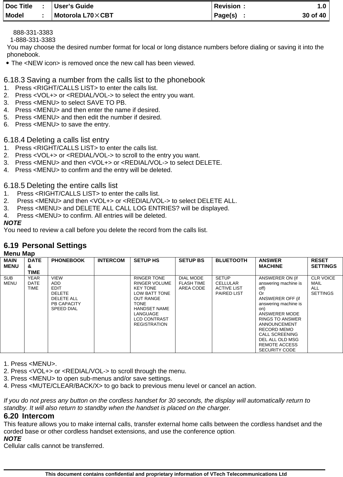  Doc Title  :  User’s Guide  Revision :    1.0Model   :  Motorola L70×CBT  Page(s)  :    30 of 40  This document contains confidential and proprietary information of VTech Telecommunications Ltd  888-331-3383 1-888-331-3383 You may choose the desired number format for local or long distance numbers before dialing or saving it into the phonebook. ․The &lt;NEW icon&gt; is removed once the new call has been viewed.  6.18.3 Saving a number from the calls list to the phonebook 1.  Press &lt;RIGHT/CALLS LIST&gt; to enter the calls list. 2.  Press &lt;VOL+&gt; or &lt;REDIAL/VOL-&gt; to select the entry you want. 3.  Press &lt;MENU&gt; to select SAVE TO PB. 4.  Press &lt;MENU&gt; and then enter the name if desired. 5.  Press &lt;MENU&gt; and then edit the number if desired. 6.  Press &lt;MENU&gt; to save the entry.  6.18.4 Deleting a calls list entry 1.  Press &lt;RIGHT/CALLS LIST&gt; to enter the calls list. 2.  Press &lt;VOL+&gt; or &lt;REDIAL/VOL-&gt; to scroll to the entry you want. 3.  Press &lt;MENU&gt; and then &lt;VOL+&gt; or &lt;REDIAL/VOL-&gt; to select DELETE. 4.  Press &lt;MENU&gt; to confirm and the entry will be deleted.  6.18.5 Deleting the entire calls list 1.  Press &lt;RIGHT/CALLS LIST&gt; to enter the calls list. 2.  Press &lt;MENU&gt; and then &lt;VOL+&gt; or &lt;REDIAL/VOL-&gt; to select DELETE ALL. 3.  Press &lt;MENU&gt; and DELETE ALL CALL LOG ENTRIES? will be displayed. 4.  Press &lt;MENU&gt; to confirm. All entries will be deleted. NOTE You need to review a call before you delete the record from the calls list.  6.19 Personal Settings Menu Map MAIN MENU  DATE &amp; TIME PHONEBOOK  INTERCOM  SETUP HS  SETUP BS  BLUETOOTH  ANSWER MACHINE  RESET SETTINGS SUB MENU  YEAR DATE TIME VIEW ADD EDIT DELETE DELETE ALL PB CAPACITY SPEED DIAL   RINGER TONE RINGER VOLUME KEY TONE LOW BATT TONE OUT RANGE TONE HANDSET NAME LANGUAGE LCD CONTRAST REGISTRATION DIAL MODE FLASH TIME AREA CODE SETUP CELLULAR ACTIVE LIST PAIRED LIST  ANSWERER ON (if answering machine is off) Or  ANSWERER OFF (if answering machine is on) ANSWERER MODE RINGS TO ANSWER ANNOUNCEMENT RECORD MEMO CALL SCREENING DEL ALL OLD MSG REMOTE ACCESS SECURITY CODE CLR VOICE MAIL ALL SETTINGS  1. Press &lt;MENU&gt;. 2. Press &lt;VOL+&gt; or &lt;REDIAL/VOL-&gt; to scroll through the menu. 3. Press &lt;MENU&gt; to open sub-menus and/or save settings. 4. Press &lt;MUTE/CLEAR/BACK/X&gt; to go back to previous menu level or cancel an action.  If you do not press any button on the cordless handset for 30 seconds, the display will automatically return to standby. It will also return to standby when the handset is placed on the charger. 6.20 Intercom This feature allows you to make internal calls, transfer external home calls between the cordless handset and the corded base or other cordless handset extensions, and use the conference option. NOTE Cellular calls cannot be transferred.  