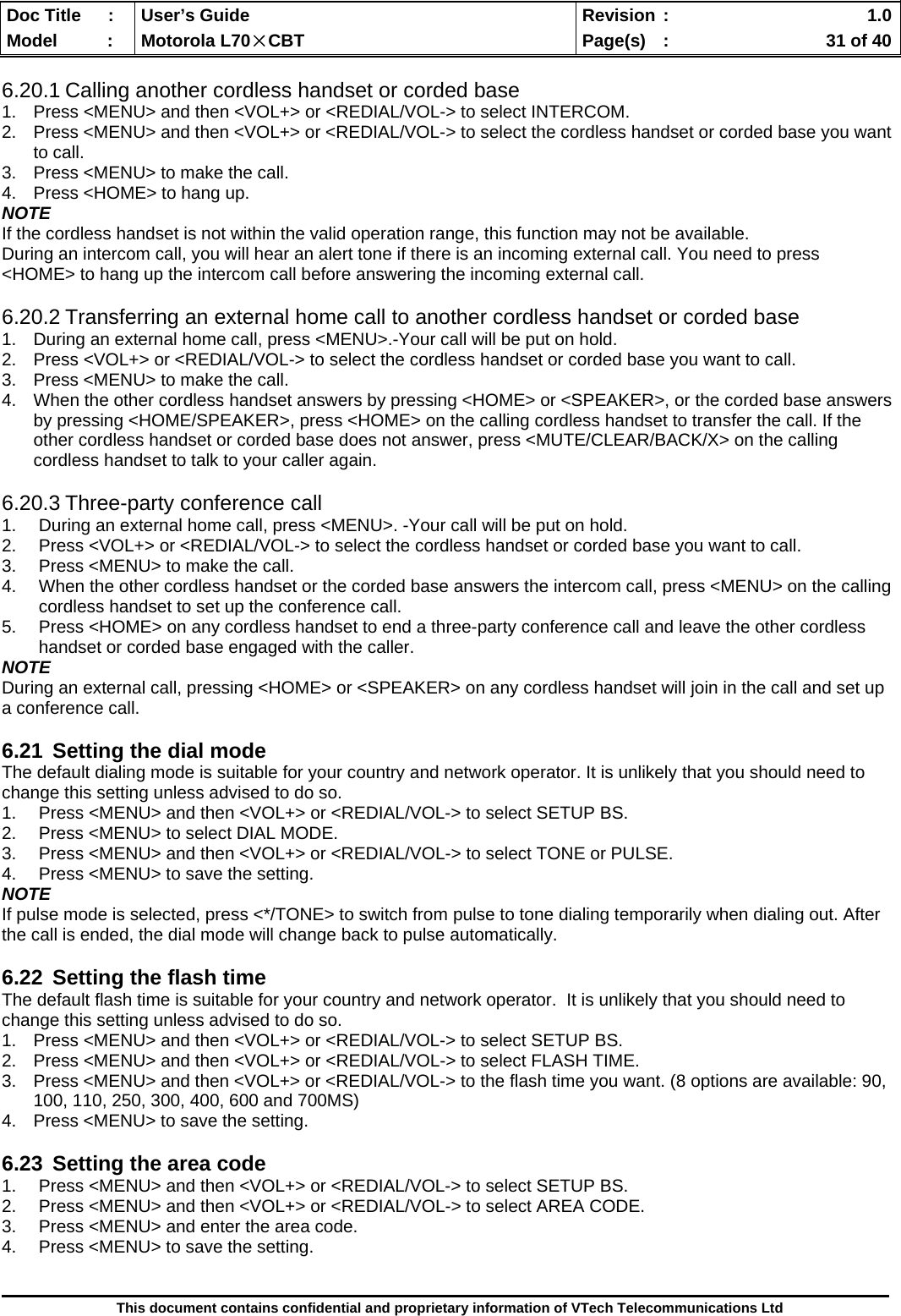  Doc Title  :  User’s Guide  Revision :    1.0Model   :  Motorola L70×CBT  Page(s)  :    31 of 40  This document contains confidential and proprietary information of VTech Telecommunications Ltd  6.20.1 Calling another cordless handset or corded base 1.  Press &lt;MENU&gt; and then &lt;VOL+&gt; or &lt;REDIAL/VOL-&gt; to select INTERCOM. 2.  Press &lt;MENU&gt; and then &lt;VOL+&gt; or &lt;REDIAL/VOL-&gt; to select the cordless handset or corded base you want to call. 3.  Press &lt;MENU&gt; to make the call. 4.  Press &lt;HOME&gt; to hang up. NOTE If the cordless handset is not within the valid operation range, this function may not be available. During an intercom call, you will hear an alert tone if there is an incoming external call. You need to press  &lt;HOME&gt; to hang up the intercom call before answering the incoming external call.  6.20.2 Transferring an external home call to another cordless handset or corded base 1.  During an external home call, press &lt;MENU&gt;.-Your call will be put on hold. 2.  Press &lt;VOL+&gt; or &lt;REDIAL/VOL-&gt; to select the cordless handset or corded base you want to call. 3.  Press &lt;MENU&gt; to make the call. 4.  When the other cordless handset answers by pressing &lt;HOME&gt; or &lt;SPEAKER&gt;, or the corded base answers by pressing &lt;HOME/SPEAKER&gt;, press &lt;HOME&gt; on the calling cordless handset to transfer the call. If the other cordless handset or corded base does not answer, press &lt;MUTE/CLEAR/BACK/X&gt; on the calling cordless handset to talk to your caller again.  6.20.3 Three-party conference call 1.  During an external home call, press &lt;MENU&gt;. -Your call will be put on hold. 2.  Press &lt;VOL+&gt; or &lt;REDIAL/VOL-&gt; to select the cordless handset or corded base you want to call. 3.  Press &lt;MENU&gt; to make the call. 4.  When the other cordless handset or the corded base answers the intercom call, press &lt;MENU&gt; on the calling cordless handset to set up the conference call. 5.  Press &lt;HOME&gt; on any cordless handset to end a three-party conference call and leave the other cordless handset or corded base engaged with the caller. NOTE During an external call, pressing &lt;HOME&gt; or &lt;SPEAKER&gt; on any cordless handset will join in the call and set up a conference call.  6.21  Setting the dial mode The default dialing mode is suitable for your country and network operator. It is unlikely that you should need to change this setting unless advised to do so. 1.  Press &lt;MENU&gt; and then &lt;VOL+&gt; or &lt;REDIAL/VOL-&gt; to select SETUP BS. 2.  Press &lt;MENU&gt; to select DIAL MODE. 3.  Press &lt;MENU&gt; and then &lt;VOL+&gt; or &lt;REDIAL/VOL-&gt; to select TONE or PULSE. 4.  Press &lt;MENU&gt; to save the setting. NOTE If pulse mode is selected, press &lt;*/TONE&gt; to switch from pulse to tone dialing temporarily when dialing out. After the call is ended, the dial mode will change back to pulse automatically.  6.22  Setting the flash time The default flash time is suitable for your country and network operator.  It is unlikely that you should need to change this setting unless advised to do so. 1.  Press &lt;MENU&gt; and then &lt;VOL+&gt; or &lt;REDIAL/VOL-&gt; to select SETUP BS. 2.  Press &lt;MENU&gt; and then &lt;VOL+&gt; or &lt;REDIAL/VOL-&gt; to select FLASH TIME. 3.  Press &lt;MENU&gt; and then &lt;VOL+&gt; or &lt;REDIAL/VOL-&gt; to the flash time you want. (8 options are available: 90, 100, 110, 250, 300, 400, 600 and 700MS) 4.  Press &lt;MENU&gt; to save the setting.  6.23  Setting the area code 1.  Press &lt;MENU&gt; and then &lt;VOL+&gt; or &lt;REDIAL/VOL-&gt; to select SETUP BS. 2.  Press &lt;MENU&gt; and then &lt;VOL+&gt; or &lt;REDIAL/VOL-&gt; to select AREA CODE. 3.  Press &lt;MENU&gt; and enter the area code. 4.  Press &lt;MENU&gt; to save the setting.  