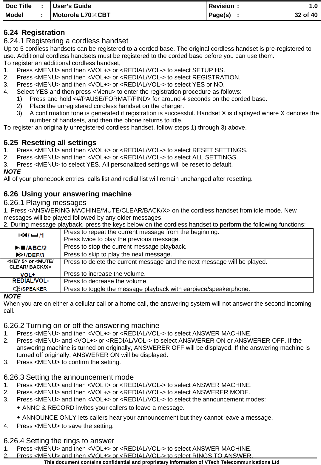  Doc Title  :  User’s Guide  Revision :    1.0Model   :  Motorola L70×CBT  Page(s)  :    32 of 40  This document contains confidential and proprietary information of VTech Telecommunications Ltd  6.24 Registration 6.24.1 Registering a cordless handset Up to 5 cordless handsets can be registered to a corded base. The original cordless handset is pre-registered to use. Additional cordless handsets must be registered to the corded base before you can use them. To register an additional cordless handset, 1.  Press &lt;MENU&gt; and then &lt;VOL+&gt; or &lt;REDIAL/VOL-&gt; to select SETUP HS. 2.  Press &lt;MENU&gt; and then &lt;VOL+&gt; or &lt;REDIAL/VOL-&gt; to select REGISTRATION. 3.  Press &lt;MENU&gt; and then &lt;VOL+&gt; or &lt;REDIAL/VOL-&gt; to select YES or NO. 4.  Select YES and then press &lt;Menu&gt; to enter the registration procedure as follows: 1)  Press and hold &lt;#/PAUSE/FORMAT/FIND&gt; for around 4 seconds on the corded base. 2)  Place the unregistered cordless handset on the charger. 3)  A confirmation tone is generated if registration is successful. Handset X is displayed where X denotes the number of handsets, and then the phone returns to idle. To register an originally unregistered cordless handset, follow steps 1) through 3) above.  6.25  Resetting all settings 1.  Press &lt;MENU&gt; and then &lt;VOL+&gt; or &lt;REDIAL/VOL-&gt; to select RESET SETTINGS. 2.  Press &lt;MENU&gt; and then &lt;VOL+&gt; or &lt;REDIAL/VOL-&gt; to select ALL SETTINGS. 3.  Press &lt;MENU&gt; to select YES. All personalized settings will be reset to default. NOTE All of your phonebook entries, calls list and redial list will remain unchanged after resetting.  6.26  Using your answering machine 6.26.1 Playing messages 1. Press &lt;ANSWERING MACHINE/MUTE/CLEAR/BACK/X&gt; on the cordless handset from idle mode. New messages will be played followed by any older messages. 2. During message playback, press the keys below on the cordless handset to perform the following functions: NOTE When you are on either a cellular call or a home call, the answering system will not answer the second incoming call.  6.26.2 Turning on or off the answering machine 1.  Press &lt;MENU&gt; and then &lt;VOL+&gt; or &lt;REDIAL/VOL-&gt; to select ANSWER MACHINE. 2.  Press &lt;MENU&gt; and &lt;VOL+&gt; or &lt;REDIAL/VOL-&gt; to select ANSWERER ON or ANSWERER OFF. If the answering machine is turned on originally, ANSWERER OFF will be displayed. If the answering machine is turned off originally, ANSWERER ON will be displayed. 3.  Press &lt;MENU&gt; to confirm the setting.  6.26.3 Setting the announcement mode 1.  Press &lt;MENU&gt; and then &lt;VOL+&gt; or &lt;REDIAL/VOL-&gt; to select ANSWER MACHINE. 2.  Press &lt;MENU&gt; and then &lt;VOL+&gt; or &lt;REDIAL/VOL-&gt; to select ANSWERER MODE. 3.  Press &lt;MENU&gt; and then &lt;VOL+&gt; or &lt;REDIAL/VOL-&gt; to select the announcement modes: ․ANNC &amp; RECORD invites your callers to leave a message. ․ANNOUNCE ONLY lets callers hear your announcement but they cannot leave a message. 4.  Press &lt;MENU&gt; to save the setting.  6.26.4 Setting the rings to answer 1.  Press &lt;MENU&gt; and then &lt;VOL+&gt; or &lt;REDIAL/VOL-&gt; to select ANSWER MACHINE. 2.  Press &lt;MENU&gt; and then &lt;VOL+&gt; or &lt;REDIAL/VOL-&gt; to select RINGS TO ANSWER.  Press to repeat the current message from the beginning. Press twice to play the previous message.  Press to stop the current message playback.  Press to skip to play the next message. &lt;KEY 5&gt; or &lt;MUTE/ CLEAR/ BACK/X&gt;  Press to delete the current message and the next message will be played.  Press to increase the volume.  Press to decrease the volume.  Press to toggle the message playback with earpiece/speakerphone. 