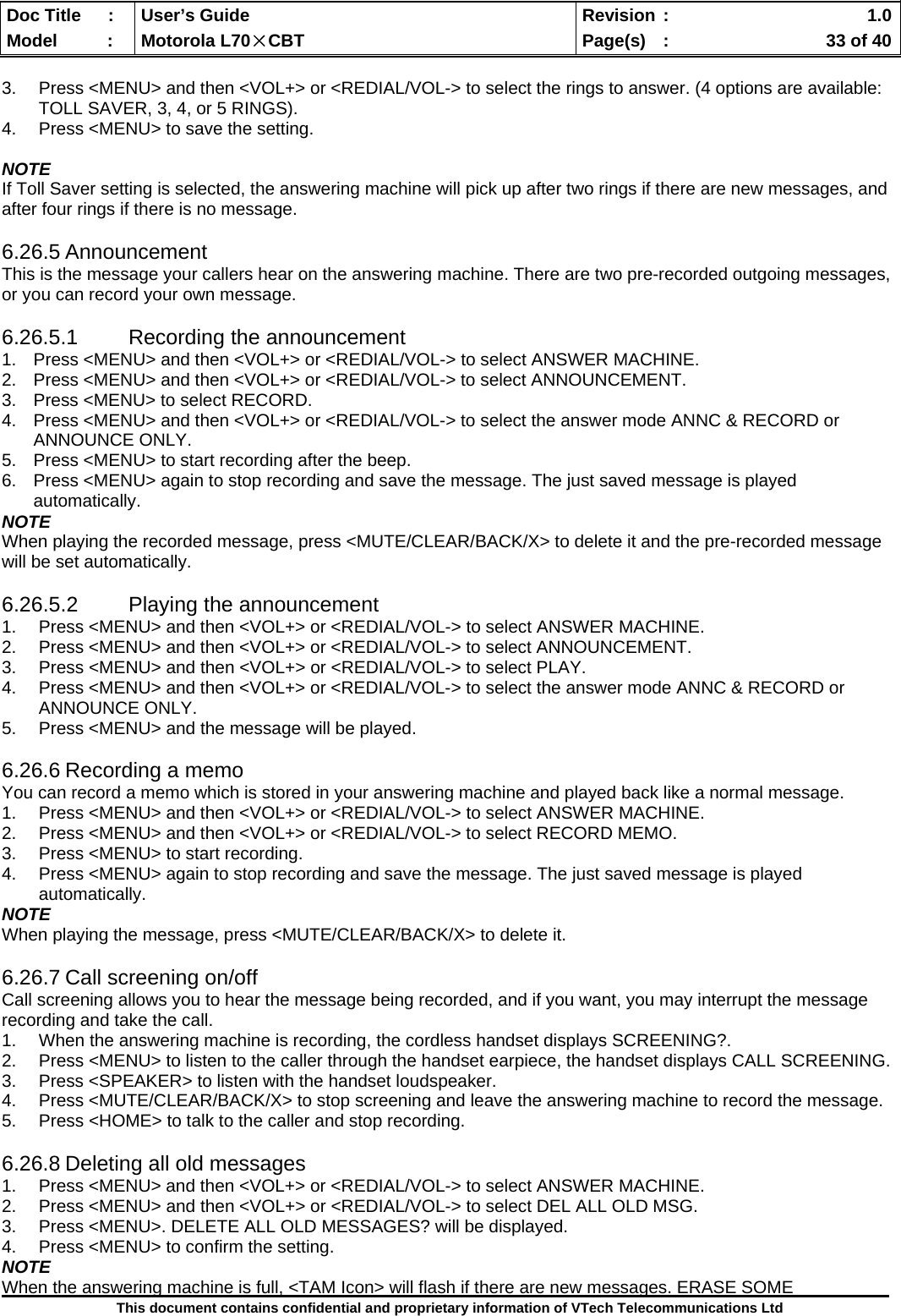  Doc Title  :  User’s Guide  Revision :    1.0Model   :  Motorola L70×CBT  Page(s)  :    33 of 40  This document contains confidential and proprietary information of VTech Telecommunications Ltd  3.  Press &lt;MENU&gt; and then &lt;VOL+&gt; or &lt;REDIAL/VOL-&gt; to select the rings to answer. (4 options are available: TOLL SAVER, 3, 4, or 5 RINGS). 4.  Press &lt;MENU&gt; to save the setting.  NOTE If Toll Saver setting is selected, the answering machine will pick up after two rings if there are new messages, and after four rings if there is no message.  6.26.5 Announcement This is the message your callers hear on the answering machine. There are two pre-recorded outgoing messages, or you can record your own message.  6.26.5.1 Recording the announcement 1.  Press &lt;MENU&gt; and then &lt;VOL+&gt; or &lt;REDIAL/VOL-&gt; to select ANSWER MACHINE. 2.  Press &lt;MENU&gt; and then &lt;VOL+&gt; or &lt;REDIAL/VOL-&gt; to select ANNOUNCEMENT. 3.  Press &lt;MENU&gt; to select RECORD. 4.  Press &lt;MENU&gt; and then &lt;VOL+&gt; or &lt;REDIAL/VOL-&gt; to select the answer mode ANNC &amp; RECORD or ANNOUNCE ONLY. 5.  Press &lt;MENU&gt; to start recording after the beep. 6.  Press &lt;MENU&gt; again to stop recording and save the message. The just saved message is played automatically. NOTE When playing the recorded message, press &lt;MUTE/CLEAR/BACK/X&gt; to delete it and the pre-recorded message will be set automatically.  6.26.5.2  Playing the announcement 1.  Press &lt;MENU&gt; and then &lt;VOL+&gt; or &lt;REDIAL/VOL-&gt; to select ANSWER MACHINE. 2.  Press &lt;MENU&gt; and then &lt;VOL+&gt; or &lt;REDIAL/VOL-&gt; to select ANNOUNCEMENT. 3.  Press &lt;MENU&gt; and then &lt;VOL+&gt; or &lt;REDIAL/VOL-&gt; to select PLAY. 4.  Press &lt;MENU&gt; and then &lt;VOL+&gt; or &lt;REDIAL/VOL-&gt; to select the answer mode ANNC &amp; RECORD or ANNOUNCE ONLY. 5.  Press &lt;MENU&gt; and the message will be played.  6.26.6 Recording a memo You can record a memo which is stored in your answering machine and played back like a normal message. 1.  Press &lt;MENU&gt; and then &lt;VOL+&gt; or &lt;REDIAL/VOL-&gt; to select ANSWER MACHINE. 2.  Press &lt;MENU&gt; and then &lt;VOL+&gt; or &lt;REDIAL/VOL-&gt; to select RECORD MEMO. 3.  Press &lt;MENU&gt; to start recording. 4.  Press &lt;MENU&gt; again to stop recording and save the message. The just saved message is played automatically. NOTE When playing the message, press &lt;MUTE/CLEAR/BACK/X&gt; to delete it.  6.26.7 Call screening on/off Call screening allows you to hear the message being recorded, and if you want, you may interrupt the message recording and take the call. 1.  When the answering machine is recording, the cordless handset displays SCREENING?. 2.  Press &lt;MENU&gt; to listen to the caller through the handset earpiece, the handset displays CALL SCREENING. 3.  Press &lt;SPEAKER&gt; to listen with the handset loudspeaker. 4.  Press &lt;MUTE/CLEAR/BACK/X&gt; to stop screening and leave the answering machine to record the message. 5.  Press &lt;HOME&gt; to talk to the caller and stop recording.  6.26.8 Deleting all old messages 1.  Press &lt;MENU&gt; and then &lt;VOL+&gt; or &lt;REDIAL/VOL-&gt; to select ANSWER MACHINE. 2.  Press &lt;MENU&gt; and then &lt;VOL+&gt; or &lt;REDIAL/VOL-&gt; to select DEL ALL OLD MSG. 3.  Press &lt;MENU&gt;. DELETE ALL OLD MESSAGES? will be displayed. 4.  Press &lt;MENU&gt; to confirm the setting. NOTE When the answering machine is full, &lt;TAM Icon&gt; will flash if there are new messages. ERASE SOME 