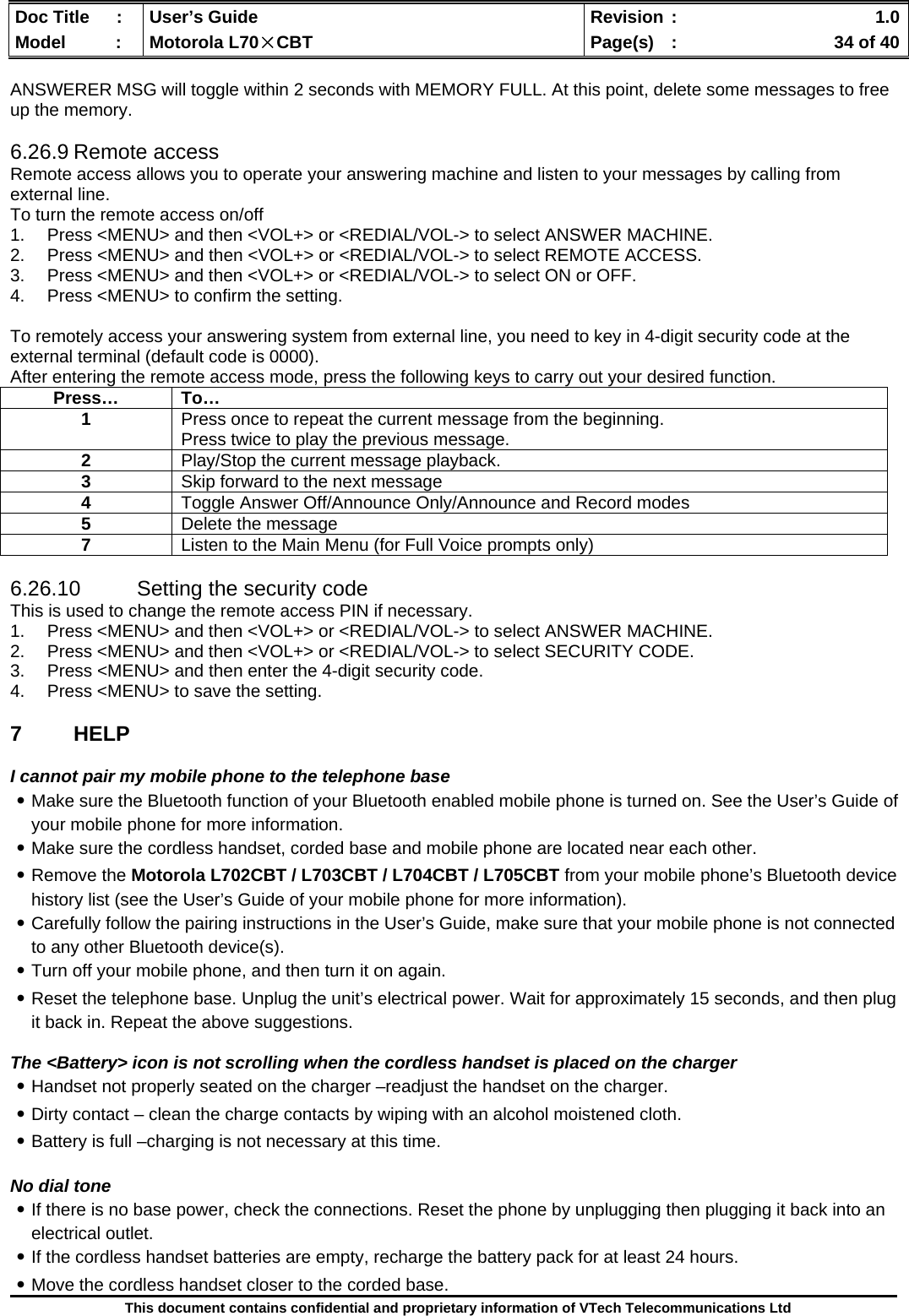  Doc Title  :  User’s Guide  Revision :    1.0Model   :  Motorola L70×CBT  Page(s)  :    34 of 40  This document contains confidential and proprietary information of VTech Telecommunications Ltd  ANSWERER MSG will toggle within 2 seconds with MEMORY FULL. At this point, delete some messages to free up the memory.  6.26.9 Remote access Remote access allows you to operate your answering machine and listen to your messages by calling from external line. To turn the remote access on/off 1.  Press &lt;MENU&gt; and then &lt;VOL+&gt; or &lt;REDIAL/VOL-&gt; to select ANSWER MACHINE. 2.  Press &lt;MENU&gt; and then &lt;VOL+&gt; or &lt;REDIAL/VOL-&gt; to select REMOTE ACCESS. 3.  Press &lt;MENU&gt; and then &lt;VOL+&gt; or &lt;REDIAL/VOL-&gt; to select ON or OFF. 4.  Press &lt;MENU&gt; to confirm the setting.  To remotely access your answering system from external line, you need to key in 4-digit security code at the external terminal (default code is 0000). After entering the remote access mode, press the following keys to carry out your desired function.  6.26.10  Setting the security code This is used to change the remote access PIN if necessary. 1.  Press &lt;MENU&gt; and then &lt;VOL+&gt; or &lt;REDIAL/VOL-&gt; to select ANSWER MACHINE. 2.  Press &lt;MENU&gt; and then &lt;VOL+&gt; or &lt;REDIAL/VOL-&gt; to select SECURITY CODE. 3.  Press &lt;MENU&gt; and then enter the 4-digit security code. 4.  Press &lt;MENU&gt; to save the setting.  7 HELP  I cannot pair my mobile phone to the telephone base ․Make sure the Bluetooth function of your Bluetooth enabled mobile phone is turned on. See the User’s Guide of your mobile phone for more information. ․Make sure the cordless handset, corded base and mobile phone are located near each other. ․Remove the Motorola L702CBT / L703CBT / L704CBT / L705CBT from your mobile phone’s Bluetooth device history list (see the User’s Guide of your mobile phone for more information). ․Carefully follow the pairing instructions in the User’s Guide, make sure that your mobile phone is not connected to any other Bluetooth device(s). ․Turn off your mobile phone, and then turn it on again. ․Reset the telephone base. Unplug the unit’s electrical power. Wait for approximately 15 seconds, and then plug it back in. Repeat the above suggestions.  The &lt;Battery&gt; icon is not scrolling when the cordless handset is placed on the charger ․Handset not properly seated on the charger –readjust the handset on the charger. ․Dirty contact – clean the charge contacts by wiping with an alcohol moistened cloth. ․Battery is full –charging is not necessary at this time.  No dial tone ․If there is no base power, check the connections. Reset the phone by unplugging then plugging it back into an electrical outlet. ․If the cordless handset batteries are empty, recharge the battery pack for at least 24 hours. ․Move the cordless handset closer to the corded base. Press… To… 1  Press once to repeat the current message from the beginning.  Press twice to play the previous message. 2  Play/Stop the current message playback. 3  Skip forward to the next message 4  Toggle Answer Off/Announce Only/Announce and Record modes 5  Delete the message 7  Listen to the Main Menu (for Full Voice prompts only) 