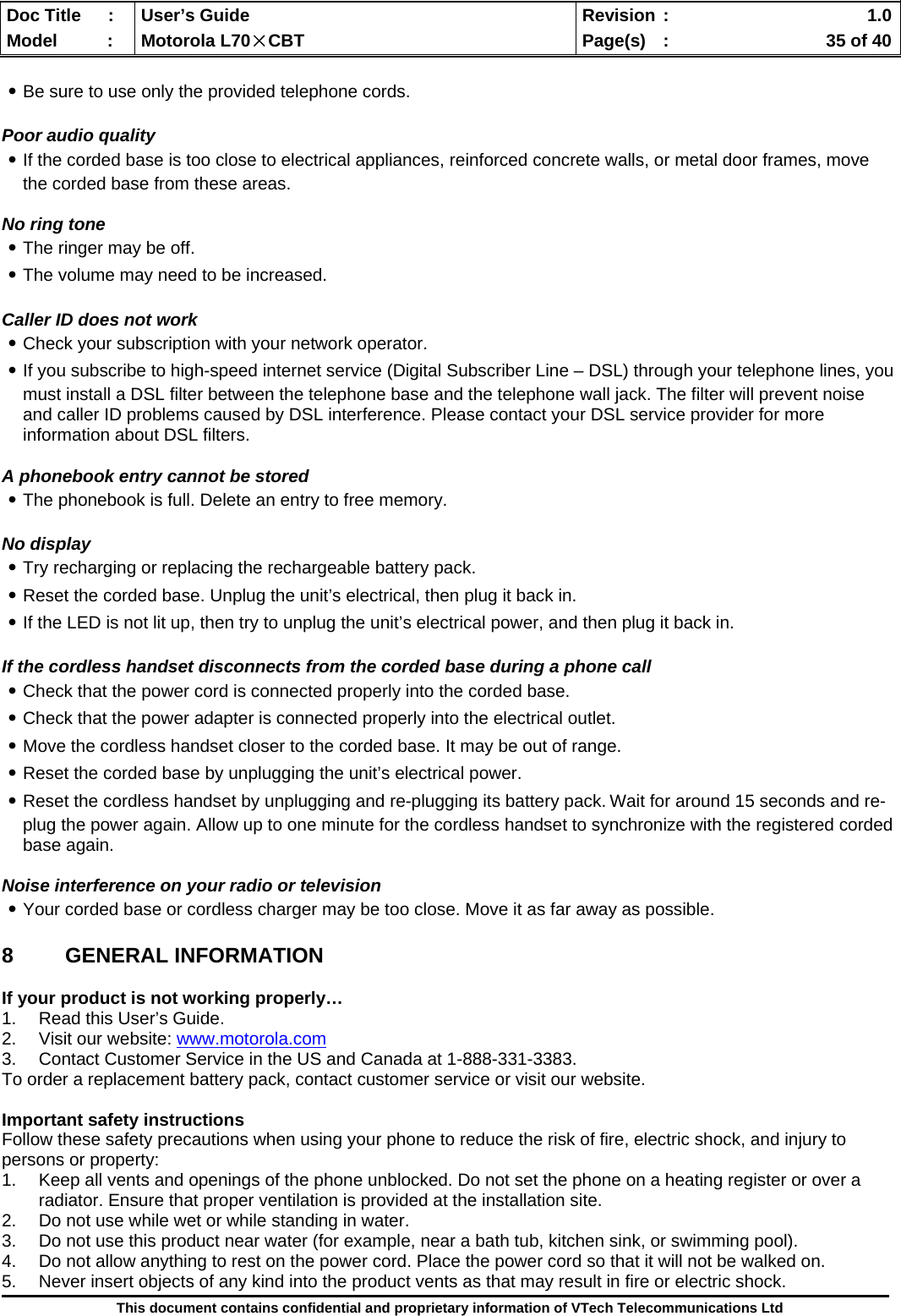  Doc Title  :  User’s Guide  Revision :    1.0Model   :  Motorola L70×CBT  Page(s)  :    35 of 40  This document contains confidential and proprietary information of VTech Telecommunications Ltd  ․Be sure to use only the provided telephone cords.  Poor audio quality ․If the corded base is too close to electrical appliances, reinforced concrete walls, or metal door frames, move the corded base from these areas.   No ring tone ․The ringer may be off. ․The volume may need to be increased.  Caller ID does not work ․Check your subscription with your network operator. ․If you subscribe to high-speed internet service (Digital Subscriber Line – DSL) through your telephone lines, you must install a DSL filter between the telephone base and the telephone wall jack. The filter will prevent noise and caller ID problems caused by DSL interference. Please contact your DSL service provider for more information about DSL filters.  A phonebook entry cannot be stored ․The phonebook is full. Delete an entry to free memory.  No display ․Try recharging or replacing the rechargeable battery pack. ․Reset the corded base. Unplug the unit’s electrical, then plug it back in. ․If the LED is not lit up, then try to unplug the unit’s electrical power, and then plug it back in.  If the cordless handset disconnects from the corded base during a phone call ․Check that the power cord is connected properly into the corded base. ․Check that the power adapter is connected properly into the electrical outlet. ․Move the cordless handset closer to the corded base. It may be out of range. ․Reset the corded base by unplugging the unit’s electrical power.  ․Reset the cordless handset by unplugging and re-plugging its battery pack. Wait for around 15 seconds and re-plug the power again. Allow up to one minute for the cordless handset to synchronize with the registered corded base again.  Noise interference on your radio or television ․Your corded base or cordless charger may be too close. Move it as far away as possible.  8 GENERAL INFORMATION  If your product is not working properly… 1.  Read this User’s Guide. 2.  Visit our website: www.motorola.com 3.  Contact Customer Service in the US and Canada at 1-888-331-3383. To order a replacement battery pack, contact customer service or visit our website.  Important safety instructions Follow these safety precautions when using your phone to reduce the risk of fire, electric shock, and injury to persons or property: 1.  Keep all vents and openings of the phone unblocked. Do not set the phone on a heating register or over a radiator. Ensure that proper ventilation is provided at the installation site. 2.  Do not use while wet or while standing in water. 3.  Do not use this product near water (for example, near a bath tub, kitchen sink, or swimming pool). 4.  Do not allow anything to rest on the power cord. Place the power cord so that it will not be walked on. 5.  Never insert objects of any kind into the product vents as that may result in fire or electric shock. 
