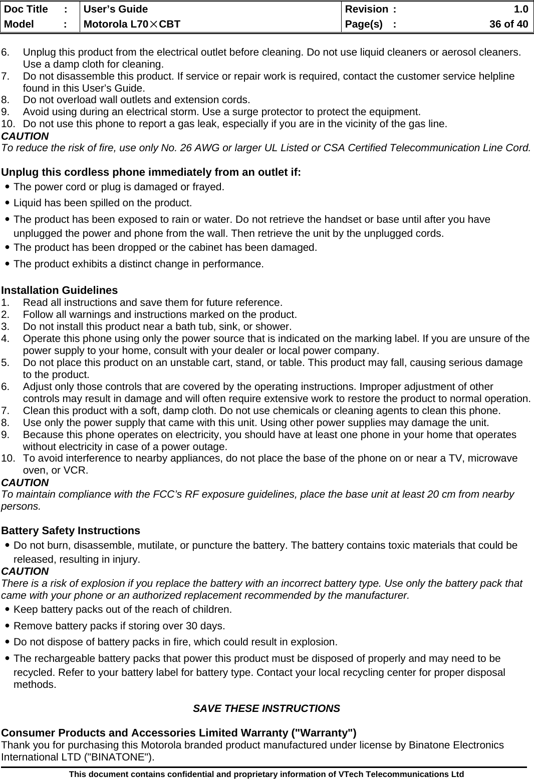  Doc Title  :  User’s Guide  Revision :    1.0Model   :  Motorola L70×CBT  Page(s)  :    36 of 40  This document contains confidential and proprietary information of VTech Telecommunications Ltd  6.  Unplug this product from the electrical outlet before cleaning. Do not use liquid cleaners or aerosol cleaners. Use a damp cloth for cleaning. 7.  Do not disassemble this product. If service or repair work is required, contact the customer service helpline found in this User’s Guide. 8.  Do not overload wall outlets and extension cords. 9.  Avoid using during an electrical storm. Use a surge protector to protect the equipment. 10.  Do not use this phone to report a gas leak, especially if you are in the vicinity of the gas line. CAUTION To reduce the risk of fire, use only No. 26 AWG or larger UL Listed or CSA Certified Telecommunication Line Cord.  Unplug this cordless phone immediately from an outlet if: ․The power cord or plug is damaged or frayed. ․Liquid has been spilled on the product. ․The product has been exposed to rain or water. Do not retrieve the handset or base until after you have unplugged the power and phone from the wall. Then retrieve the unit by the unplugged cords. ․The product has been dropped or the cabinet has been damaged. ․The product exhibits a distinct change in performance.  Installation Guidelines 1.  Read all instructions and save them for future reference. 2.  Follow all warnings and instructions marked on the product. 3.  Do not install this product near a bath tub, sink, or shower. 4.  Operate this phone using only the power source that is indicated on the marking label. If you are unsure of the power supply to your home, consult with your dealer or local power company. 5.  Do not place this product on an unstable cart, stand, or table. This product may fall, causing serious damage to the product. 6.  Adjust only those controls that are covered by the operating instructions. Improper adjustment of other controls may result in damage and will often require extensive work to restore the product to normal operation. 7.  Clean this product with a soft, damp cloth. Do not use chemicals or cleaning agents to clean this phone. 8.  Use only the power supply that came with this unit. Using other power supplies may damage the unit. 9.  Because this phone operates on electricity, you should have at least one phone in your home that operates without electricity in case of a power outage.  10.  To avoid interference to nearby appliances, do not place the base of the phone on or near a TV, microwave oven, or VCR. CAUTION To maintain compliance with the FCC’s RF exposure guidelines, place the base unit at least 20 cm from nearby persons.  Battery Safety Instructions ․Do not burn, disassemble, mutilate, or puncture the battery. The battery contains toxic materials that could be released, resulting in injury. CAUTION There is a risk of explosion if you replace the battery with an incorrect battery type. Use only the battery pack that came with your phone or an authorized replacement recommended by the manufacturer. ․Keep battery packs out of the reach of children. ․Remove battery packs if storing over 30 days. ․Do not dispose of battery packs in fire, which could result in explosion. ․The rechargeable battery packs that power this product must be disposed of properly and may need to be recycled. Refer to your battery label for battery type. Contact your local recycling center for proper disposal methods.  SAVE THESE INSTRUCTIONS  Consumer Products and Accessories Limited Warranty (&quot;Warranty&quot;) Thank you for purchasing this Motorola branded product manufactured under license by Binatone Electronics International LTD (&quot;BINATONE&quot;). 