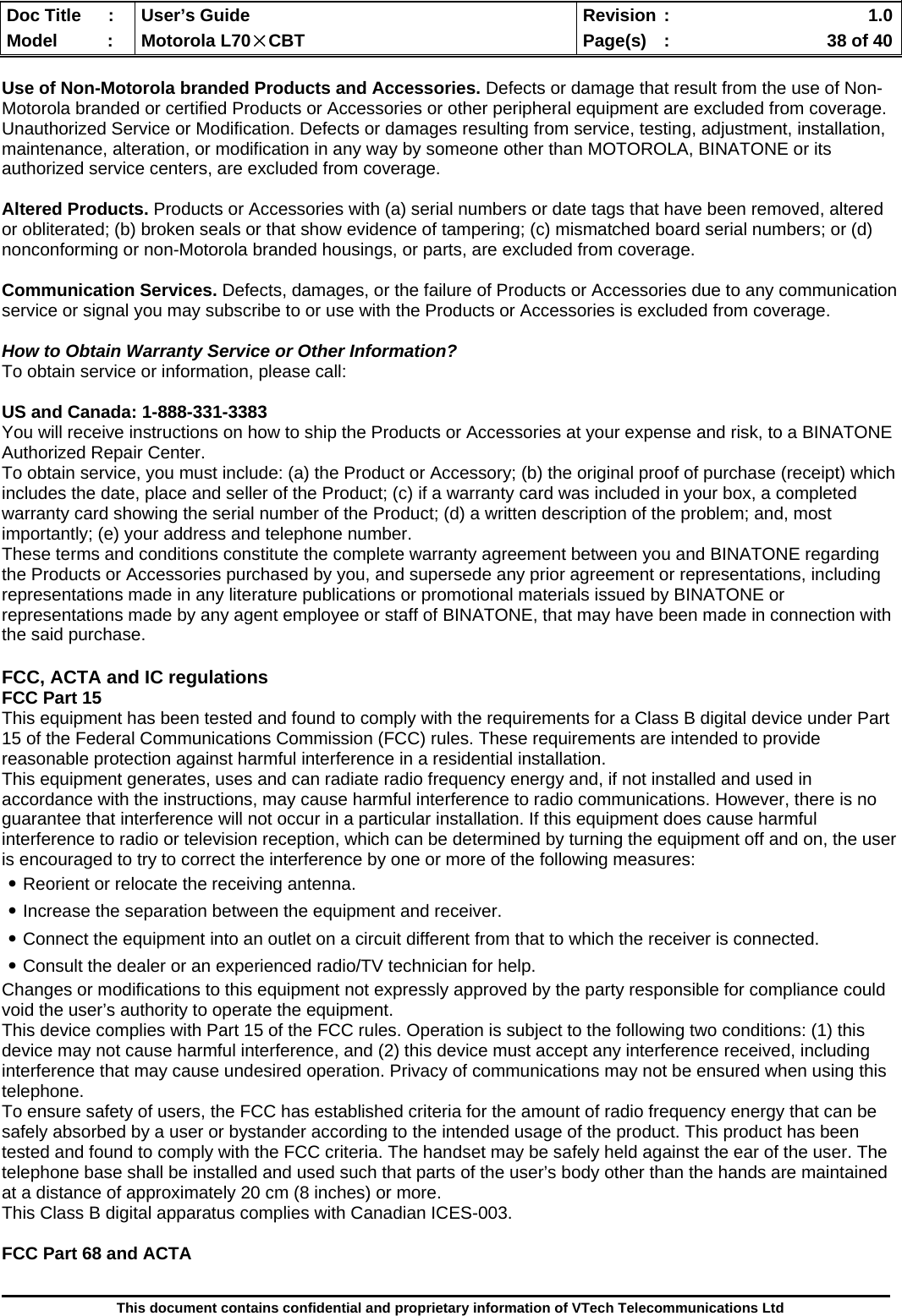  Doc Title  :  User’s Guide  Revision :    1.0Model   :  Motorola L70×CBT  Page(s)  :    38 of 40  This document contains confidential and proprietary information of VTech Telecommunications Ltd  Use of Non-Motorola branded Products and Accessories. Defects or damage that result from the use of Non-Motorola branded or certified Products or Accessories or other peripheral equipment are excluded from coverage. Unauthorized Service or Modification. Defects or damages resulting from service, testing, adjustment, installation, maintenance, alteration, or modification in any way by someone other than MOTOROLA, BINATONE or its authorized service centers, are excluded from coverage.  Altered Products. Products or Accessories with (a) serial numbers or date tags that have been removed, altered or obliterated; (b) broken seals or that show evidence of tampering; (c) mismatched board serial numbers; or (d) nonconforming or non-Motorola branded housings, or parts, are excluded from coverage.  Communication Services. Defects, damages, or the failure of Products or Accessories due to any communication service or signal you may subscribe to or use with the Products or Accessories is excluded from coverage.  How to Obtain Warranty Service or Other Information? To obtain service or information, please call:  US and Canada: 1-888-331-3383 You will receive instructions on how to ship the Products or Accessories at your expense and risk, to a BINATONE Authorized Repair Center.   To obtain service, you must include: (a) the Product or Accessory; (b) the original proof of purchase (receipt) which includes the date, place and seller of the Product; (c) if a warranty card was included in your box, a completed warranty card showing the serial number of the Product; (d) a written description of the problem; and, most importantly; (e) your address and telephone number. These terms and conditions constitute the complete warranty agreement between you and BINATONE regarding the Products or Accessories purchased by you, and supersede any prior agreement or representations, including representations made in any literature publications or promotional materials issued by BINATONE or representations made by any agent employee or staff of BINATONE, that may have been made in connection with the said purchase.  FCC, ACTA and IC regulations FCC Part 15 This equipment has been tested and found to comply with the requirements for a Class B digital device under Part 15 of the Federal Communications Commission (FCC) rules. These requirements are intended to provide reasonable protection against harmful interference in a residential installation. This equipment generates, uses and can radiate radio frequency energy and, if not installed and used in accordance with the instructions, may cause harmful interference to radio communications. However, there is no guarantee that interference will not occur in a particular installation. If this equipment does cause harmful interference to radio or television reception, which can be determined by turning the equipment off and on, the user is encouraged to try to correct the interference by one or more of the following measures: ․Reorient or relocate the receiving antenna. ․Increase the separation between the equipment and receiver. ․Connect the equipment into an outlet on a circuit different from that to which the receiver is connected. ․Consult the dealer or an experienced radio/TV technician for help. Changes or modifications to this equipment not expressly approved by the party responsible for compliance could void the user’s authority to operate the equipment. This device complies with Part 15 of the FCC rules. Operation is subject to the following two conditions: (1) this device may not cause harmful interference, and (2) this device must accept any interference received, including interference that may cause undesired operation. Privacy of communications may not be ensured when using this telephone. To ensure safety of users, the FCC has established criteria for the amount of radio frequency energy that can be safely absorbed by a user or bystander according to the intended usage of the product. This product has been tested and found to comply with the FCC criteria. The handset may be safely held against the ear of the user. The telephone base shall be installed and used such that parts of the user’s body other than the hands are maintained at a distance of approximately 20 cm (8 inches) or more. This Class B digital apparatus complies with Canadian ICES-003.  FCC Part 68 and ACTA 