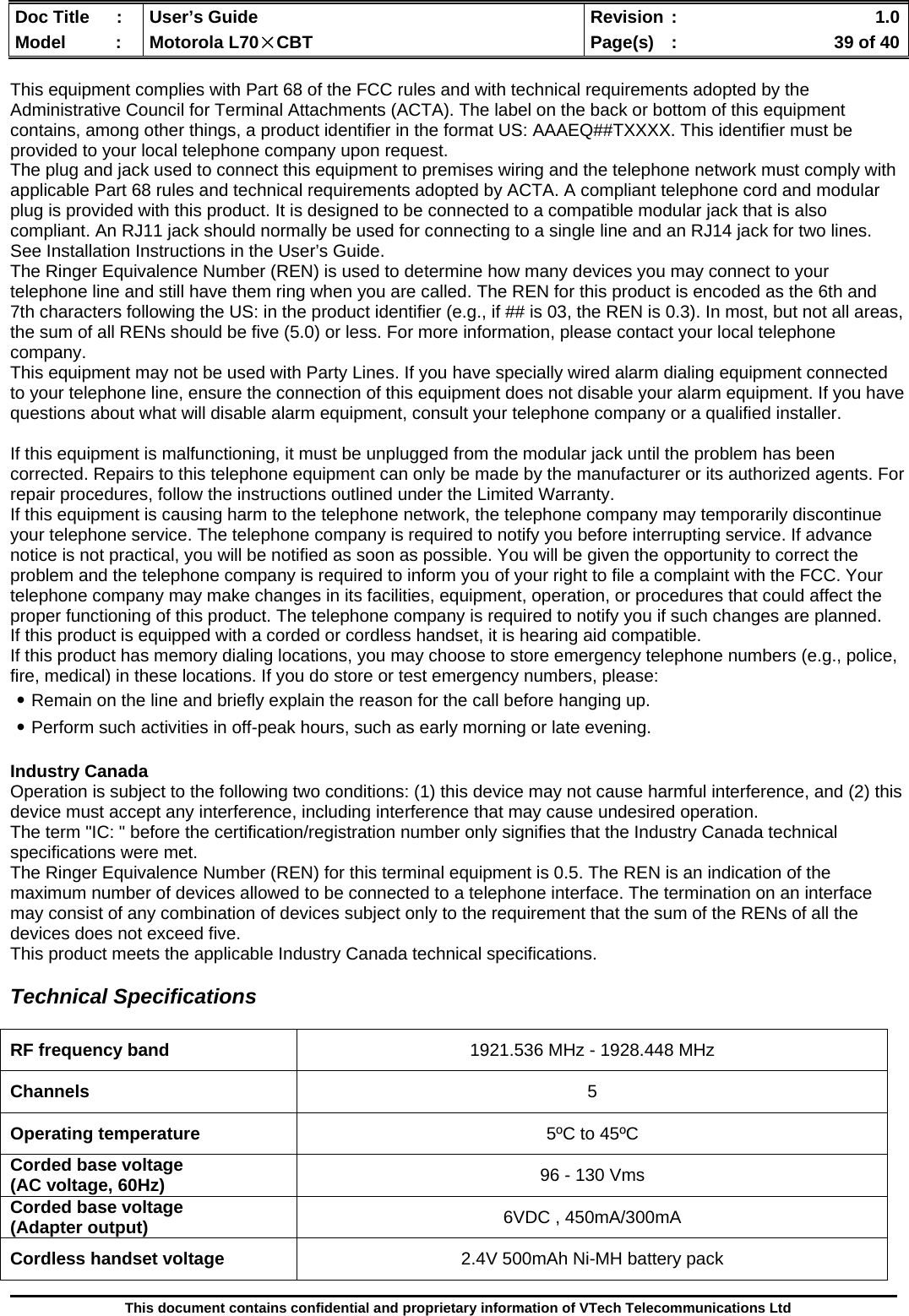  Doc Title  :  User’s Guide  Revision :    1.0Model   :  Motorola L70×CBT  Page(s)  :    39 of 40  This document contains confidential and proprietary information of VTech Telecommunications Ltd  This equipment complies with Part 68 of the FCC rules and with technical requirements adopted by the Administrative Council for Terminal Attachments (ACTA). The label on the back or bottom of this equipment contains, among other things, a product identifier in the format US: AAAEQ##TXXXX. This identifier must be provided to your local telephone company upon request. The plug and jack used to connect this equipment to premises wiring and the telephone network must comply with applicable Part 68 rules and technical requirements adopted by ACTA. A compliant telephone cord and modular plug is provided with this product. It is designed to be connected to a compatible modular jack that is also compliant. An RJ11 jack should normally be used for connecting to a single line and an RJ14 jack for two lines. See Installation Instructions in the User’s Guide. The Ringer Equivalence Number (REN) is used to determine how many devices you may connect to your telephone line and still have them ring when you are called. The REN for this product is encoded as the 6th and 7th characters following the US: in the product identifier (e.g., if ## is 03, the REN is 0.3). In most, but not all areas, the sum of all RENs should be five (5.0) or less. For more information, please contact your local telephone company.  This equipment may not be used with Party Lines. If you have specially wired alarm dialing equipment connected to your telephone line, ensure the connection of this equipment does not disable your alarm equipment. If you have questions about what will disable alarm equipment, consult your telephone company or a qualified installer.  If this equipment is malfunctioning, it must be unplugged from the modular jack until the problem has been corrected. Repairs to this telephone equipment can only be made by the manufacturer or its authorized agents. For repair procedures, follow the instructions outlined under the Limited Warranty. If this equipment is causing harm to the telephone network, the telephone company may temporarily discontinue your telephone service. The telephone company is required to notify you before interrupting service. If advance notice is not practical, you will be notified as soon as possible. You will be given the opportunity to correct the problem and the telephone company is required to inform you of your right to file a complaint with the FCC. Your telephone company may make changes in its facilities, equipment, operation, or procedures that could affect the proper functioning of this product. The telephone company is required to notify you if such changes are planned. If this product is equipped with a corded or cordless handset, it is hearing aid compatible. If this product has memory dialing locations, you may choose to store emergency telephone numbers (e.g., police, fire, medical) in these locations. If you do store or test emergency numbers, please: ․Remain on the line and briefly explain the reason for the call before hanging up. ․Perform such activities in off-peak hours, such as early morning or late evening.  Industry Canada Operation is subject to the following two conditions: (1) this device may not cause harmful interference, and (2) this device must accept any interference, including interference that may cause undesired operation. The term &quot;IC: &quot; before the certification/registration number only signifies that the Industry Canada technical specifications were met. The Ringer Equivalence Number (REN) for this terminal equipment is 0.5. The REN is an indication of the maximum number of devices allowed to be connected to a telephone interface. The termination on an interface may consist of any combination of devices subject only to the requirement that the sum of the RENs of all the devices does not exceed five. This product meets the applicable Industry Canada technical specifications.  Technical Specifications   RF frequency band  1921.536 MHz - 1928.448 MHz Channels  5 Operating temperature  5ºC to 45ºC Corded base voltage  (AC voltage, 60Hz)  96 - 130 Vms Corded base voltage (Adapter output)  6VDC , 450mA/300mA Cordless handset voltage  2.4V 500mAh Ni-MH battery pack 