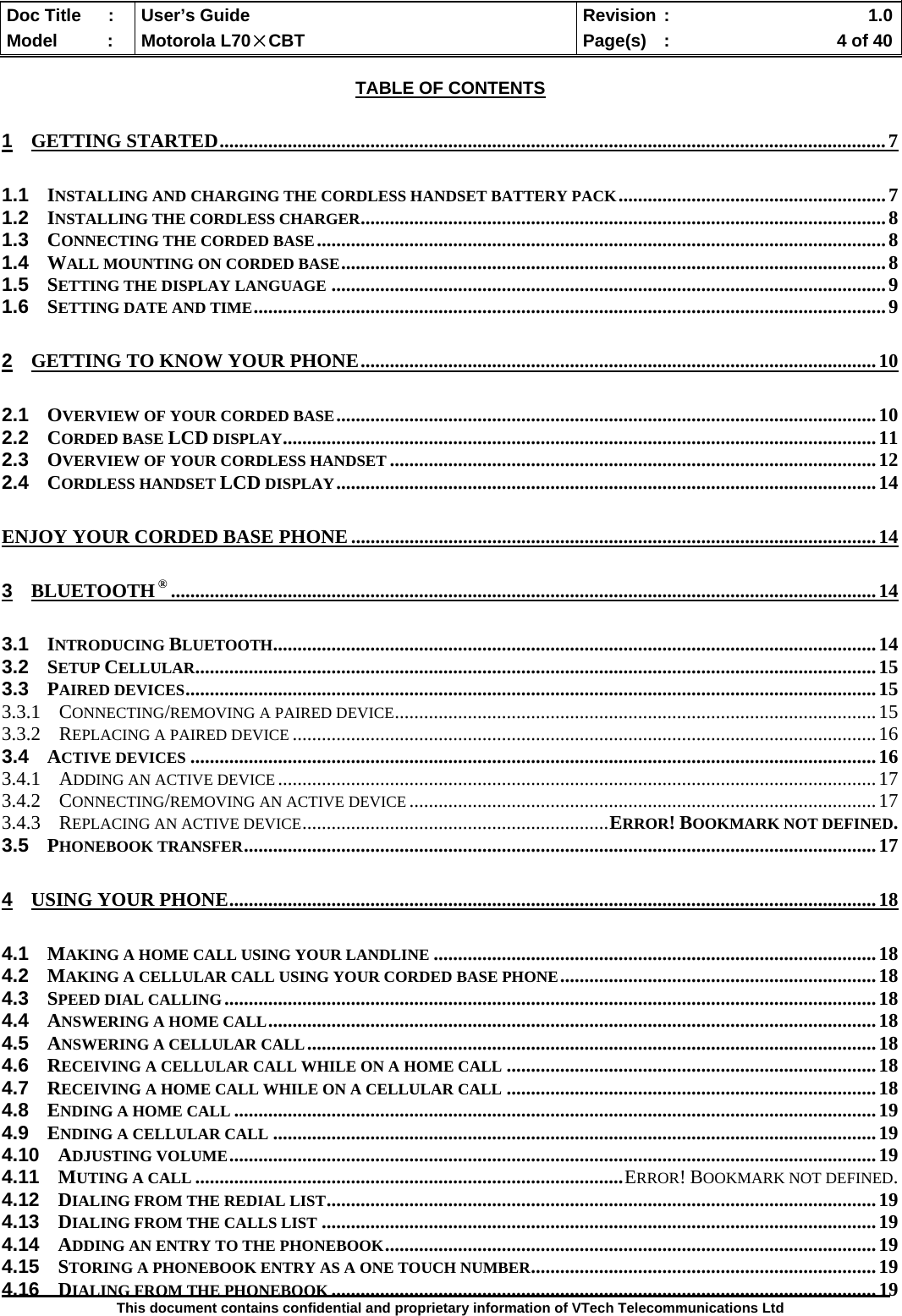  Doc Title  :  User’s Guide  Revision :    1.0Model   :  Motorola L70×CBT  Page(s)  :    4 of 40  This document contains confidential and proprietary information of VTech Telecommunications Ltd  TABLE OF CONTENTS 1 GETTING STARTED.........................................................................................................................................7 1.1 INSTALLING AND CHARGING THE CORDLESS HANDSET BATTERY PACK.......................................................7 1.2 INSTALLING THE CORDLESS CHARGER............................................................................................................8 1.3 CONNECTING THE CORDED BASE.....................................................................................................................8 1.4 WALL MOUNTING ON CORDED BASE................................................................................................................8 1.5 SETTING THE DISPLAY LANGUAGE ..................................................................................................................9 1.6 SETTING DATE AND TIME..................................................................................................................................9 2 GETTING TO KNOW YOUR PHONE..........................................................................................................10 2.1 OVERVIEW OF YOUR CORDED BASE...............................................................................................................10 2.2 CORDED BASE LCD DISPLAY..........................................................................................................................11 2.3 OVERVIEW OF YOUR CORDLESS HANDSET ....................................................................................................12 2.4 CORDLESS HANDSET LCD DISPLAY...............................................................................................................14 ENJOY YOUR CORDED BASE PHONE ............................................................................................................14 3 BLUETOOTH ®.................................................................................................................................................14 3.1 INTRODUCING BLUETOOTH............................................................................................................................14 3.2 SETUP CELLULAR............................................................................................................................................15 3.3 PAIRED DEVICES..............................................................................................................................................15 3.3.1 CONNECTING/REMOVING A PAIRED DEVICE...................................................................................................15 3.3.2 REPLACING A PAIRED DEVICE ........................................................................................................................16 3.4 ACTIVE DEVICES .............................................................................................................................................16 3.4.1 ADDING AN ACTIVE DEVICE ...........................................................................................................................17 3.4.2 CONNECTING/REMOVING AN ACTIVE DEVICE ................................................................................................17 3.4.3 REPLACING AN ACTIVE DEVICE...............................................................ERROR! BOOKMARK NOT DEFINED. 3.5 PHONEBOOK TRANSFER..................................................................................................................................17 4 USING YOUR PHONE.....................................................................................................................................18 4.1 MAKING A HOME CALL USING YOUR LANDLINE ...........................................................................................18 4.2 MAKING A CELLULAR CALL USING YOUR CORDED BASE PHONE.................................................................18 4.3 SPEED DIAL CALLING......................................................................................................................................18 4.4 ANSWERING A HOME CALL.............................................................................................................................18 4.5 ANSWERING A CELLULAR CALL.....................................................................................................................18 4.6 RECEIVING A CELLULAR CALL WHILE ON A HOME CALL ............................................................................18 4.7 RECEIVING A HOME CALL WHILE ON A CELLULAR CALL ............................................................................18 4.8 ENDING A HOME CALL ....................................................................................................................................19 4.9 ENDING A CELLULAR CALL ............................................................................................................................19 4.10 ADJUSTING VOLUME.....................................................................................................................................19 4.11 MUTING A CALL ........................................................................................ERROR! BOOKMARK NOT DEFINED. 4.12 DIALING FROM THE REDIAL LIST.................................................................................................................19 4.13 DIALING FROM THE CALLS LIST ..................................................................................................................19 4.14 ADDING AN ENTRY TO THE PHONEBOOK.....................................................................................................19 4.15 STORING A PHONEBOOK ENTRY AS A ONE TOUCH NUMBER.......................................................................19 4.16 DIALING FROM THE PHONEBOOK ................................................................................................................19 