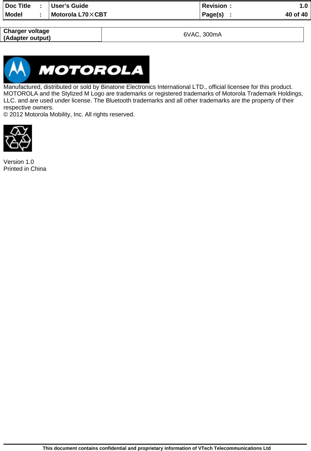  Doc Title  :  User’s Guide  Revision :    1.0Model   :  Motorola L70×CBT  Page(s)  :    40 of 40  This document contains confidential and proprietary information of VTech Telecommunications Ltd  Charger voltage (Adapter output)  6VAC, 300mA    Manufactured, distributed or sold by Binatone Electronics International LTD., official licensee for this product. MOTOROLA and the Stylized M Logo are trademarks or registered trademarks of Motorola Trademark Holdings, LLC. and are used under license. The Bluetooth trademarks and all other trademarks are the property of their respective owners. © 2012 Motorola Mobility, Inc. All rights reserved.    Version 1.0 Printed in China        