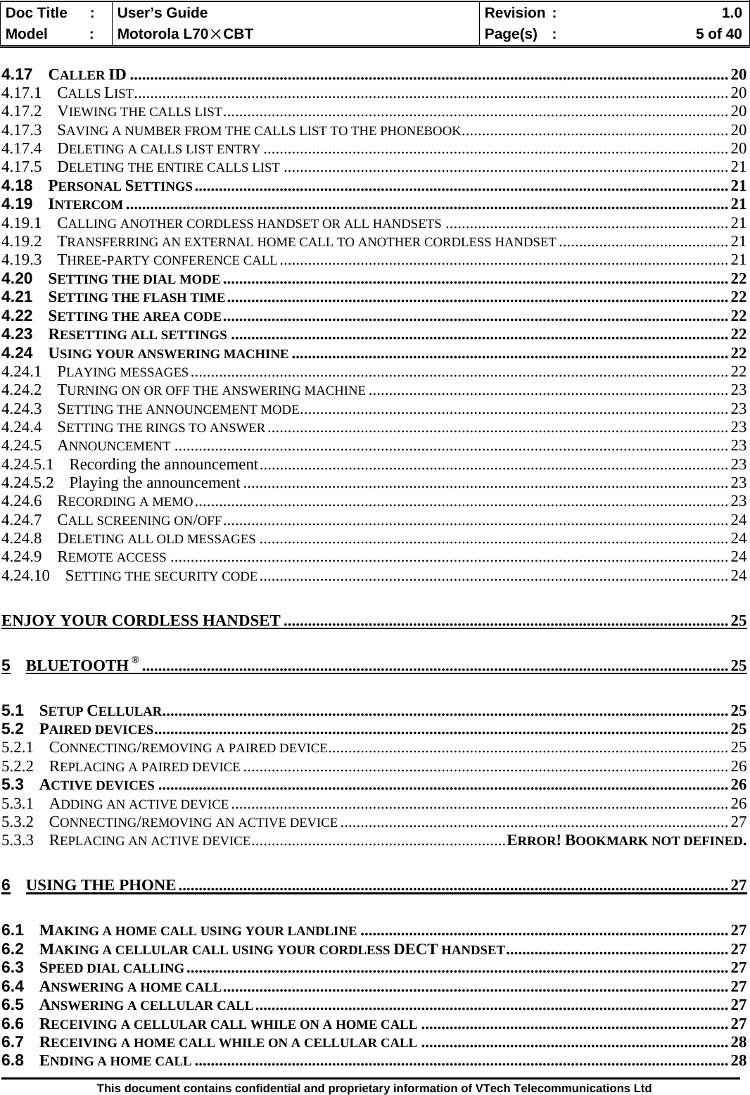  Doc Title  :  User’s Guide  Revision :    1.0Model   :  Motorola L70×CBT  Page(s)  :    5 of 40  This document contains confidential and proprietary information of VTech Telecommunications Ltd  4.17 CALLER ID ....................................................................................................................................................20 4.17.1 CALLS LIST...................................................................................................................................................20 4.17.2 VIEWING THE CALLS LIST.............................................................................................................................20 4.17.3 SAVING A NUMBER FROM THE CALLS LIST TO THE PHONEBOOK..................................................................20 4.17.4 DELETING A CALLS LIST ENTRY ...................................................................................................................20 4.17.5 DELETING THE ENTIRE CALLS LIST ..............................................................................................................21 4.18 PERSONAL SETTINGS....................................................................................................................................21 4.19 INTERCOM .....................................................................................................................................................21 4.19.1 CALLING ANOTHER CORDLESS HANDSET OR ALL HANDSETS ......................................................................21 4.19.2 TRANSFERRING AN EXTERNAL HOME CALL TO ANOTHER CORDLESS HANDSET..........................................21 4.19.3 THREE-PARTY CONFERENCE CALL...............................................................................................................21 4.20 SETTING THE DIAL MODE .............................................................................................................................22 4.21 SETTING THE FLASH TIME............................................................................................................................22 4.22 SETTING THE AREA CODE.............................................................................................................................22 4.23 RESETTING ALL SETTINGS ...........................................................................................................................22 4.24 USING YOUR ANSWERING MACHINE ............................................................................................................22 4.24.1 PLAYING MESSAGES.....................................................................................................................................22 4.24.2 TURNING ON OR OFF THE ANSWERING MACHINE .........................................................................................23 4.24.3 SETTING THE ANNOUNCEMENT MODE..........................................................................................................23 4.24.4 SETTING THE RINGS TO ANSWER..................................................................................................................23 4.24.5 ANNOUNCEMENT .........................................................................................................................................23 4.24.5.1 Recording the announcement....................................................................................................................23 4.24.5.2 Playing the announcement........................................................................................................................23 4.24.6 RECORDING A MEMO....................................................................................................................................23 4.24.7 CALL SCREENING ON/OFF.............................................................................................................................24 4.24.8 DELETING ALL OLD MESSAGES ....................................................................................................................24 4.24.9 REMOTE ACCESS ..........................................................................................................................................24 4.24.10 SETTING THE SECURITY CODE....................................................................................................................24 ENJOY YOUR CORDLESS HANDSET ..............................................................................................................25 5 BLUETOOTH ® .................................................................................................................................................25 5.1 SETUP CELLULAR............................................................................................................................................25 5.2 PAIRED DEVICES..............................................................................................................................................25 5.2.1 CONNECTING/REMOVING A PAIRED DEVICE...................................................................................................25 5.2.2 REPLACING A PAIRED DEVICE ........................................................................................................................26 5.3 ACTIVE DEVICES .............................................................................................................................................26 5.3.1 ADDING AN ACTIVE DEVICE ...........................................................................................................................26 5.3.2 CONNECTING/REMOVING AN ACTIVE DEVICE ................................................................................................27 5.3.3 REPLACING AN ACTIVE DEVICE...............................................................ERROR! BOOKMARK NOT DEFINED. 6 USING THE PHONE........................................................................................................................................27 6.1 MAKING A HOME CALL USING YOUR LANDLINE ...........................................................................................27 6.2 MAKING A CELLULAR CALL USING YOUR CORDLESS DECT HANDSET.......................................................27 6.3 SPEED DIAL CALLING......................................................................................................................................27 6.4 ANSWERING A HOME CALL.............................................................................................................................27 6.5 ANSWERING A CELLULAR CALL.....................................................................................................................27 6.6 RECEIVING A CELLULAR CALL WHILE ON A HOME CALL ............................................................................27 6.7 RECEIVING A HOME CALL WHILE ON A CELLULAR CALL ............................................................................28 6.8 ENDING A HOME CALL ....................................................................................................................................28 