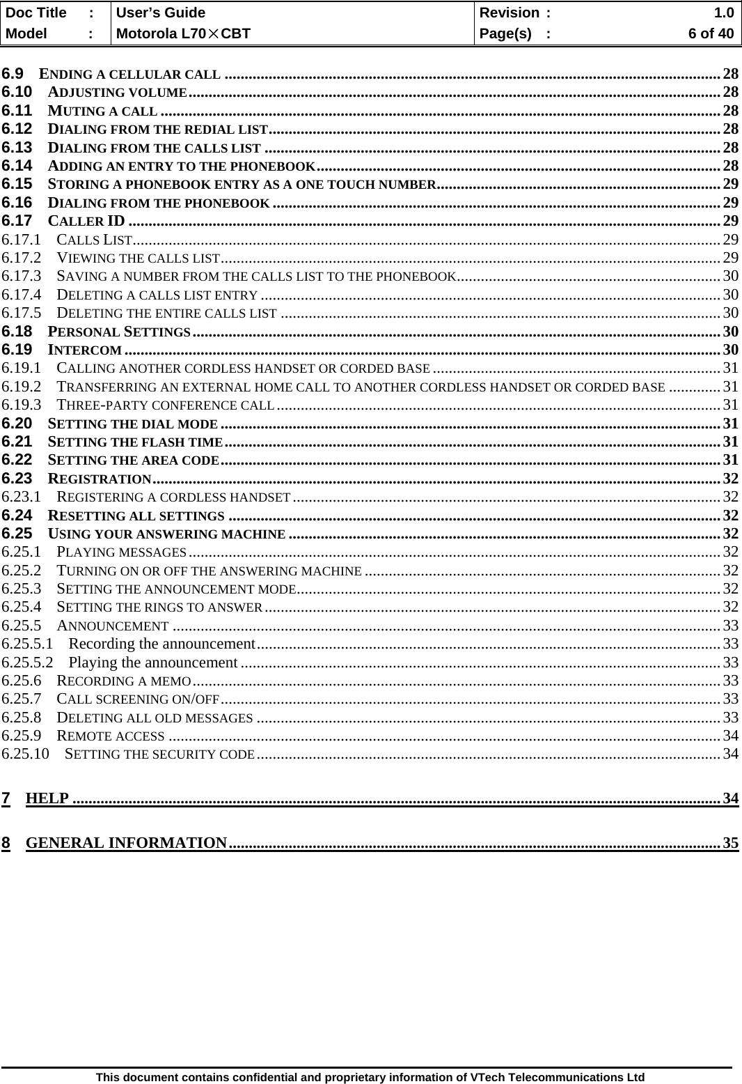  Doc Title  :  User’s Guide  Revision :    1.0Model   :  Motorola L70×CBT  Page(s)  :    6 of 40  This document contains confidential and proprietary information of VTech Telecommunications Ltd  6.9 ENDING A CELLULAR CALL ............................................................................................................................28 6.10 ADJUSTING VOLUME.....................................................................................................................................28 6.11 MUTING A CALL ............................................................................................................................................28 6.12 DIALING FROM THE REDIAL LIST.................................................................................................................28 6.13 DIALING FROM THE CALLS LIST ..................................................................................................................28 6.14 ADDING AN ENTRY TO THE PHONEBOOK.....................................................................................................28 6.15 STORING A PHONEBOOK ENTRY AS A ONE TOUCH NUMBER.......................................................................29 6.16 DIALING FROM THE PHONEBOOK ................................................................................................................29 6.17 CALLER ID ....................................................................................................................................................29 6.17.1 CALLS LIST...................................................................................................................................................29 6.17.2 VIEWING THE CALLS LIST.............................................................................................................................29 6.17.3 SAVING A NUMBER FROM THE CALLS LIST TO THE PHONEBOOK..................................................................30 6.17.4 DELETING A CALLS LIST ENTRY ...................................................................................................................30 6.17.5 DELETING THE ENTIRE CALLS LIST ..............................................................................................................30 6.18 PERSONAL SETTINGS....................................................................................................................................30 6.19 INTERCOM .....................................................................................................................................................30 6.19.1 CALLING ANOTHER CORDLESS HANDSET OR CORDED BASE ........................................................................31 6.19.2 TRANSFERRING AN EXTERNAL HOME CALL TO ANOTHER CORDLESS HANDSET OR CORDED BASE .............31 6.19.3 THREE-PARTY CONFERENCE CALL...............................................................................................................31 6.20 SETTING THE DIAL MODE .............................................................................................................................31 6.21 SETTING THE FLASH TIME............................................................................................................................31 6.22 SETTING THE AREA CODE.............................................................................................................................31 6.23 REGISTRATION..............................................................................................................................................32 6.23.1 REGISTERING A CORDLESS HANDSET...........................................................................................................32 6.24 RESETTING ALL SETTINGS ...........................................................................................................................32 6.25 USING YOUR ANSWERING MACHINE ............................................................................................................32 6.25.1 PLAYING MESSAGES.....................................................................................................................................32 6.25.2 TURNING ON OR OFF THE ANSWERING MACHINE .........................................................................................32 6.25.3 SETTING THE ANNOUNCEMENT MODE..........................................................................................................32 6.25.4 SETTING THE RINGS TO ANSWER..................................................................................................................32 6.25.5 ANNOUNCEMENT .........................................................................................................................................33 6.25.5.1 Recording the announcement....................................................................................................................33 6.25.5.2 Playing the announcement........................................................................................................................33 6.25.6 RECORDING A MEMO....................................................................................................................................33 6.25.7 CALL SCREENING ON/OFF.............................................................................................................................33 6.25.8 DELETING ALL OLD MESSAGES ....................................................................................................................33 6.25.9 REMOTE ACCESS ..........................................................................................................................................34 6.25.10 SETTING THE SECURITY CODE....................................................................................................................34 7 HELP ..................................................................................................................................................................34 8 GENERAL INFORMATION...........................................................................................................................35           