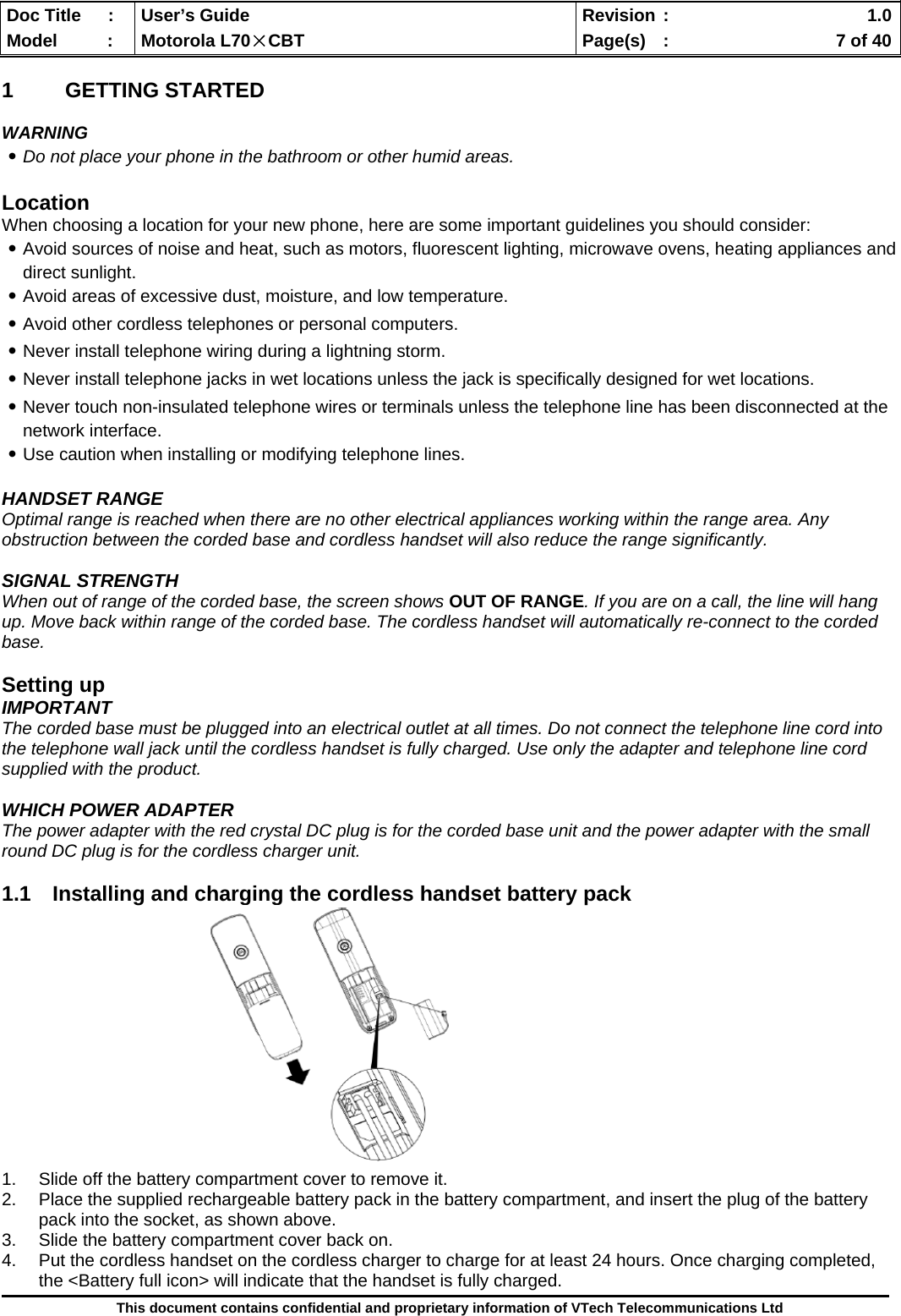  Doc Title  :  User’s Guide  Revision :    1.0Model   :  Motorola L70×CBT  Page(s)  :    7 of 40  This document contains confidential and proprietary information of VTech Telecommunications Ltd  1 GETTING STARTED  WARNING ․Do not place your phone in the bathroom or other humid areas.  Location When choosing a location for your new phone, here are some important guidelines you should consider: ․Avoid sources of noise and heat, such as motors, fluorescent lighting, microwave ovens, heating appliances and direct sunlight. ․Avoid areas of excessive dust, moisture, and low temperature. ․Avoid other cordless telephones or personal computers. ․Never install telephone wiring during a lightning storm. ․Never install telephone jacks in wet locations unless the jack is specifically designed for wet locations. ․Never touch non-insulated telephone wires or terminals unless the telephone line has been disconnected at the network interface. ․Use caution when installing or modifying telephone lines.  HANDSET RANGE Optimal range is reached when there are no other electrical appliances working within the range area. Any obstruction between the corded base and cordless handset will also reduce the range significantly.  SIGNAL STRENGTH When out of range of the corded base, the screen shows OUT OF RANGE. If you are on a call, the line will hang up. Move back within range of the corded base. The cordless handset will automatically re-connect to the corded base.  Setting up IMPORTANT The corded base must be plugged into an electrical outlet at all times. Do not connect the telephone line cord into the telephone wall jack until the cordless handset is fully charged. Use only the adapter and telephone line cord supplied with the product.  WHICH POWER ADAPTER The power adapter with the red crystal DC plug is for the corded base unit and the power adapter with the small round DC plug is for the cordless charger unit.  1.1  Installing and charging the cordless handset battery pack              1.  Slide off the battery compartment cover to remove it.  2.  Place the supplied rechargeable battery pack in the battery compartment, and insert the plug of the battery pack into the socket, as shown above. 3.  Slide the battery compartment cover back on. 4.  Put the cordless handset on the cordless charger to charge for at least 24 hours. Once charging completed, the &lt;Battery full icon&gt; will indicate that the handset is fully charged. 