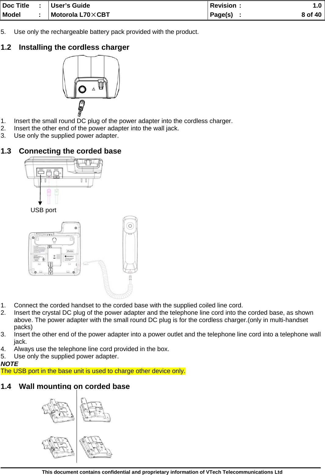  Doc Title  :  User’s Guide  Revision :    1.0Model   :  Motorola L70×CBT  Page(s)  :    8 of 40  This document contains confidential and proprietary information of VTech Telecommunications Ltd  5.  Use only the rechargeable battery pack provided with the product.  1.2  Installing the cordless charger          1.  Insert the small round DC plug of the power adapter into the cordless charger. 2.  Insert the other end of the power adapter into the wall jack. 3.  Use only the supplied power adapter.  1.3  Connecting the corded base                         USB port             1.  Connect the corded handset to the corded base with the supplied coiled line cord. 2.  Insert the crystal DC plug of the power adapter and the telephone line cord into the corded base, as shown above. The power adapter with the small round DC plug is for the cordless charger.(only in multi-handset packs) 3.  Insert the other end of the power adapter into a power outlet and the telephone line cord into a telephone wall jack. 4.  Always use the telephone line cord provided in the box. 5.  Use only the supplied power adapter. NOTE The USB port in the base unit is used to charge other device only.  1.4  Wall mounting on corded base           