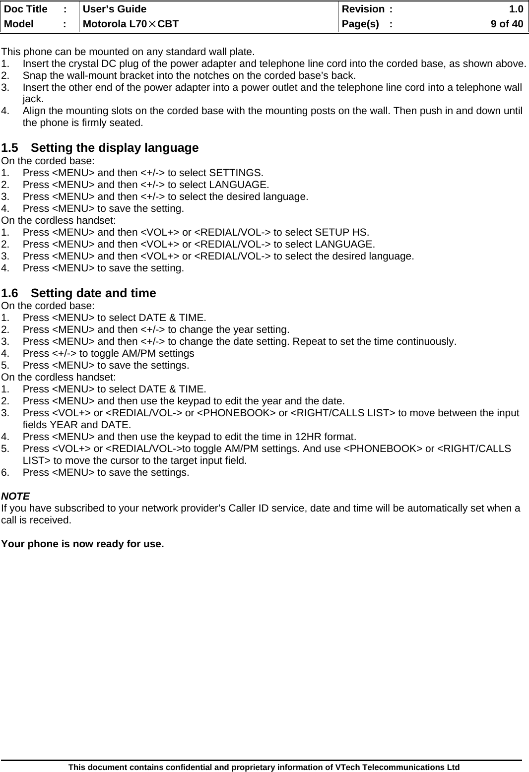  Doc Title  :  User’s Guide  Revision :    1.0Model   :  Motorola L70×CBT  Page(s)  :    9 of 40  This document contains confidential and proprietary information of VTech Telecommunications Ltd  This phone can be mounted on any standard wall plate. 1.  Insert the crystal DC plug of the power adapter and telephone line cord into the corded base, as shown above. 2.  Snap the wall-mount bracket into the notches on the corded base’s back. 3.  Insert the other end of the power adapter into a power outlet and the telephone line cord into a telephone wall jack. 4.  Align the mounting slots on the corded base with the mounting posts on the wall. Then push in and down until the phone is firmly seated.  1.5  Setting the display language On the corded base: 1.  Press &lt;MENU&gt; and then &lt;+/-&gt; to select SETTINGS. 2.  Press &lt;MENU&gt; and then &lt;+/-&gt; to select LANGUAGE. 3.  Press &lt;MENU&gt; and then &lt;+/-&gt; to select the desired language. 4.  Press &lt;MENU&gt; to save the setting. On the cordless handset: 1.  Press &lt;MENU&gt; and then &lt;VOL+&gt; or &lt;REDIAL/VOL-&gt; to select SETUP HS. 2.  Press &lt;MENU&gt; and then &lt;VOL+&gt; or &lt;REDIAL/VOL-&gt; to select LANGUAGE. 3.  Press &lt;MENU&gt; and then &lt;VOL+&gt; or &lt;REDIAL/VOL-&gt; to select the desired language. 4.  Press &lt;MENU&gt; to save the setting.  1.6  Setting date and time On the corded base: 1.  Press &lt;MENU&gt; to select DATE &amp; TIME. 2.  Press &lt;MENU&gt; and then &lt;+/-&gt; to change the year setting. 3.  Press &lt;MENU&gt; and then &lt;+/-&gt; to change the date setting. Repeat to set the time continuously.  4.  Press &lt;+/-&gt; to toggle AM/PM settings 5.  Press &lt;MENU&gt; to save the settings. On the cordless handset: 1.  Press &lt;MENU&gt; to select DATE &amp; TIME.  2.  Press &lt;MENU&gt; and then use the keypad to edit the year and the date.  3.  Press &lt;VOL+&gt; or &lt;REDIAL/VOL-&gt; or &lt;PHONEBOOK&gt; or &lt;RIGHT/CALLS LIST&gt; to move between the input fields YEAR and DATE. 4.  Press &lt;MENU&gt; and then use the keypad to edit the time in 12HR format.  5.  Press &lt;VOL+&gt; or &lt;REDIAL/VOL-&gt;to toggle AM/PM settings. And use &lt;PHONEBOOK&gt; or &lt;RIGHT/CALLS LIST&gt; to move the cursor to the target input field. 6.  Press &lt;MENU&gt; to save the settings.  NOTE If you have subscribed to your network provider’s Caller ID service, date and time will be automatically set when a call is received.  Your phone is now ready for use.                  