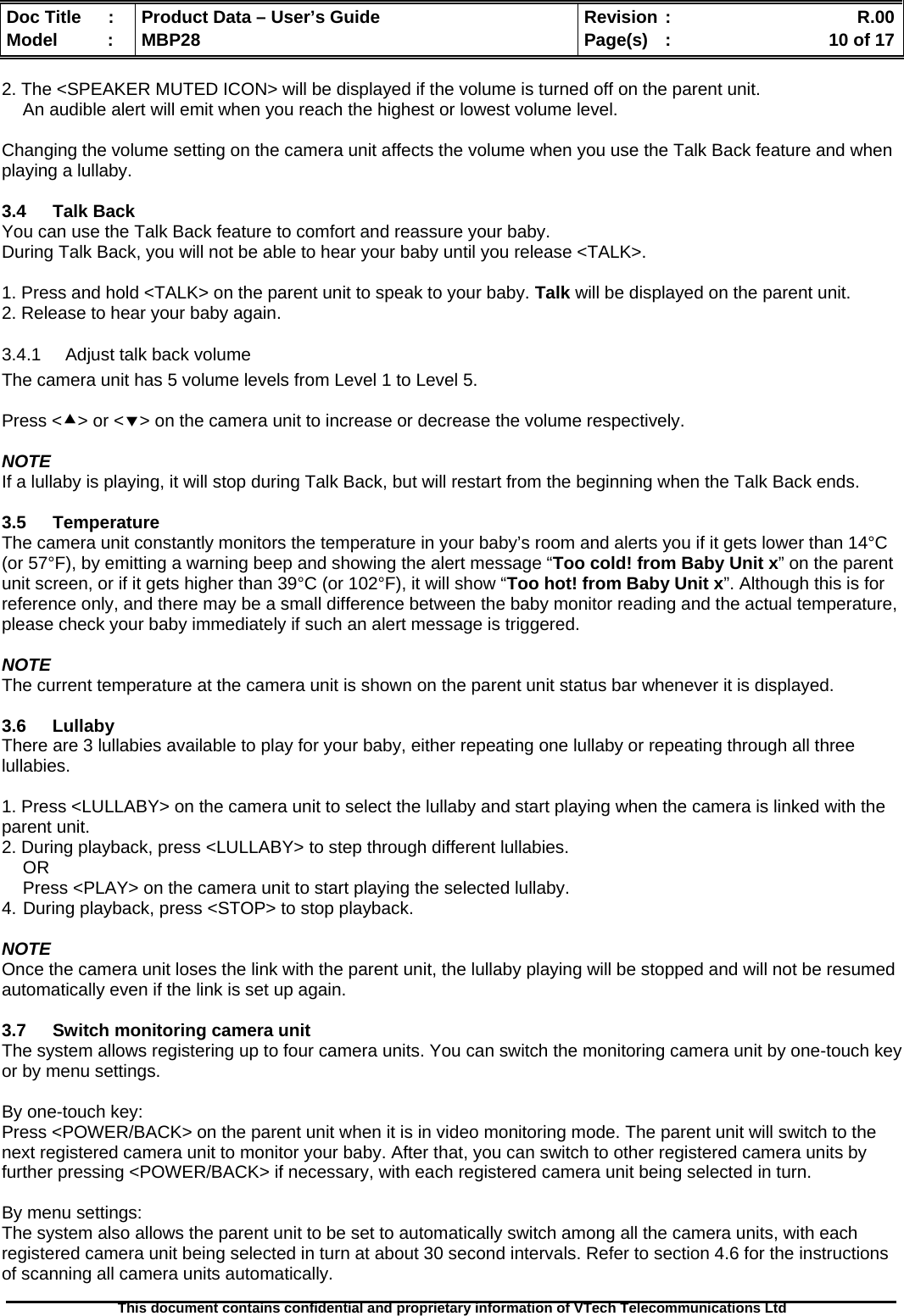  Doc Title  :  Product Data – User’s Guide  Revision :    R.00Model   :  MBP28  Page(s)  :    10 of 17  This document contains confidential and proprietary information of VTech Telecommunications Ltd   2. The &lt;SPEAKER MUTED ICON&gt; will be displayed if the volume is turned off on the parent unit. An audible alert will emit when you reach the highest or lowest volume level.  Changing the volume setting on the camera unit affects the volume when you use the Talk Back feature and when playing a lullaby.  3.4 Talk Back You can use the Talk Back feature to comfort and reassure your baby. During Talk Back, you will not be able to hear your baby until you release &lt;TALK&gt;.  1. Press and hold &lt;TALK&gt; on the parent unit to speak to your baby. Talk will be displayed on the parent unit. 2. Release to hear your baby again. 3.4.1  Adjust talk back volume The camera unit has 5 volume levels from Level 1 to Level 5.  Press &lt;c&gt; or &lt;d&gt; on the camera unit to increase or decrease the volume respectively.  NOTE If a lullaby is playing, it will stop during Talk Back, but will restart from the beginning when the Talk Back ends.  3.5 Temperature The camera unit constantly monitors the temperature in your baby’s room and alerts you if it gets lower than 14°C (or 57°F), by emitting a warning beep and showing the alert message “Too cold! from Baby Unit x” on the parent unit screen, or if it gets higher than 39°C (or 102°F), it will show “Too hot! from Baby Unit x”. Although this is for reference only, and there may be a small difference between the baby monitor reading and the actual temperature, please check your baby immediately if such an alert message is triggered.  NOTE The current temperature at the camera unit is shown on the parent unit status bar whenever it is displayed.  3.6 Lullaby  There are 3 lullabies available to play for your baby, either repeating one lullaby or repeating through all three lullabies.  1. Press &lt;LULLABY&gt; on the camera unit to select the lullaby and start playing when the camera is linked with the parent unit.  2. During playback, press &lt;LULLABY&gt; to step through different lullabies. OR Press &lt;PLAY&gt; on the camera unit to start playing the selected lullaby. 4. During playback, press &lt;STOP&gt; to stop playback.  NOTE Once the camera unit loses the link with the parent unit, the lullaby playing will be stopped and will not be resumed automatically even if the link is set up again.  3.7  Switch monitoring camera unit The system allows registering up to four camera units. You can switch the monitoring camera unit by one-touch key or by menu settings.  By one-touch key: Press &lt;POWER/BACK&gt; on the parent unit when it is in video monitoring mode. The parent unit will switch to the next registered camera unit to monitor your baby. After that, you can switch to other registered camera units by further pressing &lt;POWER/BACK&gt; if necessary, with each registered camera unit being selected in turn.  By menu settings: The system also allows the parent unit to be set to automatically switch among all the camera units, with each registered camera unit being selected in turn at about 30 second intervals. Refer to section 4.6 for the instructions of scanning all camera units automatically. 