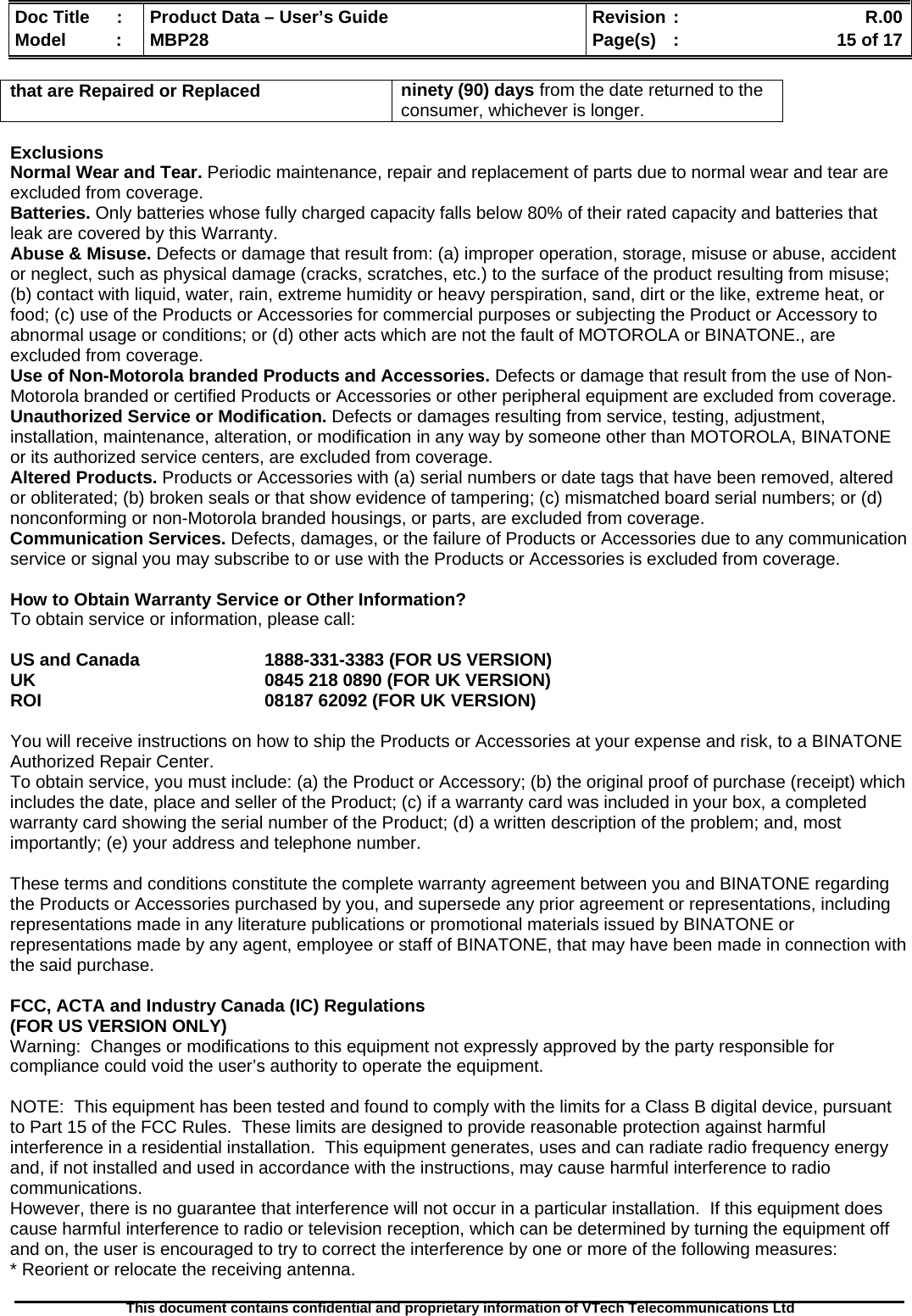  Doc Title  :  Product Data – User’s Guide  Revision :    R.00Model   :  MBP28  Page(s)  :    15 of 17  This document contains confidential and proprietary information of VTech Telecommunications Ltd   that are Repaired or Replaced  ninety (90) days from the date returned to the consumer, whichever is longer.  Exclusions Normal Wear and Tear. Periodic maintenance, repair and replacement of parts due to normal wear and tear are excluded from coverage.  Batteries. Only batteries whose fully charged capacity falls below 80% of their rated capacity and batteries that leak are covered by this Warranty. Abuse &amp; Misuse. Defects or damage that result from: (a) improper operation, storage, misuse or abuse, accident or neglect, such as physical damage (cracks, scratches, etc.) to the surface of the product resulting from misuse; (b) contact with liquid, water, rain, extreme humidity or heavy perspiration, sand, dirt or the like, extreme heat, or food; (c) use of the Products or Accessories for commercial purposes or subjecting the Product or Accessory to abnormal usage or conditions; or (d) other acts which are not the fault of MOTOROLA or BINATONE., are excluded from coverage.  Use of Non-Motorola branded Products and Accessories. Defects or damage that result from the use of Non-Motorola branded or certified Products or Accessories or other peripheral equipment are excluded from coverage.  Unauthorized Service or Modification. Defects or damages resulting from service, testing, adjustment, installation, maintenance, alteration, or modification in any way by someone other than MOTOROLA, BINATONE or its authorized service centers, are excluded from coverage.  Altered Products. Products or Accessories with (a) serial numbers or date tags that have been removed, altered or obliterated; (b) broken seals or that show evidence of tampering; (c) mismatched board serial numbers; or (d) nonconforming or non-Motorola branded housings, or parts, are excluded from coverage.  Communication Services. Defects, damages, or the failure of Products or Accessories due to any communication service or signal you may subscribe to or use with the Products or Accessories is excluded from coverage.   How to Obtain Warranty Service or Other Information? To obtain service or information, please call:  US and Canada    1888-331-3383 (FOR US VERSION) UK        0845 218 0890 (FOR UK VERSION) ROI                                   08187 62092 (FOR UK VERSION)  You will receive instructions on how to ship the Products or Accessories at your expense and risk, to a BINATONE Authorized Repair Center.   To obtain service, you must include: (a) the Product or Accessory; (b) the original proof of purchase (receipt) which includes the date, place and seller of the Product; (c) if a warranty card was included in your box, a completed warranty card showing the serial number of the Product; (d) a written description of the problem; and, most importantly; (e) your address and telephone number.  These terms and conditions constitute the complete warranty agreement between you and BINATONE regarding the Products or Accessories purchased by you, and supersede any prior agreement or representations, including representations made in any literature publications or promotional materials issued by BINATONE or representations made by any agent, employee or staff of BINATONE, that may have been made in connection with the said purchase.  FCC, ACTA and Industry Canada (IC) Regulations  (FOR US VERSION ONLY) Warning:  Changes or modifications to this equipment not expressly approved by the party responsible for compliance could void the user’s authority to operate the equipment.  NOTE:  This equipment has been tested and found to comply with the limits for a Class B digital device, pursuant to Part 15 of the FCC Rules.  These limits are designed to provide reasonable protection against harmful interference in a residential installation.  This equipment generates, uses and can radiate radio frequency energy and, if not installed and used in accordance with the instructions, may cause harmful interference to radio communications. However, there is no guarantee that interference will not occur in a particular installation.  If this equipment does cause harmful interference to radio or television reception, which can be determined by turning the equipment off and on, the user is encouraged to try to correct the interference by one or more of the following measures: * Reorient or relocate the receiving antenna. 