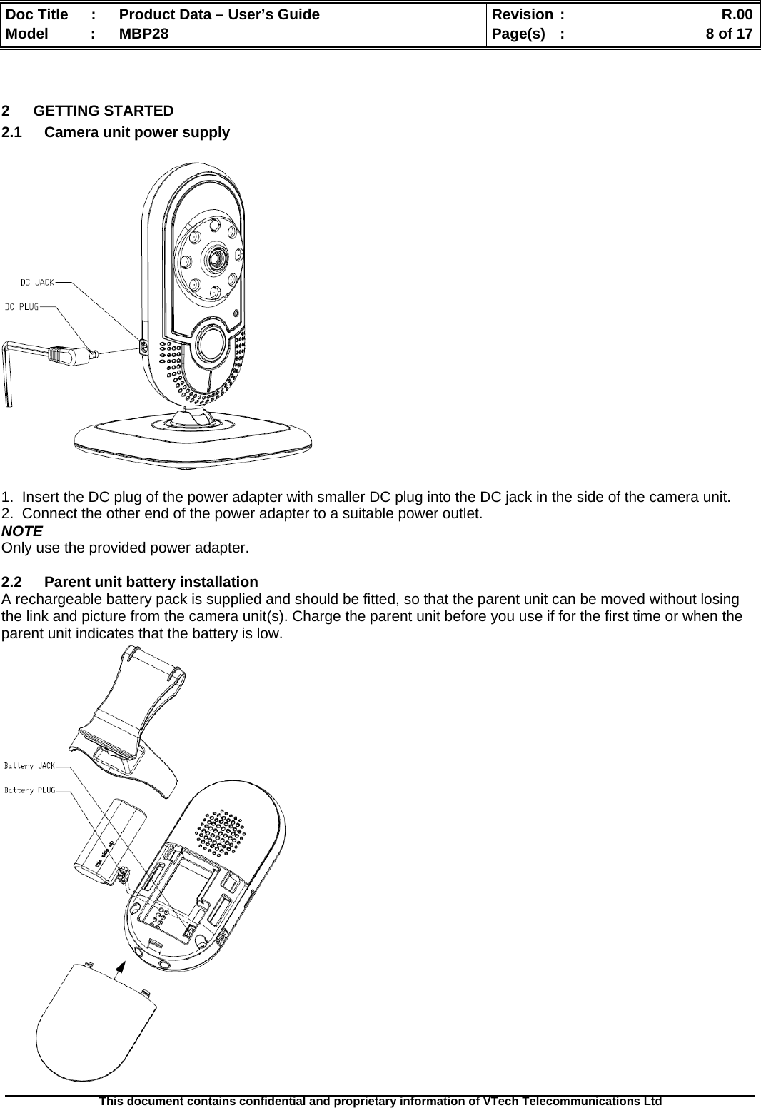  Doc Title  :  Product Data – User’s Guide  Revision :    R.00Model   :  MBP28  Page(s)  :    8 of 17  This document contains confidential and proprietary information of VTech Telecommunications Ltd    2 GETTING STARTED 2.1  Camera unit power supply    1.  Insert the DC plug of the power adapter with smaller DC plug into the DC jack in the side of the camera unit. 2.  Connect the other end of the power adapter to a suitable power outlet. NOTE Only use the provided power adapter.  2.2  Parent unit battery installation A rechargeable battery pack is supplied and should be fitted, so that the parent unit can be moved without losing the link and picture from the camera unit(s). Charge the parent unit before you use if for the first time or when the parent unit indicates that the battery is low.  