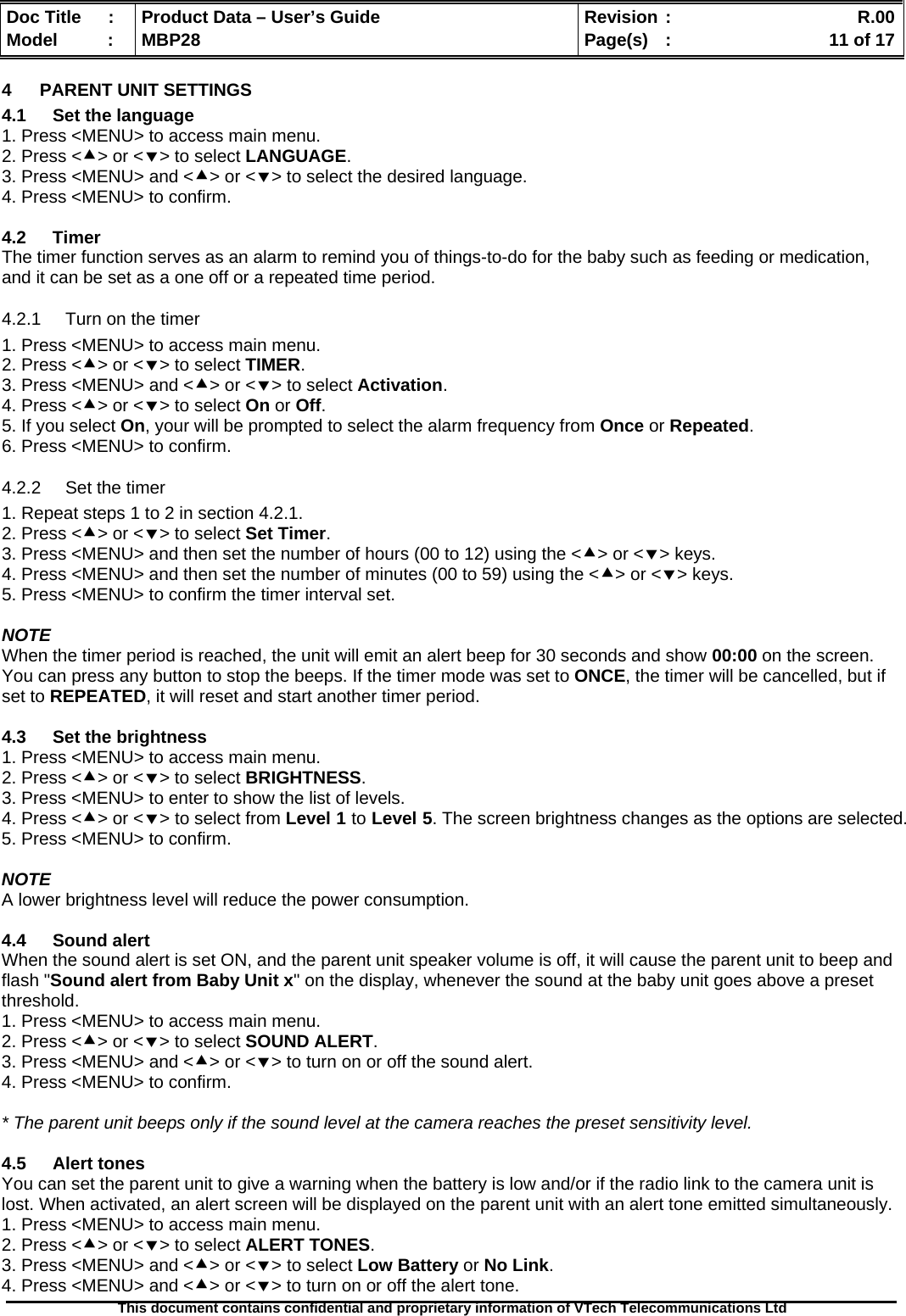  Doc Title  :  Product Data – User’s Guide  Revision :    R.00Model   :  MBP28  Page(s)  :    11 of 17  This document contains confidential and proprietary information of VTech Telecommunications Ltd   4  PARENT UNIT SETTINGS 4.1  Set the language 1. Press &lt;MENU&gt; to access main menu. 2. Press &lt;c&gt; or &lt;d&gt; to select LANGUAGE. 3. Press &lt;MENU&gt; and &lt;c&gt; or &lt;d&gt; to select the desired language. 4. Press &lt;MENU&gt; to confirm.  4.2 Timer The timer function serves as an alarm to remind you of things-to-do for the baby such as feeding or medication, and it can be set as a one off or a repeated time period. 4.2.1  Turn on the timer 1. Press &lt;MENU&gt; to access main menu. 2. Press &lt;c&gt; or &lt;d&gt; to select TIMER. 3. Press &lt;MENU&gt; and &lt;c&gt; or &lt;d&gt; to select Activation. 4. Press &lt;c&gt; or &lt;d&gt; to select On or Off. 5. If you select On, your will be prompted to select the alarm frequency from Once or Repeated. 6. Press &lt;MENU&gt; to confirm. 4.2.2  Set the timer 1. Repeat steps 1 to 2 in section 4.2.1. 2. Press &lt;c&gt; or &lt;d&gt; to select Set Timer. 3. Press &lt;MENU&gt; and then set the number of hours (00 to 12) using the &lt;c&gt; or &lt;d&gt; keys. 4. Press &lt;MENU&gt; and then set the number of minutes (00 to 59) using the &lt;c&gt; or &lt;d&gt; keys. 5. Press &lt;MENU&gt; to confirm the timer interval set.  NOTE When the timer period is reached, the unit will emit an alert beep for 30 seconds and show 00:00 on the screen. You can press any button to stop the beeps. If the timer mode was set to ONCE, the timer will be cancelled, but if set to REPEATED, it will reset and start another timer period.  4.3  Set the brightness 1. Press &lt;MENU&gt; to access main menu. 2. Press &lt;c&gt; or &lt;d&gt; to select BRIGHTNESS. 3. Press &lt;MENU&gt; to enter to show the list of levels. 4. Press &lt;c&gt; or &lt;d&gt; to select from Level 1 to Level 5. The screen brightness changes as the options are selected. 5. Press &lt;MENU&gt; to confirm.  NOTE A lower brightness level will reduce the power consumption.  4.4 Sound alert When the sound alert is set ON, and the parent unit speaker volume is off, it will cause the parent unit to beep and flash &quot;Sound alert from Baby Unit x&quot; on the display, whenever the sound at the baby unit goes above a preset threshold. 1. Press &lt;MENU&gt; to access main menu. 2. Press &lt;c&gt; or &lt;d&gt; to select SOUND ALERT. 3. Press &lt;MENU&gt; and &lt;c&gt; or &lt;d&gt; to turn on or off the sound alert. 4. Press &lt;MENU&gt; to confirm.  * The parent unit beeps only if the sound level at the camera reaches the preset sensitivity level.  4.5 Alert tones You can set the parent unit to give a warning when the battery is low and/or if the radio link to the camera unit is lost. When activated, an alert screen will be displayed on the parent unit with an alert tone emitted simultaneously. 1. Press &lt;MENU&gt; to access main menu. 2. Press &lt;c&gt; or &lt;d&gt; to select ALERT TONES. 3. Press &lt;MENU&gt; and &lt;c&gt; or &lt;d&gt; to select Low Battery or No Link. 4. Press &lt;MENU&gt; and &lt;c&gt; or &lt;d&gt; to turn on or off the alert tone. 