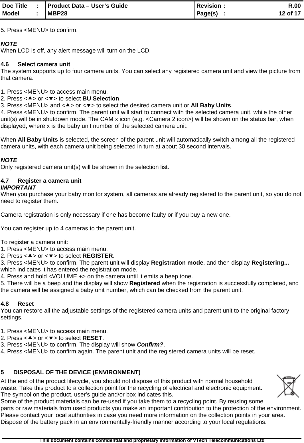  Doc Title  :  Product Data – User’s Guide  Revision :    R.00Model   :  MBP28  Page(s)  :    12 of 17  This document contains confidential and proprietary information of VTech Telecommunications Ltd   5. Press &lt;MENU&gt; to confirm.  NOTE When LCD is off, any alert message will turn on the LCD.  4.6  Select camera unit The system supports up to four camera units. You can select any registered camera unit and view the picture from that camera.  1. Press &lt;MENU&gt; to access main menu. 2. Press &lt;c&gt; or &lt;d&gt; to select BU Selection. 3. Press &lt;MENU&gt; and &lt;c&gt; or &lt;d&gt; to select the desired camera unit or All Baby Units. 4. Press &lt;MENU&gt; to confirm. The parent unit will start to connect with the selected camera unit, while the other unit(s) will be in shutdown mode. The CAM x icon (e.g. &lt;Camera 2 icon&gt;) will be shown on the status bar, when displayed, where x is the baby unit number of the selected camera unit.  When All Baby Units is selected, the screen of the parent unit will automatically switch among all the registered camera units, with each camera unit being selected in turn at about 30 second intervals.  NOTE Only registered camera unit(s) will be shown in the selection list.  4.7  Register a camera unit IMPORTANT When you purchase your baby monitor system, all cameras are already registered to the parent unit, so you do not need to register them.  Camera registration is only necessary if one has become faulty or if you buy a new one.  You can register up to 4 cameras to the parent unit.  To register a camera unit: 1. Press &lt;MENU&gt; to access main menu. 2. Press &lt;c&gt; or &lt;d&gt; to select REGISTER. 3. Press &lt;MENU&gt; to confirm. The parent unit will display Registration mode, and then display Registering... which indicates it has entered the registration mode. 4. Press and hold &lt;VOLUME +&gt; on the camera until it emits a beep tone. 5. There will be a beep and the display will show Registered when the registration is successfully completed, and the camera will be assigned a baby unit number, which can be checked from the parent unit.  4.8 Reset You can restore all the adjustable settings of the registered camera units and parent unit to the original factory settings.  1. Press &lt;MENU&gt; to access main menu. 2. Press &lt;c&gt; or &lt;d&gt; to select RESET. 3. Press &lt;MENU&gt; to confirm. The display will show Confirm?. 4. Press &lt;MENU&gt; to confirm again. The parent unit and the registered camera units will be reset.  5  DISPOSAL OF THE DEVICE (ENVIRONMENT)  At the end of the product lifecycle, you should not dispose of this product with normal household waste. Take this product to a collection point for the recycling of electrical and electronic equipment. The symbol on the product, user’s guide and/or box indicates this. Some of the product materials can be re-used if you take them to a recycling point. By reusing some parts or raw materials from used products you make an important contribution to the protection of the environment. Please contact your local authorities in case you need more information on the collection points in your area. Dispose of the battery pack in an environmentally-friendly manner according to your local regulations. 