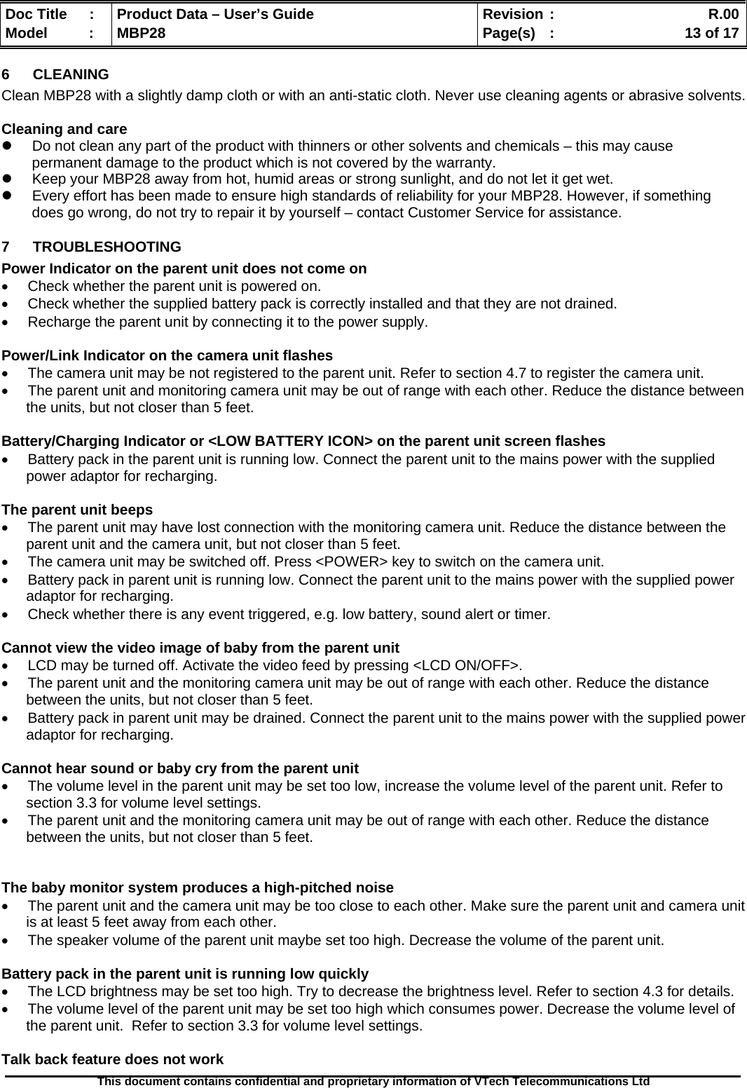  Doc Title  :  Product Data – User’s Guide  Revision :    R.00Model   :  MBP28  Page(s)  :    13 of 17  This document contains confidential and proprietary information of VTech Telecommunications Ltd   6 CLEANING  Clean MBP28 with a slightly damp cloth or with an anti-static cloth. Never use cleaning agents or abrasive solvents.  Cleaning and care z  Do not clean any part of the product with thinners or other solvents and chemicals – this may cause permanent damage to the product which is not covered by the warranty. z  Keep your MBP28 away from hot, humid areas or strong sunlight, and do not let it get wet. z  Every effort has been made to ensure high standards of reliability for your MBP28. However, if something does go wrong, do not try to repair it by yourself – contact Customer Service for assistance. 7 TROUBLESHOOTING Power Indicator on the parent unit does not come on •  Check whether the parent unit is powered on. •  Check whether the supplied battery pack is correctly installed and that they are not drained. •  Recharge the parent unit by connecting it to the power supply.  Power/Link Indicator on the camera unit flashes •  The camera unit may be not registered to the parent unit. Refer to section 4.7 to register the camera unit. •  The parent unit and monitoring camera unit may be out of range with each other. Reduce the distance between the units, but not closer than 5 feet.  Battery/Charging Indicator or &lt;LOW BATTERY ICON&gt; on the parent unit screen flashes •  Battery pack in the parent unit is running low. Connect the parent unit to the mains power with the supplied power adaptor for recharging.  The parent unit beeps •  The parent unit may have lost connection with the monitoring camera unit. Reduce the distance between the parent unit and the camera unit, but not closer than 5 feet. •  The camera unit may be switched off. Press &lt;POWER&gt; key to switch on the camera unit. •  Battery pack in parent unit is running low. Connect the parent unit to the mains power with the supplied power adaptor for recharging. •  Check whether there is any event triggered, e.g. low battery, sound alert or timer.  Cannot view the video image of baby from the parent unit •  LCD may be turned off. Activate the video feed by pressing &lt;LCD ON/OFF&gt;. •  The parent unit and the monitoring camera unit may be out of range with each other. Reduce the distance between the units, but not closer than 5 feet. •  Battery pack in parent unit may be drained. Connect the parent unit to the mains power with the supplied power adaptor for recharging.  Cannot hear sound or baby cry from the parent unit •  The volume level in the parent unit may be set too low, increase the volume level of the parent unit. Refer to section 3.3 for volume level settings. •  The parent unit and the monitoring camera unit may be out of range with each other. Reduce the distance between the units, but not closer than 5 feet.   The baby monitor system produces a high-pitched noise •  The parent unit and the camera unit may be too close to each other. Make sure the parent unit and camera unit is at least 5 feet away from each other. •  The speaker volume of the parent unit maybe set too high. Decrease the volume of the parent unit.  Battery pack in the parent unit is running low quickly •  The LCD brightness may be set too high. Try to decrease the brightness level. Refer to section 4.3 for details. •  The volume level of the parent unit may be set too high which consumes power. Decrease the volume level of the parent unit.  Refer to section 3.3 for volume level settings.  Talk back feature does not work 