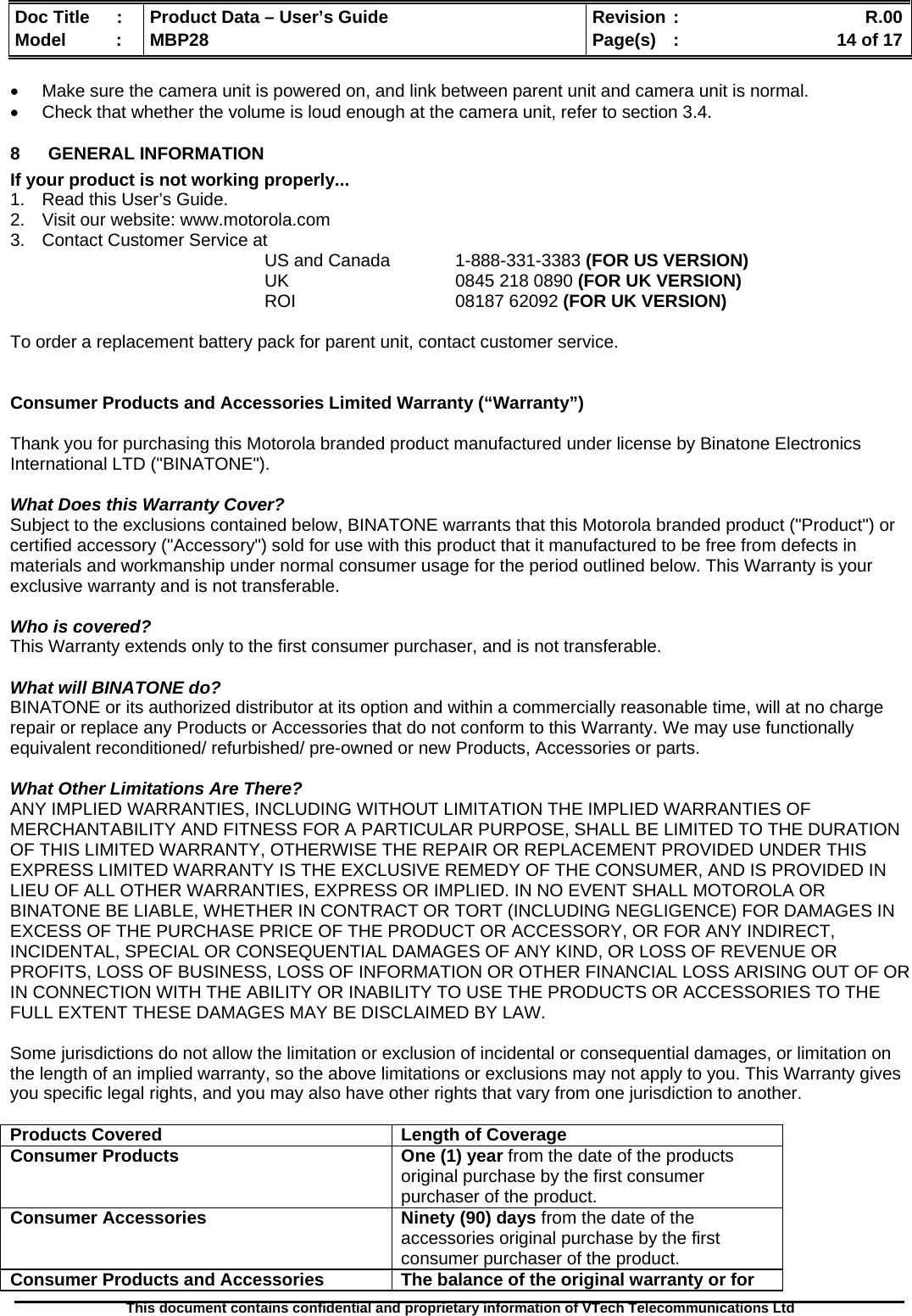  Doc Title  :  Product Data – User’s Guide  Revision :    R.00Model   :  MBP28  Page(s)  :    14 of 17  This document contains confidential and proprietary information of VTech Telecommunications Ltd   •  Make sure the camera unit is powered on, and link between parent unit and camera unit is normal. •  Check that whether the volume is loud enough at the camera unit, refer to section 3.4. 8  GENERAL INFORMATION  If your product is not working properly... 1.  Read this User’s Guide. 2.  Visit our website: www.motorola.com 3.  Contact Customer Service at US and Canada   1-888-331-3383 (FOR US VERSION) UK   0845 218 0890 (FOR UK VERSION) ROI                                08187 62092 (FOR UK VERSION)  To order a replacement battery pack for parent unit, contact customer service.   Consumer Products and Accessories Limited Warranty (“Warranty”)  Thank you for purchasing this Motorola branded product manufactured under license by Binatone Electronics International LTD (&quot;BINATONE&quot;).  What Does this Warranty Cover?  Subject to the exclusions contained below, BINATONE warrants that this Motorola branded product (&quot;Product&quot;) or certified accessory (&quot;Accessory&quot;) sold for use with this product that it manufactured to be free from defects in materials and workmanship under normal consumer usage for the period outlined below. This Warranty is your exclusive warranty and is not transferable.  Who is covered? This Warranty extends only to the first consumer purchaser, and is not transferable.  What will BINATONE do? BINATONE or its authorized distributor at its option and within a commercially reasonable time, will at no charge repair or replace any Products or Accessories that do not conform to this Warranty. We may use functionally equivalent reconditioned/ refurbished/ pre-owned or new Products, Accessories or parts.  What Other Limitations Are There? ANY IMPLIED WARRANTIES, INCLUDING WITHOUT LIMITATION THE IMPLIED WARRANTIES OF MERCHANTABILITY AND FITNESS FOR A PARTICULAR PURPOSE, SHALL BE LIMITED TO THE DURATION OF THIS LIMITED WARRANTY, OTHERWISE THE REPAIR OR REPLACEMENT PROVIDED UNDER THIS EXPRESS LIMITED WARRANTY IS THE EXCLUSIVE REMEDY OF THE CONSUMER, AND IS PROVIDED IN LIEU OF ALL OTHER WARRANTIES, EXPRESS OR IMPLIED. IN NO EVENT SHALL MOTOROLA OR BINATONE BE LIABLE, WHETHER IN CONTRACT OR TORT (INCLUDING NEGLIGENCE) FOR DAMAGES IN EXCESS OF THE PURCHASE PRICE OF THE PRODUCT OR ACCESSORY, OR FOR ANY INDIRECT, INCIDENTAL, SPECIAL OR CONSEQUENTIAL DAMAGES OF ANY KIND, OR LOSS OF REVENUE OR PROFITS, LOSS OF BUSINESS, LOSS OF INFORMATION OR OTHER FINANCIAL LOSS ARISING OUT OF OR IN CONNECTION WITH THE ABILITY OR INABILITY TO USE THE PRODUCTS OR ACCESSORIES TO THE FULL EXTENT THESE DAMAGES MAY BE DISCLAIMED BY LAW.  Some jurisdictions do not allow the limitation or exclusion of incidental or consequential damages, or limitation on the length of an implied warranty, so the above limitations or exclusions may not apply to you. This Warranty gives you specific legal rights, and you may also have other rights that vary from one jurisdiction to another.  Products Covered  Length of Coverage Consumer Products   One (1) year from the date of the products original purchase by the first consumer purchaser of the product. Consumer Accessories  Ninety (90) days from the date of the accessories original purchase by the first consumer purchaser of the product. Consumer Products and Accessories  The balance of the original warranty or for 