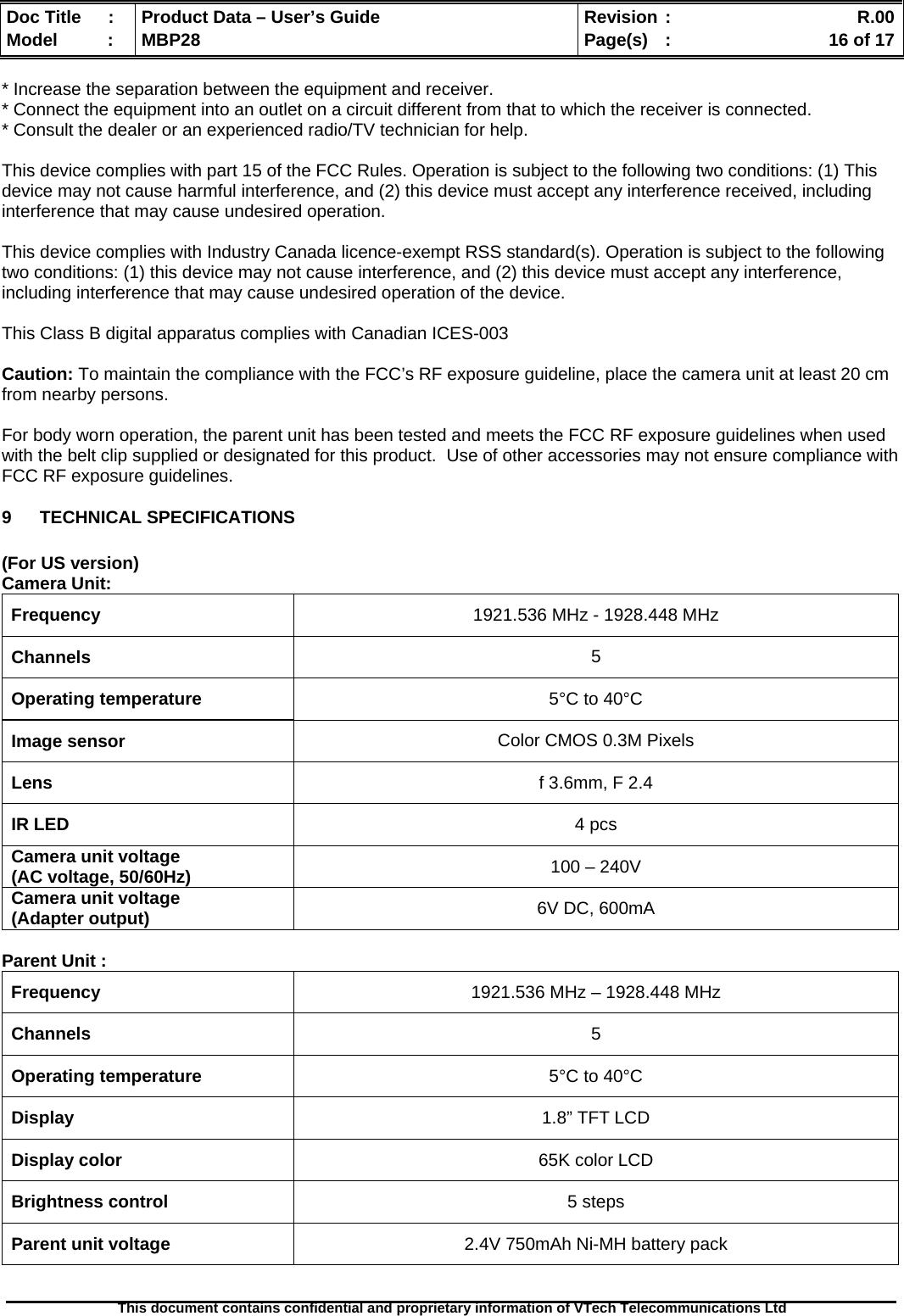  Doc Title  :  Product Data – User’s Guide  Revision :    R.00Model   :  MBP28  Page(s)  :    16 of 17  This document contains confidential and proprietary information of VTech Telecommunications Ltd   * Increase the separation between the equipment and receiver. * Connect the equipment into an outlet on a circuit different from that to which the receiver is connected. * Consult the dealer or an experienced radio/TV technician for help.  This device complies with part 15 of the FCC Rules. Operation is subject to the following two conditions: (1) This device may not cause harmful interference, and (2) this device must accept any interference received, including interference that may cause undesired operation.  This device complies with Industry Canada licence-exempt RSS standard(s). Operation is subject to the following two conditions: (1) this device may not cause interference, and (2) this device must accept any interference, including interference that may cause undesired operation of the device.  This Class B digital apparatus complies with Canadian ICES-003  Caution: To maintain the compliance with the FCC’s RF exposure guideline, place the camera unit at least 20 cm from nearby persons.  For body worn operation, the parent unit has been tested and meets the FCC RF exposure guidelines when used with the belt clip supplied or designated for this product.  Use of other accessories may not ensure compliance with FCC RF exposure guidelines. 9 TECHNICAL SPECIFICATIONS   (For US version) Camera Unit: Frequency  1921.536 MHz - 1928.448 MHz Channels  5 Operating temperature  5°C to 40°C Image sensor  Color CMOS 0.3M Pixels Lens  f 3.6mm, F 2.4 IR LED  4 pcs Camera unit voltage (AC voltage, 50/60Hz)  100 – 240V Camera unit voltage (Adapter output)  6V DC, 600mA  Parent Unit : Frequency  1921.536 MHz – 1928.448 MHz Channels  5 Operating temperature  5°C to 40°C Display  1.8” TFT LCD Display color  65K color LCD Brightness control  5 steps Parent unit voltage  2.4V 750mAh Ni-MH battery pack 