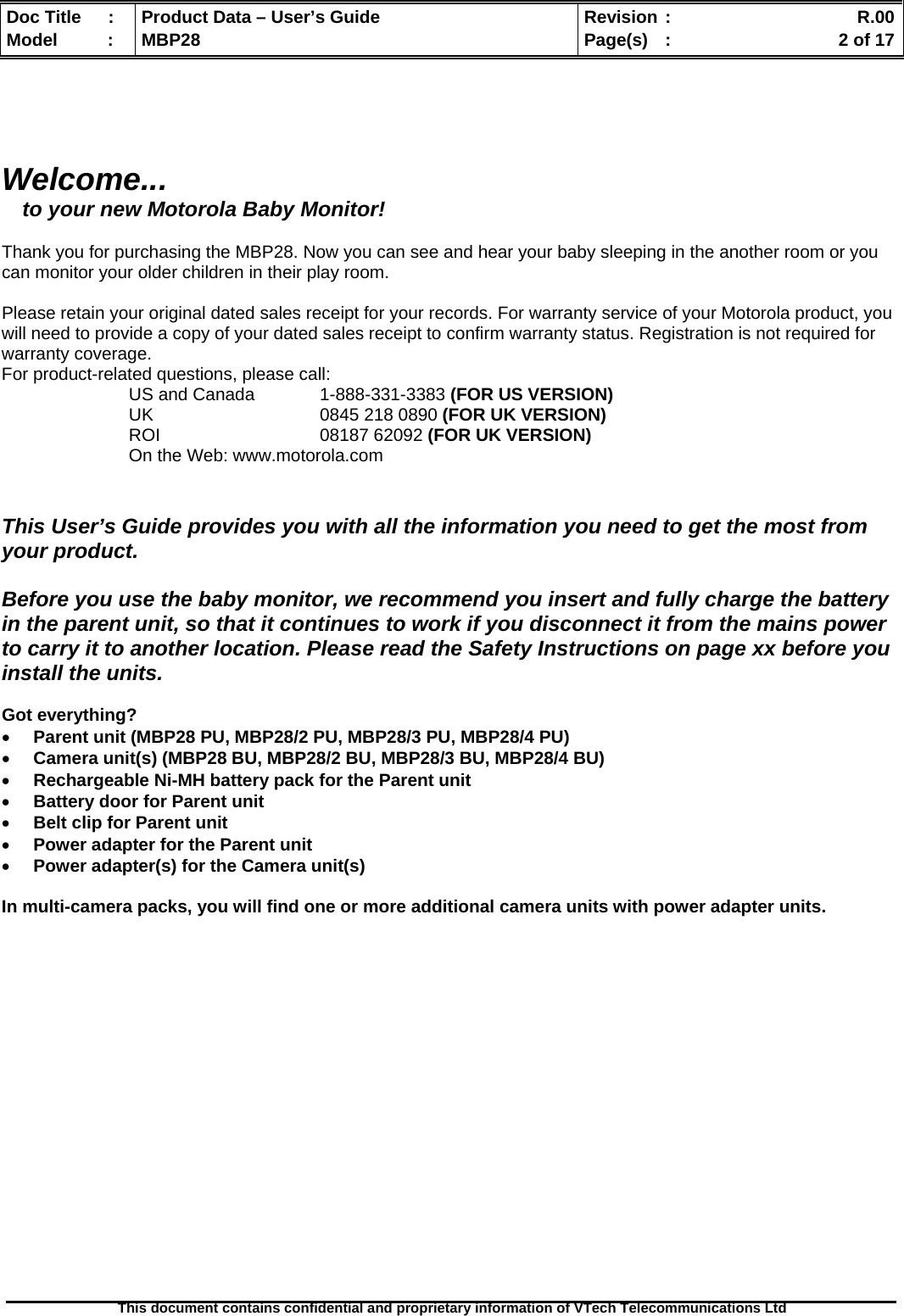  Doc Title  :  Product Data – User’s Guide  Revision :    R.00Model   :  MBP28  Page(s)  :    2 of 17  This document contains confidential and proprietary information of VTech Telecommunications Ltd     Welcome... to your new Motorola Baby Monitor!  Thank you for purchasing the MBP28. Now you can see and hear your baby sleeping in the another room or you can monitor your older children in their play room.  Please retain your original dated sales receipt for your records. For warranty service of your Motorola product, you will need to provide a copy of your dated sales receipt to confirm warranty status. Registration is not required for warranty coverage. For product-related questions, please call: US and Canada   1-888-331-3383 (FOR US VERSION) UK   0845 218 0890 (FOR UK VERSION) ROI                                 08187 62092 (FOR UK VERSION) On the Web: www.motorola.com   This User’s Guide provides you with all the information you need to get the most from your product.  Before you use the baby monitor, we recommend you insert and fully charge the battery in the parent unit, so that it continues to work if you disconnect it from the mains power to carry it to another location. Please read the Safety Instructions on page xx before you install the units.  Got everything?  • Parent unit (MBP28 PU, MBP28/2 PU, MBP28/3 PU, MBP28/4 PU) • Camera unit(s) (MBP28 BU, MBP28/2 BU, MBP28/3 BU, MBP28/4 BU) • Rechargeable Ni-MH battery pack for the Parent unit • Battery door for Parent unit • Belt clip for Parent unit • Power adapter for the Parent unit • Power adapter(s) for the Camera unit(s)  In multi-camera packs, you will find one or more additional camera units with power adapter units.                   