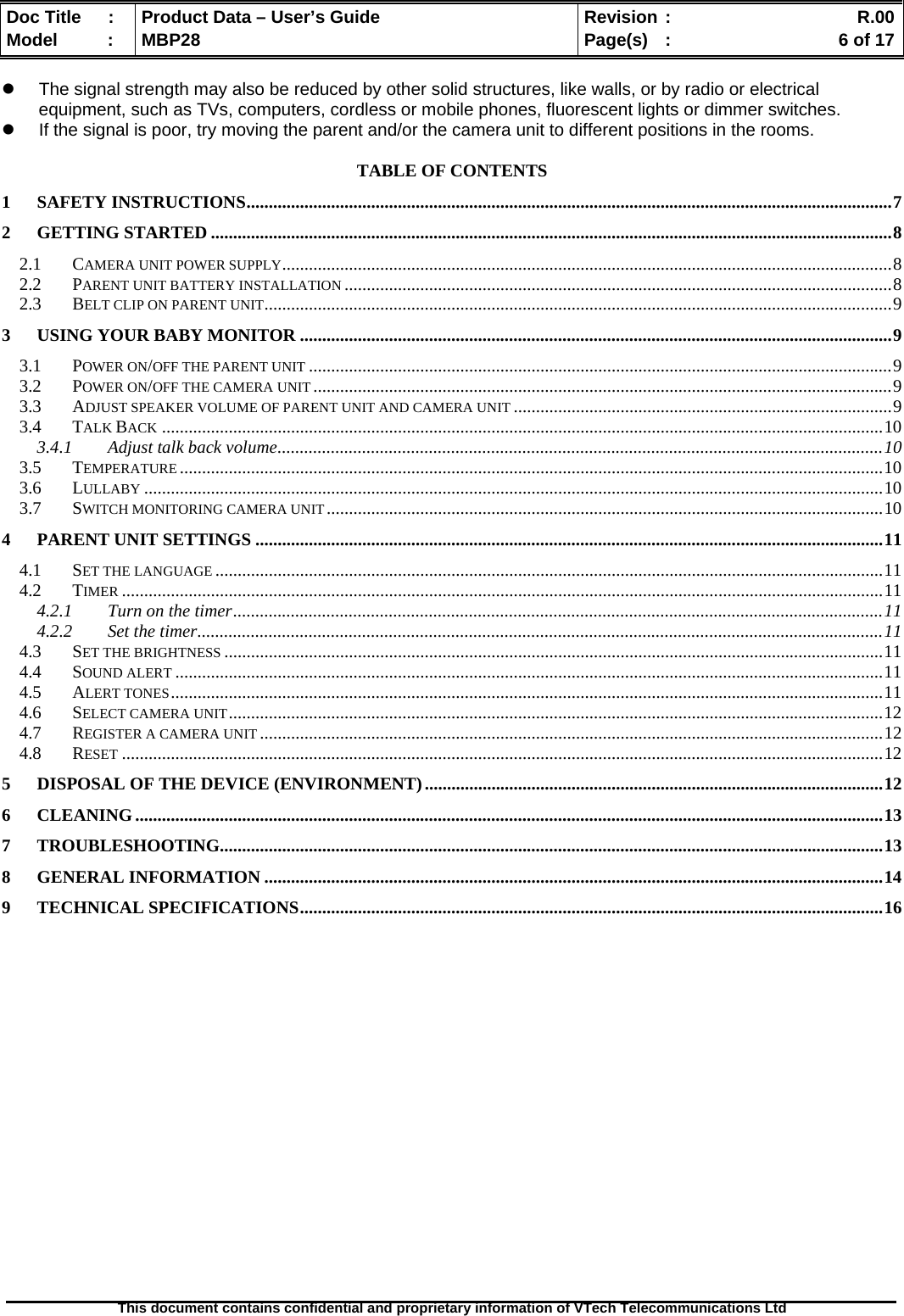  Doc Title  :  Product Data – User’s Guide  Revision :    R.00Model   :  MBP28  Page(s)  :    6 of 17  This document contains confidential and proprietary information of VTech Telecommunications Ltd   z  The signal strength may also be reduced by other solid structures, like walls, or by radio or electrical equipment, such as TVs, computers, cordless or mobile phones, fluorescent lights or dimmer switches. z  If the signal is poor, try moving the parent and/or the camera unit to different positions in the rooms.  TABLE OF CONTENTS 1 SAFETY INSTRUCTIONS.................................................................................................................................................7 2 GETTING STARTED .........................................................................................................................................................8 2.1 CAMERA UNIT POWER SUPPLY.........................................................................................................................................8 2.2 PARENT UNIT BATTERY INSTALLATION ...........................................................................................................................8 2.3 BELT CLIP ON PARENT UNIT.............................................................................................................................................9 3 USING YOUR BABY MONITOR .....................................................................................................................................9 3.1 POWER ON/OFF THE PARENT UNIT ...................................................................................................................................9 3.2 POWER ON/OFF THE CAMERA UNIT..................................................................................................................................9 3.3 ADJUST SPEAKER VOLUME OF PARENT UNIT AND CAMERA UNIT .....................................................................................9 3.4 TALK BACK ..................................................................................................................................................................10 3.4.1 Adjust talk back volume........................................................................................................................................10 3.5 TEMPERATURE ..............................................................................................................................................................10 3.6 LULLABY ......................................................................................................................................................................10 3.7 SWITCH MONITORING CAMERA UNIT .............................................................................................................................10 4 PARENT UNIT SETTINGS .............................................................................................................................................11 4.1 SET THE LANGUAGE ......................................................................................................................................................11 4.2 TIMER ...........................................................................................................................................................................11 4.2.1 Turn on the timer..................................................................................................................................................11 4.2.2 Set the timer..........................................................................................................................................................11 4.3 SET THE BRIGHTNESS ....................................................................................................................................................11 4.4 SOUND ALERT ...............................................................................................................................................................11 4.5 ALERT TONES................................................................................................................................................................11 4.6 SELECT CAMERA UNIT...................................................................................................................................................12 4.7 REGISTER A CAMERA UNIT ............................................................................................................................................12 4.8 RESET ...........................................................................................................................................................................12 5 DISPOSAL OF THE DEVICE (ENVIRONMENT).......................................................................................................12 6 CLEANING........................................................................................................................................................................13 7 TROUBLESHOOTING.....................................................................................................................................................13 8 GENERAL INFORMATION ...........................................................................................................................................14 9 TECHNICAL SPECIFICATIONS...................................................................................................................................16  