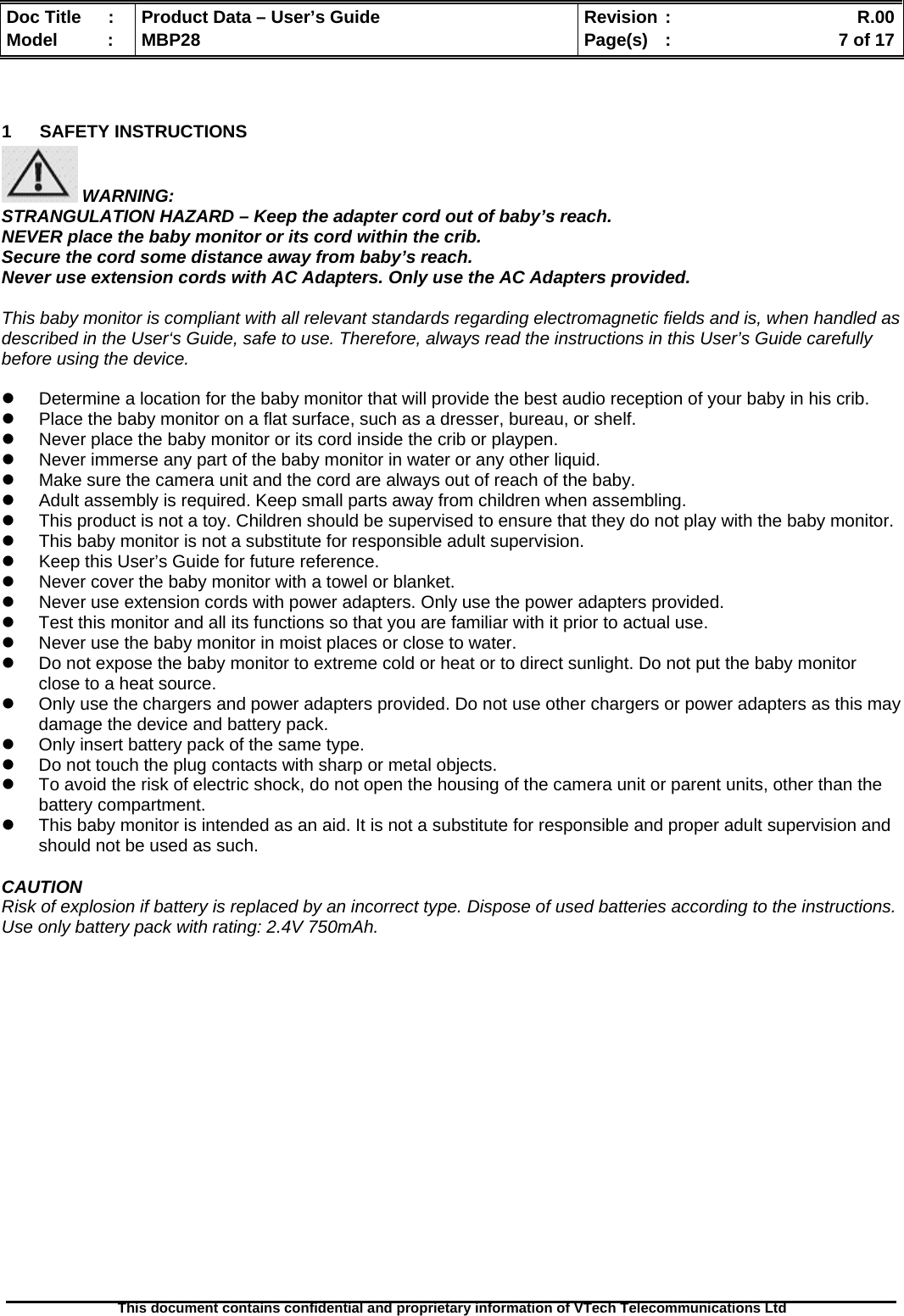  Doc Title  :  Product Data – User’s Guide  Revision :    R.00Model   :  MBP28  Page(s)  :    7 of 17  This document contains confidential and proprietary information of VTech Telecommunications Ltd    1 SAFETY INSTRUCTIONS  WARNING: STRANGULATION HAZARD – Keep the adapter cord out of baby’s reach. NEVER place the baby monitor or its cord within the crib. Secure the cord some distance away from baby’s reach. Never use extension cords with AC Adapters. Only use the AC Adapters provided.  This baby monitor is compliant with all relevant standards regarding electromagnetic fields and is, when handled as described in the User‘s Guide, safe to use. Therefore, always read the instructions in this User’s Guide carefully before using the device.  z  Determine a location for the baby monitor that will provide the best audio reception of your baby in his crib. z  Place the baby monitor on a flat surface, such as a dresser, bureau, or shelf. z  Never place the baby monitor or its cord inside the crib or playpen. z  Never immerse any part of the baby monitor in water or any other liquid. z  Make sure the camera unit and the cord are always out of reach of the baby. z  Adult assembly is required. Keep small parts away from children when assembling. z  This product is not a toy. Children should be supervised to ensure that they do not play with the baby monitor. z  This baby monitor is not a substitute for responsible adult supervision. z  Keep this User’s Guide for future reference. z  Never cover the baby monitor with a towel or blanket.  z  Never use extension cords with power adapters. Only use the power adapters provided. z  Test this monitor and all its functions so that you are familiar with it prior to actual use. z  Never use the baby monitor in moist places or close to water. z  Do not expose the baby monitor to extreme cold or heat or to direct sunlight. Do not put the baby monitor close to a heat source. z  Only use the chargers and power adapters provided. Do not use other chargers or power adapters as this may damage the device and battery pack. z  Only insert battery pack of the same type. z  Do not touch the plug contacts with sharp or metal objects. z  To avoid the risk of electric shock, do not open the housing of the camera unit or parent units, other than the battery compartment. z  This baby monitor is intended as an aid. It is not a substitute for responsible and proper adult supervision and should not be used as such.  CAUTION Risk of explosion if battery is replaced by an incorrect type. Dispose of used batteries according to the instructions. Use only battery pack with rating: 2.4V 750mAh. 