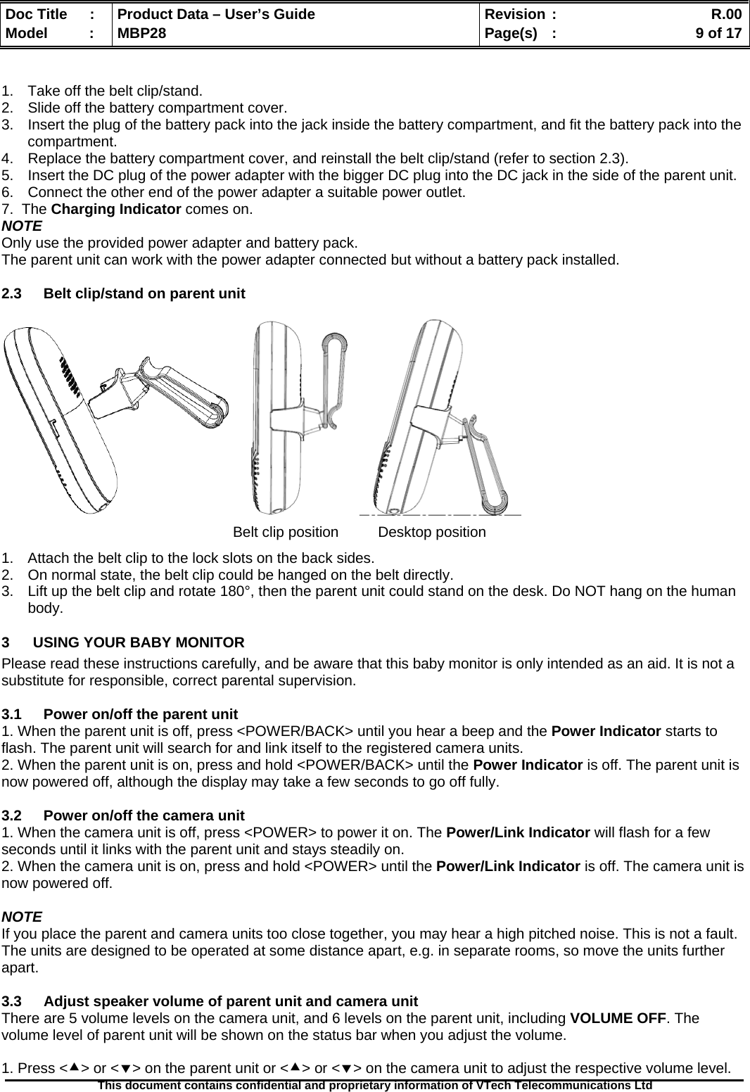  Doc Title  :  Product Data – User’s Guide  Revision :    R.00Model   :  MBP28  Page(s)  :    9 of 17  This document contains confidential and proprietary information of VTech Telecommunications Ltd    1.  Take off the belt clip/stand. 2.  Slide off the battery compartment cover. 3.  Insert the plug of the battery pack into the jack inside the battery compartment, and fit the battery pack into the compartment. 4.  Replace the battery compartment cover, and reinstall the belt clip/stand (refer to section 2.3). 5.  Insert the DC plug of the power adapter with the bigger DC plug into the DC jack in the side of the parent unit. 6.  Connect the other end of the power adapter a suitable power outlet. 7.  The Charging Indicator comes on. NOTE Only use the provided power adapter and battery pack. The parent unit can work with the power adapter connected but without a battery pack installed.  2.3  Belt clip/stand on parent unit               1.  Attach the belt clip to the lock slots on the back sides. 2.  On normal state, the belt clip could be hanged on the belt directly. 3.  Lift up the belt clip and rotate 180°, then the parent unit could stand on the desk. Do NOT hang on the human body. 3  USING YOUR BABY MONITOR Please read these instructions carefully, and be aware that this baby monitor is only intended as an aid. It is not a substitute for responsible, correct parental supervision.  3.1  Power on/off the parent unit 1. When the parent unit is off, press &lt;POWER/BACK&gt; until you hear a beep and the Power Indicator starts to flash. The parent unit will search for and link itself to the registered camera units. 2. When the parent unit is on, press and hold &lt;POWER/BACK&gt; until the Power Indicator is off. The parent unit is now powered off, although the display may take a few seconds to go off fully.  3.2  Power on/off the camera unit 1. When the camera unit is off, press &lt;POWER&gt; to power it on. The Power/Link Indicator will flash for a few seconds until it links with the parent unit and stays steadily on. 2. When the camera unit is on, press and hold &lt;POWER&gt; until the Power/Link Indicator is off. The camera unit is now powered off.  NOTE If you place the parent and camera units too close together, you may hear a high pitched noise. This is not a fault. The units are designed to be operated at some distance apart, e.g. in separate rooms, so move the units further apart.  3.3  Adjust speaker volume of parent unit and camera unit There are 5 volume levels on the camera unit, and 6 levels on the parent unit, including VOLUME OFF. The volume level of parent unit will be shown on the status bar when you adjust the volume.  1. Press &lt;c&gt; or &lt;d&gt; on the parent unit or &lt;c&gt; or &lt;d&gt; on the camera unit to adjust the respective volume level. Belt clip position  Desktop position 