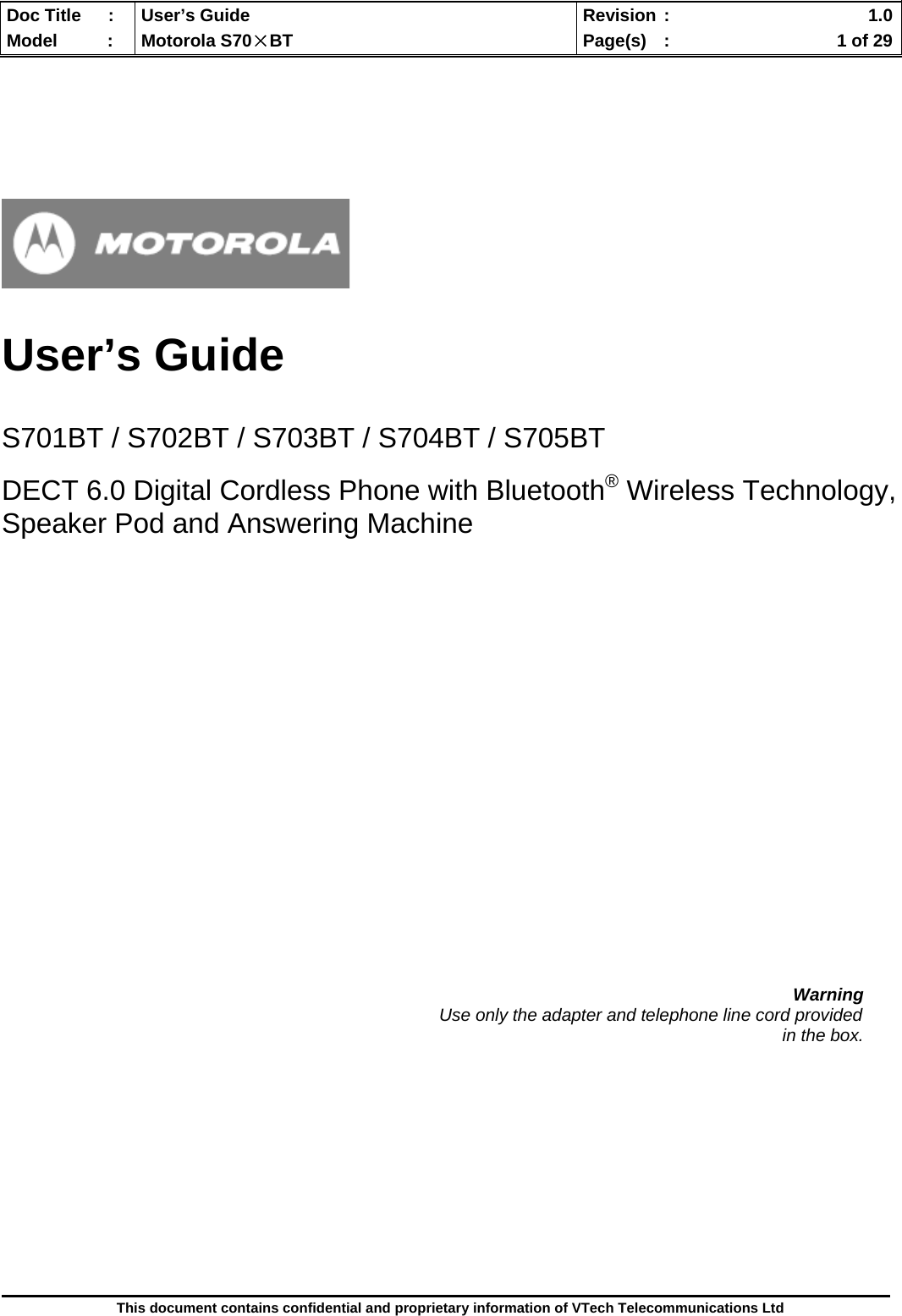  Doc Title  :  User’s Guide  Revision :    1.0Model   :  Motorola S70×BT  Page(s)  :    1 of 29  This document contains confidential and proprietary information of VTech Telecommunications Ltd       User’s Guide   S701BT / S702BT / S703BT / S704BT / S705BT  DECT 6.0 Digital Cordless Phone with Bluetooth® Wireless Technology, Speaker Pod and Answering Machine                       Warning                                                                                          Use only the adapter and telephone line cord provided in the box.             