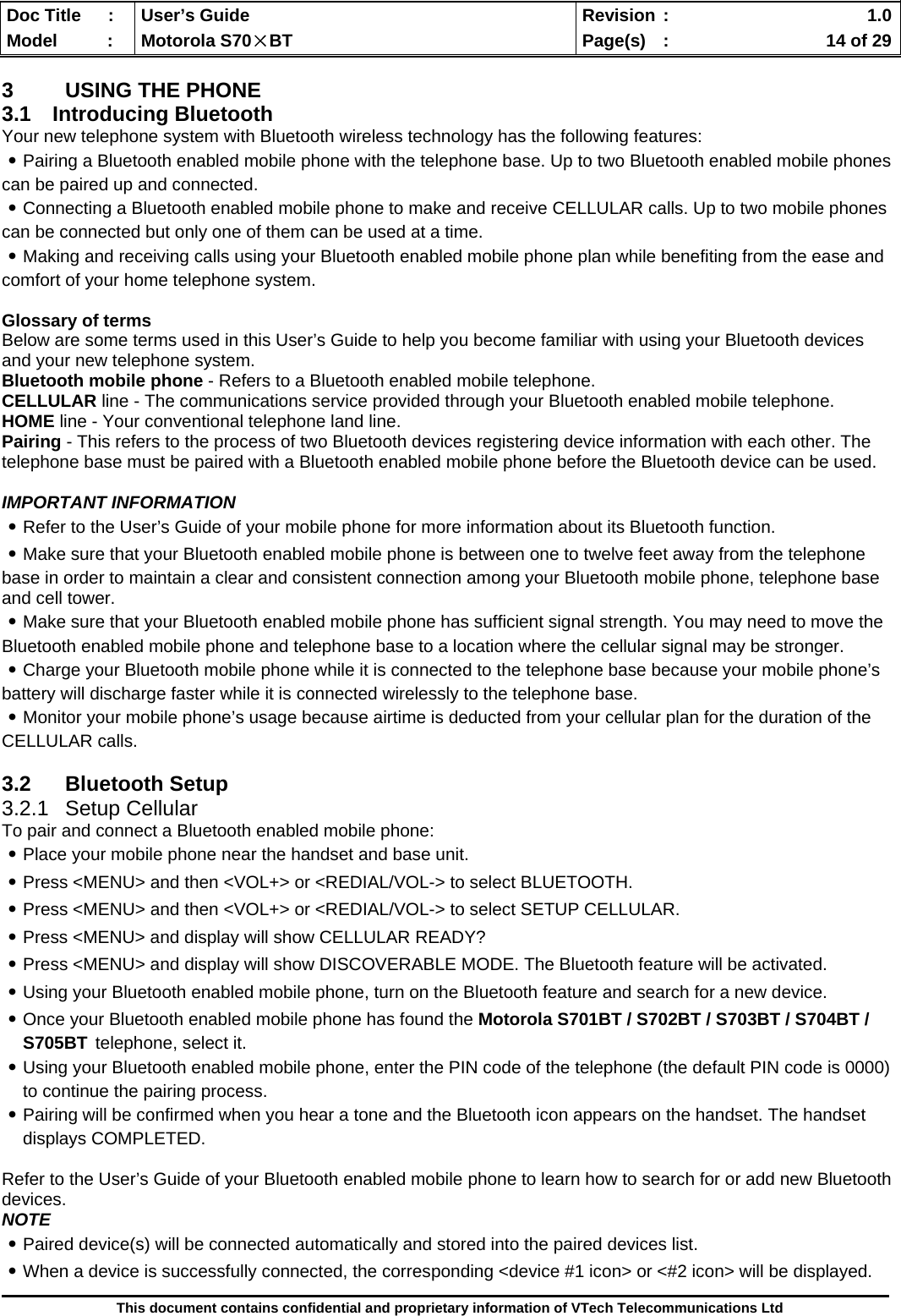  Doc Title  :  User’s Guide  Revision :    1.0Model   :  Motorola S70×BT  Page(s)  :    14 of 29  This document contains confidential and proprietary information of VTech Telecommunications Ltd  3  USING THE PHONE 3.1 Introducing Bluetooth Your new telephone system with Bluetooth wireless technology has the following features: ․Pairing a Bluetooth enabled mobile phone with the telephone base. Up to two Bluetooth enabled mobile phones can be paired up and connected.  ․Connecting a Bluetooth enabled mobile phone to make and receive CELLULAR calls. Up to two mobile phones can be connected but only one of them can be used at a time. ․Making and receiving calls using your Bluetooth enabled mobile phone plan while benefiting from the ease and comfort of your home telephone system.  Glossary of terms Below are some terms used in this User’s Guide to help you become familiar with using your Bluetooth devices and your new telephone system. Bluetooth mobile phone - Refers to a Bluetooth enabled mobile telephone. CELLULAR line - The communications service provided through your Bluetooth enabled mobile telephone. HOME line - Your conventional telephone land line. Pairing - This refers to the process of two Bluetooth devices registering device information with each other. The telephone base must be paired with a Bluetooth enabled mobile phone before the Bluetooth device can be used.  IMPORTANT INFORMATION ․Refer to the User’s Guide of your mobile phone for more information about its Bluetooth function. ․Make sure that your Bluetooth enabled mobile phone is between one to twelve feet away from the telephone base in order to maintain a clear and consistent connection among your Bluetooth mobile phone, telephone base and cell tower. ․Make sure that your Bluetooth enabled mobile phone has sufficient signal strength. You may need to move the Bluetooth enabled mobile phone and telephone base to a location where the cellular signal may be stronger. ․Charge your Bluetooth mobile phone while it is connected to the telephone base because your mobile phone’s battery will discharge faster while it is connected wirelessly to the telephone base. ․Monitor your mobile phone’s usage because airtime is deducted from your cellular plan for the duration of the CELLULAR calls.  3.2 Bluetooth Setup 3.2.1 Setup Cellular To pair and connect a Bluetooth enabled mobile phone: ․Place your mobile phone near the handset and base unit. ․Press &lt;MENU&gt; and then &lt;VOL+&gt; or &lt;REDIAL/VOL-&gt; to select BLUETOOTH. ․Press &lt;MENU&gt; and then &lt;VOL+&gt; or &lt;REDIAL/VOL-&gt; to select SETUP CELLULAR. ․Press &lt;MENU&gt; and display will show CELLULAR READY? ․Press &lt;MENU&gt; and display will show DISCOVERABLE MODE. The Bluetooth feature will be activated. ․Using your Bluetooth enabled mobile phone, turn on the Bluetooth feature and search for a new device. ․Once your Bluetooth enabled mobile phone has found the Motorola S701BT / S702BT / S703BT / S704BT / S705BT telephone, select it. ․Using your Bluetooth enabled mobile phone, enter the PIN code of the telephone (the default PIN code is 0000)       to continue the pairing process. ․Pairing will be confirmed when you hear a tone and the Bluetooth icon appears on the handset. The handset displays COMPLETED.   Refer to the User’s Guide of your Bluetooth enabled mobile phone to learn how to search for or add new Bluetooth devices. NOTE ․Paired device(s) will be connected automatically and stored into the paired devices list. ․When a device is successfully connected, the corresponding &lt;device #1 icon&gt; or &lt;#2 icon&gt; will be displayed. 