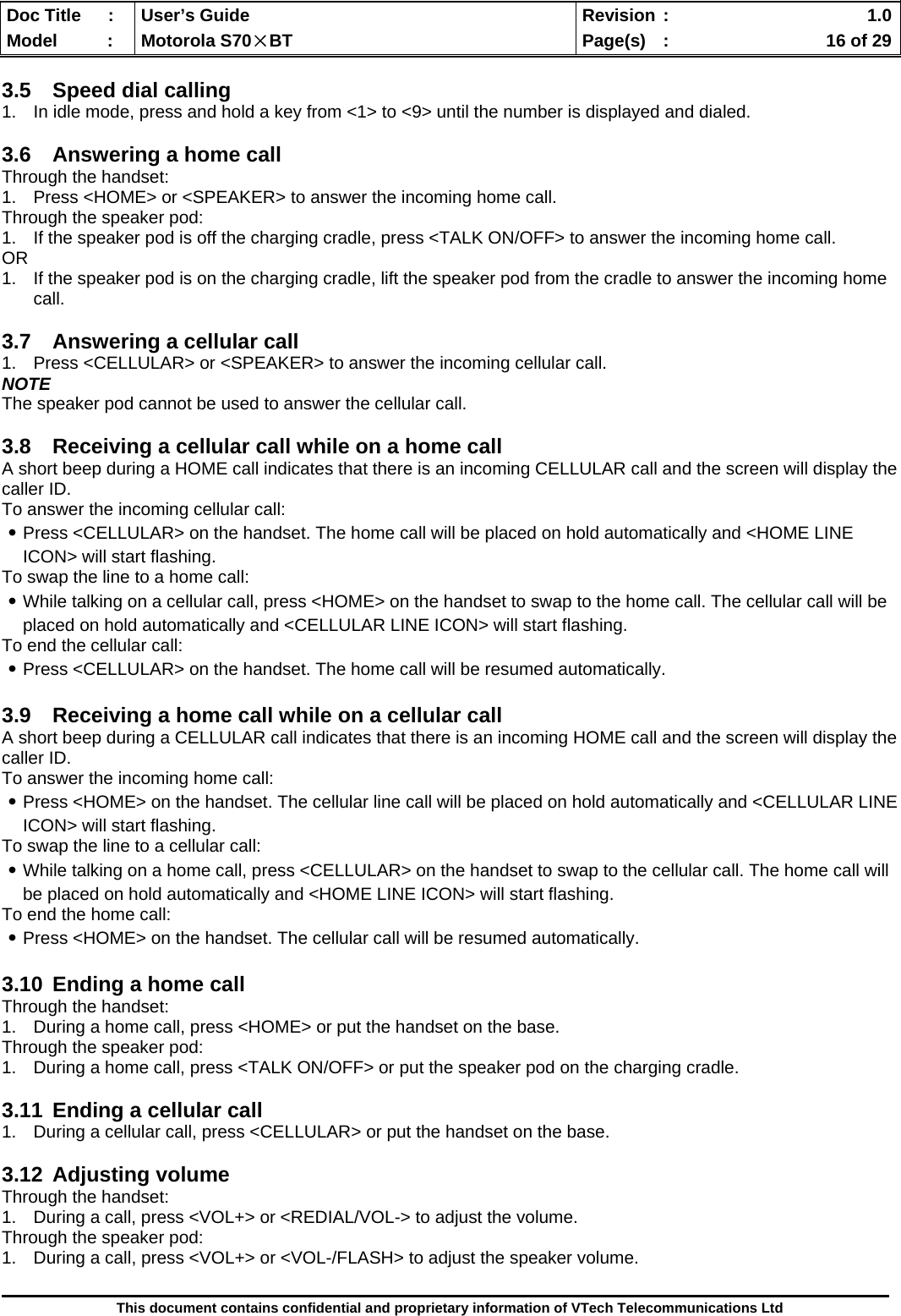  Doc Title  :  User’s Guide  Revision :    1.0Model   :  Motorola S70×BT  Page(s)  :    16 of 29  This document contains confidential and proprietary information of VTech Telecommunications Ltd  3.5  Speed dial calling 1.  In idle mode, press and hold a key from &lt;1&gt; to &lt;9&gt; until the number is displayed and dialed.  3.6  Answering a home call Through the handset: 1.  Press &lt;HOME&gt; or &lt;SPEAKER&gt; to answer the incoming home call. Through the speaker pod: 1.  If the speaker pod is off the charging cradle, press &lt;TALK ON/OFF&gt; to answer the incoming home call. OR 1.  If the speaker pod is on the charging cradle, lift the speaker pod from the cradle to answer the incoming home call.  3.7  Answering a cellular call 1.  Press &lt;CELLULAR&gt; or &lt;SPEAKER&gt; to answer the incoming cellular call. NOTE The speaker pod cannot be used to answer the cellular call.  3.8  Receiving a cellular call while on a home call  A short beep during a HOME call indicates that there is an incoming CELLULAR call and the screen will display the caller ID. To answer the incoming cellular call: ․Press &lt;CELLULAR&gt; on the handset. The home call will be placed on hold automatically and &lt;HOME LINE ICON&gt; will start flashing. To swap the line to a home call: ․While talking on a cellular call, press &lt;HOME&gt; on the handset to swap to the home call. The cellular call will be placed on hold automatically and &lt;CELLULAR LINE ICON&gt; will start flashing. To end the cellular call: ․Press &lt;CELLULAR&gt; on the handset. The home call will be resumed automatically.  3.9  Receiving a home call while on a cellular call A short beep during a CELLULAR call indicates that there is an incoming HOME call and the screen will display the caller ID. To answer the incoming home call: ․Press &lt;HOME&gt; on the handset. The cellular line call will be placed on hold automatically and &lt;CELLULAR LINE ICON&gt; will start flashing. To swap the line to a cellular call: ․While talking on a home call, press &lt;CELLULAR&gt; on the handset to swap to the cellular call. The home call will be placed on hold automatically and &lt;HOME LINE ICON&gt; will start flashing. To end the home call: ․Press &lt;HOME&gt; on the handset. The cellular call will be resumed automatically.  3.10  Ending a home call Through the handset: 1.  During a home call, press &lt;HOME&gt; or put the handset on the base. Through the speaker pod: 1.  During a home call, press &lt;TALK ON/OFF&gt; or put the speaker pod on the charging cradle.  3.11  Ending a cellular call 1.  During a cellular call, press &lt;CELLULAR&gt; or put the handset on the base.  3.12 Adjusting volume Through the handset: 1.  During a call, press &lt;VOL+&gt; or &lt;REDIAL/VOL-&gt; to adjust the volume. Through the speaker pod: 1.  During a call, press &lt;VOL+&gt; or &lt;VOL-/FLASH&gt; to adjust the speaker volume.  