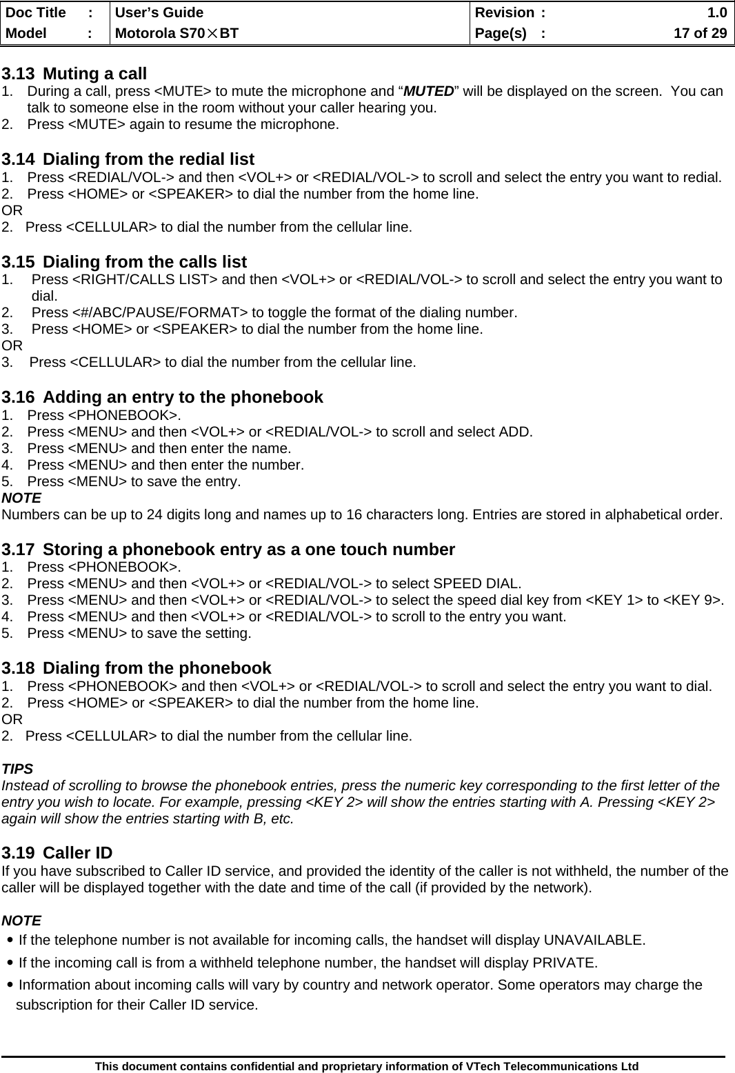  Doc Title  :  User’s Guide  Revision :    1.0Model   :  Motorola S70×BT  Page(s)  :    17 of 29  This document contains confidential and proprietary information of VTech Telecommunications Ltd  3.13  Muting a call 1.  During a call, press &lt;MUTE&gt; to mute the microphone and “MUTED” will be displayed on the screen.  You can talk to someone else in the room without your caller hearing you.   2.  Press &lt;MUTE&gt; again to resume the microphone.   3.14  Dialing from the redial list 1.  Press &lt;REDIAL/VOL-&gt; and then &lt;VOL+&gt; or &lt;REDIAL/VOL-&gt; to scroll and select the entry you want to redial. 2.  Press &lt;HOME&gt; or &lt;SPEAKER&gt; to dial the number from the home line. OR 2.   Press &lt;CELLULAR&gt; to dial the number from the cellular line.  3.15  Dialing from the calls list 1.  Press &lt;RIGHT/CALLS LIST&gt; and then &lt;VOL+&gt; or &lt;REDIAL/VOL-&gt; to scroll and select the entry you want to dial. 2.  Press &lt;#/ABC/PAUSE/FORMAT&gt; to toggle the format of the dialing number. 3.  Press &lt;HOME&gt; or &lt;SPEAKER&gt; to dial the number from the home line. OR 3.    Press &lt;CELLULAR&gt; to dial the number from the cellular line.  3.16  Adding an entry to the phonebook 1. Press &lt;PHONEBOOK&gt;. 2.  Press &lt;MENU&gt; and then &lt;VOL+&gt; or &lt;REDIAL/VOL-&gt; to scroll and select ADD. 3.  Press &lt;MENU&gt; and then enter the name. 4.  Press &lt;MENU&gt; and then enter the number. 5.  Press &lt;MENU&gt; to save the entry. NOTE Numbers can be up to 24 digits long and names up to 16 characters long. Entries are stored in alphabetical order.  3.17  Storing a phonebook entry as a one touch number 1. Press &lt;PHONEBOOK&gt;. 2.  Press &lt;MENU&gt; and then &lt;VOL+&gt; or &lt;REDIAL/VOL-&gt; to select SPEED DIAL. 3.  Press &lt;MENU&gt; and then &lt;VOL+&gt; or &lt;REDIAL/VOL-&gt; to select the speed dial key from &lt;KEY 1&gt; to &lt;KEY 9&gt;. 4.  Press &lt;MENU&gt; and then &lt;VOL+&gt; or &lt;REDIAL/VOL-&gt; to scroll to the entry you want. 5.  Press &lt;MENU&gt; to save the setting.  3.18  Dialing from the phonebook 1.  Press &lt;PHONEBOOK&gt; and then &lt;VOL+&gt; or &lt;REDIAL/VOL-&gt; to scroll and select the entry you want to dial. 2.  Press &lt;HOME&gt; or &lt;SPEAKER&gt; to dial the number from the home line. OR 2.   Press &lt;CELLULAR&gt; to dial the number from the cellular line.  TIPS Instead of scrolling to browse the phonebook entries, press the numeric key corresponding to the first letter of the entry you wish to locate. For example, pressing &lt;KEY 2&gt; will show the entries starting with A. Pressing &lt;KEY 2&gt; again will show the entries starting with B, etc.  3.19 Caller ID If you have subscribed to Caller ID service, and provided the identity of the caller is not withheld, the number of the caller will be displayed together with the date and time of the call (if provided by the network).  NOTE ․If the telephone number is not available for incoming calls, the handset will display UNAVAILABLE. ․If the incoming call is from a withheld telephone number, the handset will display PRIVATE. ․Information about incoming calls will vary by country and network operator. Some operators may charge the subscription for their Caller ID service.  