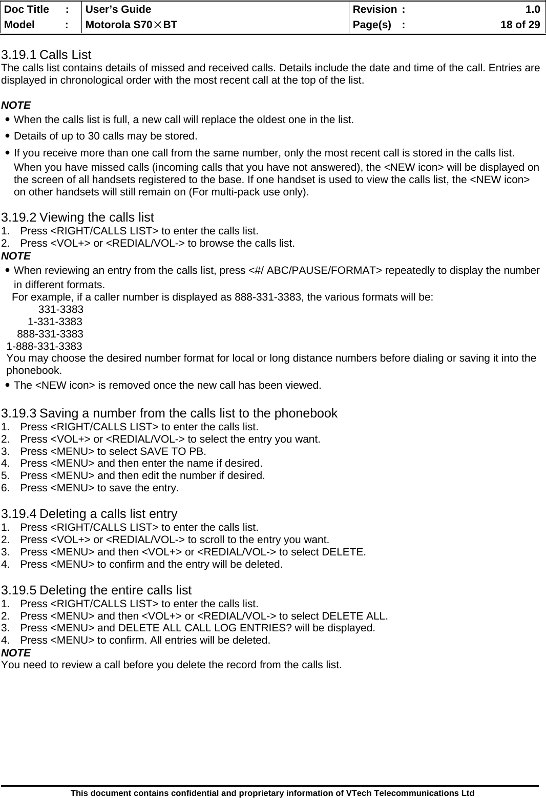  Doc Title  :  User’s Guide  Revision :    1.0Model   :  Motorola S70×BT  Page(s)  :    18 of 29  This document contains confidential and proprietary information of VTech Telecommunications Ltd  3.19.1 Calls List The calls list contains details of missed and received calls. Details include the date and time of the call. Entries are displayed in chronological order with the most recent call at the top of the list.  NOTE ․When the calls list is full, a new call will replace the oldest one in the list. ․Details of up to 30 calls may be stored. ․If you receive more than one call from the same number, only the most recent call is stored in the calls list. When you have missed calls (incoming calls that you have not answered), the &lt;NEW icon&gt; will be displayed on the screen of all handsets registered to the base. If one handset is used to view the calls list, the &lt;NEW icon&gt; on other handsets will still remain on (For multi-pack use only).  3.19.2 Viewing the calls list 1.  Press &lt;RIGHT/CALLS LIST&gt; to enter the calls list. 2.  Press &lt;VOL+&gt; or &lt;REDIAL/VOL-&gt; to browse the calls list. NOTE ․When reviewing an entry from the calls list, press &lt;#/ ABC/PAUSE/FORMAT&gt; repeatedly to display the number in different formats. For example, if a caller number is displayed as 888-331-3383, the various formats will be: 331-3383 1-331-3383 888-331-3383 1-888-331-3383 You may choose the desired number format for local or long distance numbers before dialing or saving it into the phonebook. ․The &lt;NEW icon&gt; is removed once the new call has been viewed.  3.19.3 Saving a number from the calls list to the phonebook 1.  Press &lt;RIGHT/CALLS LIST&gt; to enter the calls list. 2.  Press &lt;VOL+&gt; or &lt;REDIAL/VOL-&gt; to select the entry you want. 3.  Press &lt;MENU&gt; to select SAVE TO PB. 4.  Press &lt;MENU&gt; and then enter the name if desired. 5.  Press &lt;MENU&gt; and then edit the number if desired. 6.  Press &lt;MENU&gt; to save the entry.  3.19.4 Deleting a calls list entry 1.  Press &lt;RIGHT/CALLS LIST&gt; to enter the calls list. 2.  Press &lt;VOL+&gt; or &lt;REDIAL/VOL-&gt; to scroll to the entry you want. 3.  Press &lt;MENU&gt; and then &lt;VOL+&gt; or &lt;REDIAL/VOL-&gt; to select DELETE. 4.  Press &lt;MENU&gt; to confirm and the entry will be deleted.  3.19.5 Deleting the entire calls list 1.  Press &lt;RIGHT/CALLS LIST&gt; to enter the calls list. 2.  Press &lt;MENU&gt; and then &lt;VOL+&gt; or &lt;REDIAL/VOL-&gt; to select DELETE ALL. 3.  Press &lt;MENU&gt; and DELETE ALL CALL LOG ENTRIES? will be displayed. 4.  Press &lt;MENU&gt; to confirm. All entries will be deleted. NOTE You need to review a call before you delete the record from the calls list.         