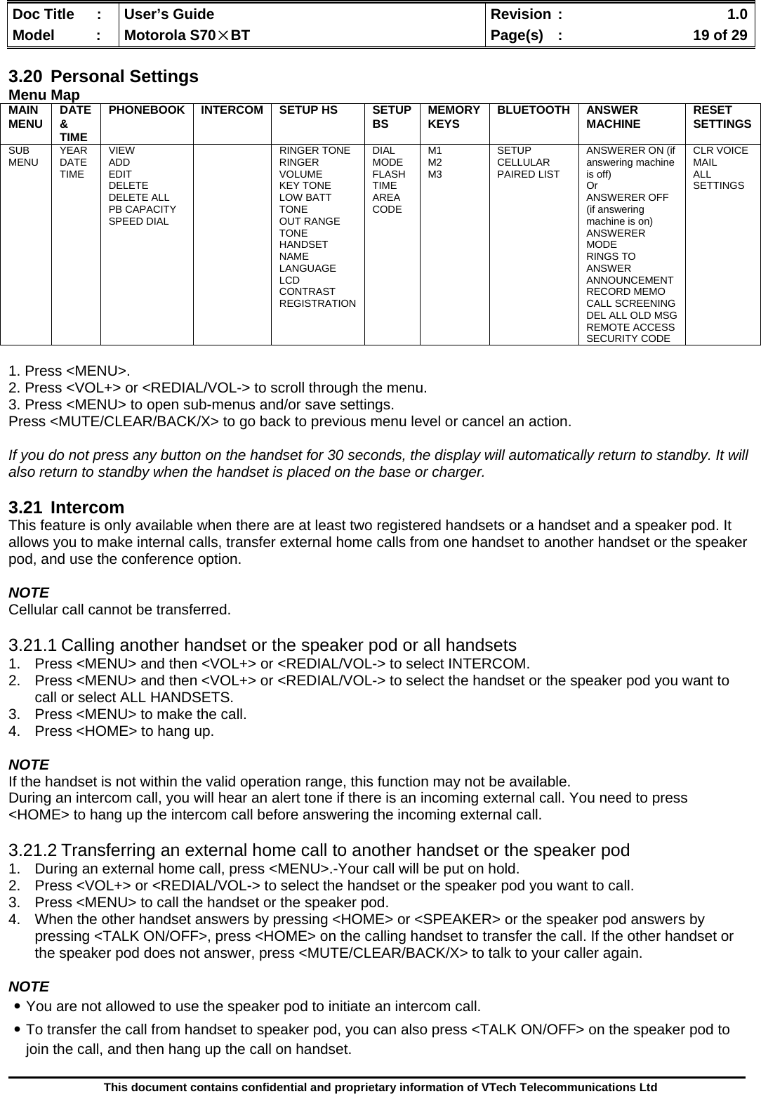  Doc Title  :  User’s Guide  Revision :    1.0Model   :  Motorola S70×BT  Page(s)  :    19 of 29  This document contains confidential and proprietary information of VTech Telecommunications Ltd  3.20 Personal Settings Menu Map MAIN MENU  DATE &amp; TIME PHONEBOOK INTERCOM SETUP HS  SETUP BS  MEMORY KEYS  BLUETOOTH ANSWER MACHINE  RESET SETTINGS SUB MENU  YEAR DATE TIME VIEW ADD EDIT DELETE DELETE ALL PB CAPACITY SPEED DIAL  RINGER TONE RINGER VOLUME KEY TONE LOW BATT TONE OUT RANGE TONE HANDSET NAME LANGUAGE LCD CONTRAST REGISTRATION DIAL MODE FLASH TIME AREA CODE M1 M2 M3 SETUP CELLULAR PAIRED LIST ANSWERER ON (if answering machine is off) Or  ANSWERER OFF (if answering machine is on) ANSWERER MODE RINGS TO ANSWER ANNOUNCEMENT RECORD MEMO CALL SCREENING DEL ALL OLD MSG REMOTE ACCESS SECURITY CODE CLR VOICE MAIL ALL SETTINGS  1. Press &lt;MENU&gt;. 2. Press &lt;VOL+&gt; or &lt;REDIAL/VOL-&gt; to scroll through the menu. 3. Press &lt;MENU&gt; to open sub-menus and/or save settings. Press &lt;MUTE/CLEAR/BACK/X&gt; to go back to previous menu level or cancel an action.  If you do not press any button on the handset for 30 seconds, the display will automatically return to standby. It will also return to standby when the handset is placed on the base or charger.  3.21 Intercom This feature is only available when there are at least two registered handsets or a handset and a speaker pod. It allows you to make internal calls, transfer external home calls from one handset to another handset or the speaker pod, and use the conference option.  NOTE Cellular call cannot be transferred.  3.21.1 Calling another handset or the speaker pod or all handsets 1.  Press &lt;MENU&gt; and then &lt;VOL+&gt; or &lt;REDIAL/VOL-&gt; to select INTERCOM. 2.  Press &lt;MENU&gt; and then &lt;VOL+&gt; or &lt;REDIAL/VOL-&gt; to select the handset or the speaker pod you want to call or select ALL HANDSETS. 3.  Press &lt;MENU&gt; to make the call. 4.  Press &lt;HOME&gt; to hang up.  NOTE If the handset is not within the valid operation range, this function may not be available. During an intercom call, you will hear an alert tone if there is an incoming external call. You need to press &lt;HOME&gt; to hang up the intercom call before answering the incoming external call.  3.21.2 Transferring an external home call to another handset or the speaker pod 1.  During an external home call, press &lt;MENU&gt;.-Your call will be put on hold. 2.  Press &lt;VOL+&gt; or &lt;REDIAL/VOL-&gt; to select the handset or the speaker pod you want to call. 3.  Press &lt;MENU&gt; to call the handset or the speaker pod. 4.  When the other handset answers by pressing &lt;HOME&gt; or &lt;SPEAKER&gt; or the speaker pod answers by pressing &lt;TALK ON/OFF&gt;, press &lt;HOME&gt; on the calling handset to transfer the call. If the other handset or the speaker pod does not answer, press &lt;MUTE/CLEAR/BACK/X&gt; to talk to your caller again.  NOTE ․You are not allowed to use the speaker pod to initiate an intercom call. ․To transfer the call from handset to speaker pod, you can also press &lt;TALK ON/OFF&gt; on the speaker pod to join the call, and then hang up the call on handset.  