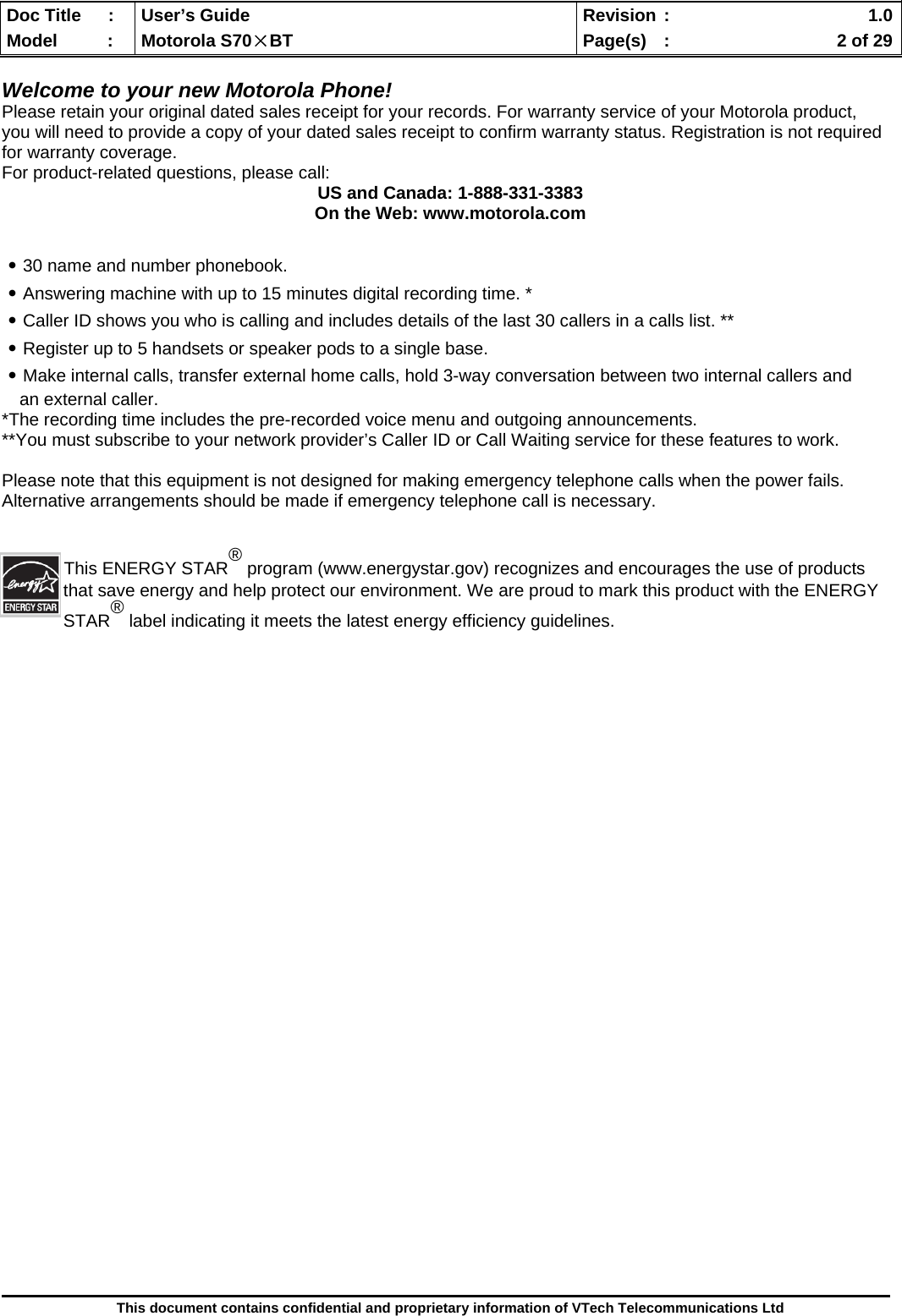  Doc Title  :  User’s Guide  Revision :    1.0Model   :  Motorola S70×BT  Page(s)  :    2 of 29  This document contains confidential and proprietary information of VTech Telecommunications Ltd  Welcome to your new Motorola Phone! Please retain your original dated sales receipt for your records. For warranty service of your Motorola product, you will need to provide a copy of your dated sales receipt to confirm warranty status. Registration is not required for warranty coverage. For product-related questions, please call: US and Canada: 1-888-331-3383 On the Web: www.motorola.com  ․30 name and number phonebook. ․Answering machine with up to 15 minutes digital recording time. * ․Caller ID shows you who is calling and includes details of the last 30 callers in a calls list. ** ․Register up to 5 handsets or speaker pods to a single base. ․Make internal calls, transfer external home calls, hold 3-way conversation between two internal callers and an external caller. *The recording time includes the pre-recorded voice menu and outgoing announcements. **You must subscribe to your network provider’s Caller ID or Call Waiting service for these features to work.  Please note that this equipment is not designed for making emergency telephone calls when the power fails. Alternative arrangements should be made if emergency telephone call is necessary. This ENERGY STAR® program (www.energystar.gov) recognizes and encourages the use of products that save energy and help protect our environment. We are proud to mark this product with the ENERGY STAR® label indicating it meets the latest energy efficiency guidelines.                        