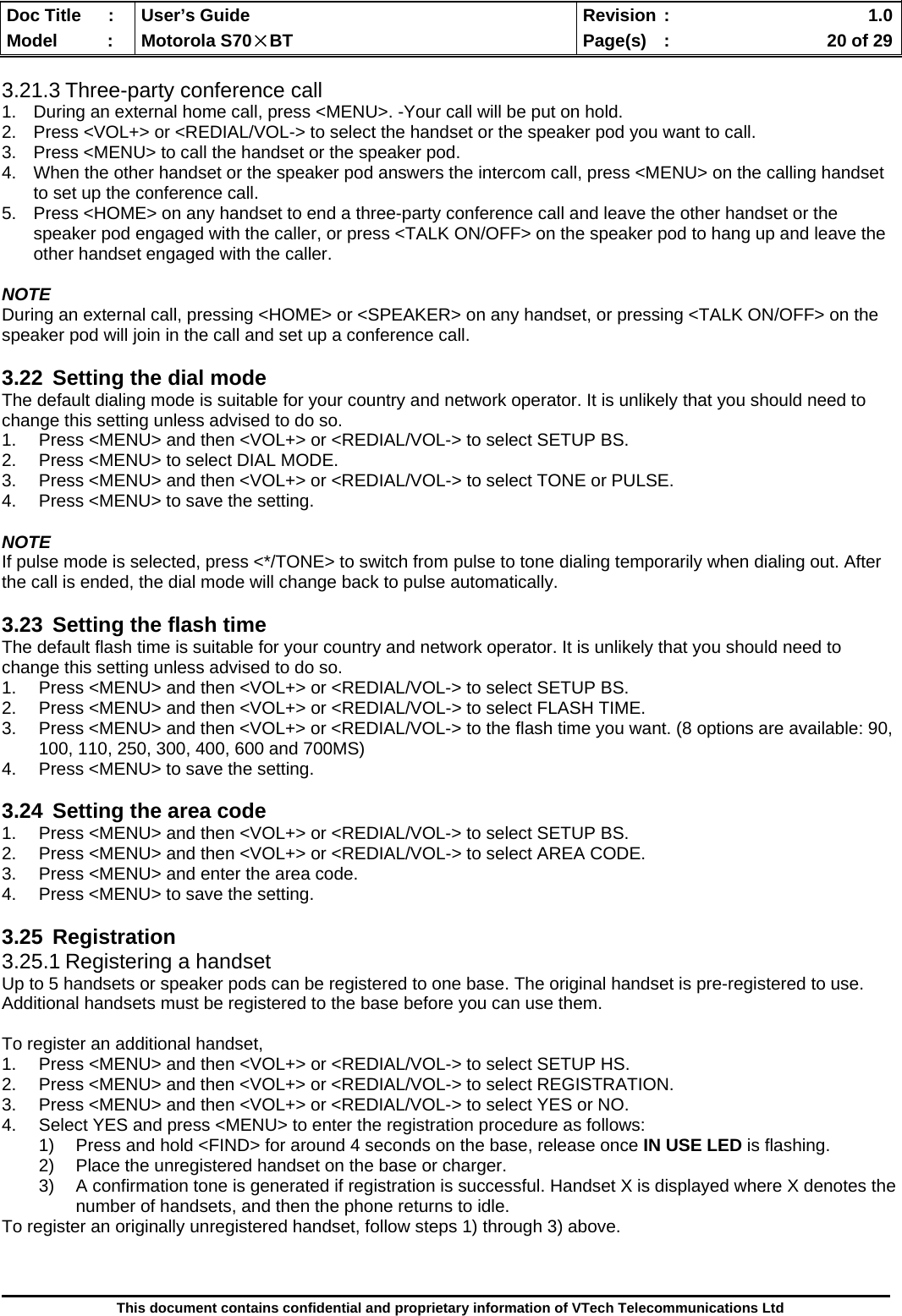  Doc Title  :  User’s Guide  Revision :    1.0Model   :  Motorola S70×BT  Page(s)  :    20 of 29  This document contains confidential and proprietary information of VTech Telecommunications Ltd  3.21.3 Three-party conference call 1.  During an external home call, press &lt;MENU&gt;. -Your call will be put on hold. 2.  Press &lt;VOL+&gt; or &lt;REDIAL/VOL-&gt; to select the handset or the speaker pod you want to call. 3.  Press &lt;MENU&gt; to call the handset or the speaker pod. 4.  When the other handset or the speaker pod answers the intercom call, press &lt;MENU&gt; on the calling handset to set up the conference call. 5.  Press &lt;HOME&gt; on any handset to end a three-party conference call and leave the other handset or the speaker pod engaged with the caller, or press &lt;TALK ON/OFF&gt; on the speaker pod to hang up and leave the other handset engaged with the caller.  NOTE During an external call, pressing &lt;HOME&gt; or &lt;SPEAKER&gt; on any handset, or pressing &lt;TALK ON/OFF&gt; on the speaker pod will join in the call and set up a conference call.  3.22  Setting the dial mode The default dialing mode is suitable for your country and network operator. It is unlikely that you should need to change this setting unless advised to do so. 1.  Press &lt;MENU&gt; and then &lt;VOL+&gt; or &lt;REDIAL/VOL-&gt; to select SETUP BS. 2.  Press &lt;MENU&gt; to select DIAL MODE. 3.  Press &lt;MENU&gt; and then &lt;VOL+&gt; or &lt;REDIAL/VOL-&gt; to select TONE or PULSE. 4.  Press &lt;MENU&gt; to save the setting.  NOTE If pulse mode is selected, press &lt;*/TONE&gt; to switch from pulse to tone dialing temporarily when dialing out. After the call is ended, the dial mode will change back to pulse automatically.  3.23  Setting the flash time The default flash time is suitable for your country and network operator. It is unlikely that you should need to change this setting unless advised to do so. 1.  Press &lt;MENU&gt; and then &lt;VOL+&gt; or &lt;REDIAL/VOL-&gt; to select SETUP BS. 2.  Press &lt;MENU&gt; and then &lt;VOL+&gt; or &lt;REDIAL/VOL-&gt; to select FLASH TIME. 3.  Press &lt;MENU&gt; and then &lt;VOL+&gt; or &lt;REDIAL/VOL-&gt; to the flash time you want. (8 options are available: 90, 100, 110, 250, 300, 400, 600 and 700MS) 4.  Press &lt;MENU&gt; to save the setting.  3.24  Setting the area code 1.  Press &lt;MENU&gt; and then &lt;VOL+&gt; or &lt;REDIAL/VOL-&gt; to select SETUP BS. 2.  Press &lt;MENU&gt; and then &lt;VOL+&gt; or &lt;REDIAL/VOL-&gt; to select AREA CODE. 3.  Press &lt;MENU&gt; and enter the area code. 4.  Press &lt;MENU&gt; to save the setting.  3.25 Registration 3.25.1 Registering a handset Up to 5 handsets or speaker pods can be registered to one base. The original handset is pre-registered to use. Additional handsets must be registered to the base before you can use them.  To register an additional handset, 1.  Press &lt;MENU&gt; and then &lt;VOL+&gt; or &lt;REDIAL/VOL-&gt; to select SETUP HS. 2.  Press &lt;MENU&gt; and then &lt;VOL+&gt; or &lt;REDIAL/VOL-&gt; to select REGISTRATION. 3.  Press &lt;MENU&gt; and then &lt;VOL+&gt; or &lt;REDIAL/VOL-&gt; to select YES or NO. 4.  Select YES and press &lt;MENU&gt; to enter the registration procedure as follows: 1)  Press and hold &lt;FIND&gt; for around 4 seconds on the base, release once IN USE LED is flashing. 2)  Place the unregistered handset on the base or charger. 3)  A confirmation tone is generated if registration is successful. Handset X is displayed where X denotes the number of handsets, and then the phone returns to idle. To register an originally unregistered handset, follow steps 1) through 3) above.  