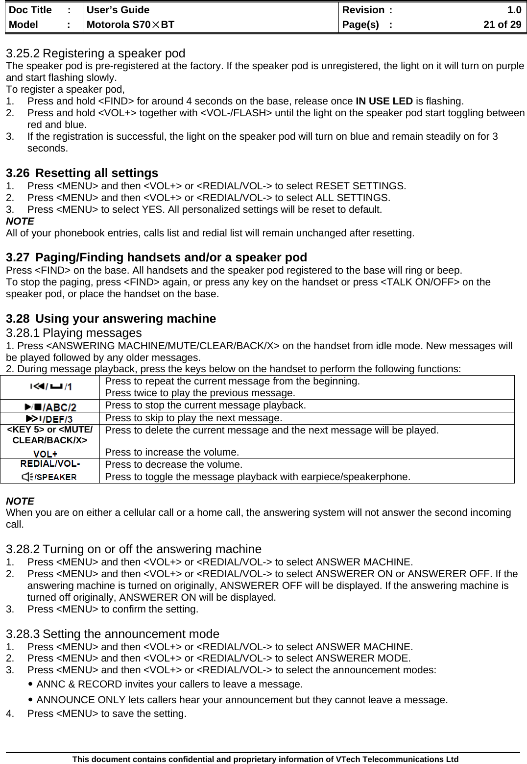  Doc Title  :  User’s Guide  Revision :    1.0Model   :  Motorola S70×BT  Page(s)  :    21 of 29  This document contains confidential and proprietary information of VTech Telecommunications Ltd  3.25.2 Registering a speaker pod The speaker pod is pre-registered at the factory. If the speaker pod is unregistered, the light on it will turn on purple and start flashing slowly. To register a speaker pod, 1.  Press and hold &lt;FIND&gt; for around 4 seconds on the base, release once IN USE LED is flashing. 2.  Press and hold &lt;VOL+&gt; together with &lt;VOL-/FLASH&gt; until the light on the speaker pod start toggling between red and blue. 3.  If the registration is successful, the light on the speaker pod will turn on blue and remain steadily on for 3 seconds.  3.26  Resetting all settings 1.  Press &lt;MENU&gt; and then &lt;VOL+&gt; or &lt;REDIAL/VOL-&gt; to select RESET SETTINGS. 2.  Press &lt;MENU&gt; and then &lt;VOL+&gt; or &lt;REDIAL/VOL-&gt; to select ALL SETTINGS. 3.  Press &lt;MENU&gt; to select YES. All personalized settings will be reset to default. NOTE All of your phonebook entries, calls list and redial list will remain unchanged after resetting.  3.27 Paging/Finding handsets and/or a speaker pod Press &lt;FIND&gt; on the base. All handsets and the speaker pod registered to the base will ring or beep. To stop the paging, press &lt;FIND&gt; again, or press any key on the handset or press &lt;TALK ON/OFF&gt; on the speaker pod, or place the handset on the base.  3.28  Using your answering machine 3.28.1 Playing messages 1. Press &lt;ANSWERING MACHINE/MUTE/CLEAR/BACK/X&gt; on the handset from idle mode. New messages will be played followed by any older messages. 2. During message playback, press the keys below on the handset to perform the following functions:  NOTE When you are on either a cellular call or a home call, the answering system will not answer the second incoming call.  3.28.2 Turning on or off the answering machine 1.  Press &lt;MENU&gt; and then &lt;VOL+&gt; or &lt;REDIAL/VOL-&gt; to select ANSWER MACHINE. 2.  Press &lt;MENU&gt; and then &lt;VOL+&gt; or &lt;REDIAL/VOL-&gt; to select ANSWERER ON or ANSWERER OFF. If the answering machine is turned on originally, ANSWERER OFF will be displayed. If the answering machine is turned off originally, ANSWERER ON will be displayed. 3.  Press &lt;MENU&gt; to confirm the setting.  3.28.3 Setting the announcement mode 1.  Press &lt;MENU&gt; and then &lt;VOL+&gt; or &lt;REDIAL/VOL-&gt; to select ANSWER MACHINE. 2.  Press &lt;MENU&gt; and then &lt;VOL+&gt; or &lt;REDIAL/VOL-&gt; to select ANSWERER MODE. 3.  Press &lt;MENU&gt; and then &lt;VOL+&gt; or &lt;REDIAL/VOL-&gt; to select the announcement modes: ․ANNC &amp; RECORD invites your callers to leave a message. ․ANNOUNCE ONLY lets callers hear your announcement but they cannot leave a message. 4.  Press &lt;MENU&gt; to save the setting.   Press to repeat the current message from the beginning. Press twice to play the previous message.  Press to stop the current message playback.  Press to skip to play the next message. &lt;KEY 5&gt; or &lt;MUTE/ CLEAR/BACK/X&gt;  Press to delete the current message and the next message will be played.  Press to increase the volume.  Press to decrease the volume.  Press to toggle the message playback with earpiece/speakerphone. 