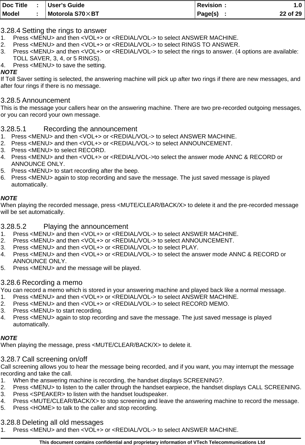  Doc Title  :  User’s Guide  Revision :    1.0Model   :  Motorola S70×BT  Page(s)  :    22 of 29  This document contains confidential and proprietary information of VTech Telecommunications Ltd  3.28.4 Setting the rings to answer 1.  Press &lt;MENU&gt; and then &lt;VOL+&gt; or &lt;REDIAL/VOL-&gt; to select ANSWER MACHINE. 2.  Press &lt;MENU&gt; and then &lt;VOL+&gt; or &lt;REDIAL/VOL-&gt; to select RINGS TO ANSWER. 3.  Press &lt;MENU&gt; and then &lt;VOL+&gt; or &lt;REDIAL/VOL-&gt; to select the rings to answer. (4 options are available: TOLL SAVER, 3, 4, or 5 RINGS). 4.  Press &lt;MENU&gt; to save the setting. NOTE If Toll Saver setting is selected, the answering machine will pick up after two rings if there are new messages, and after four rings if there is no message.  3.28.5 Announcement This is the message your callers hear on the answering machine. There are two pre-recorded outgoing messages, or you can record your own message.  3.28.5.1 Recording the announcement 1.  Press &lt;MENU&gt; and then &lt;VOL+&gt; or &lt;REDIAL/VOL-&gt; to select ANSWER MACHINE. 2.  Press &lt;MENU&gt; and then &lt;VOL+&gt; or &lt;REDIAL/VOL-&gt; to select ANNOUNCEMENT. 3.  Press &lt;MENU&gt; to select RECORD. 4.  Press &lt;MENU&gt; and then &lt;VOL+&gt; or &lt;REDIAL/VOL-&gt;to select the answer mode ANNC &amp; RECORD or ANNOUNCE ONLY. 5.  Press &lt;MENU&gt; to start recording after the beep. 6.  Press &lt;MENU&gt; again to stop recording and save the message. The just saved message is played automatically.  NOTE When playing the recorded message, press &lt;MUTE/CLEAR/BACK/X&gt; to delete it and the pre-recorded message will be set automatically.  3.28.5.2  Playing the announcement 1.  Press &lt;MENU&gt; and then &lt;VOL+&gt; or &lt;REDIAL/VOL-&gt; to select ANSWER MACHINE. 2.  Press &lt;MENU&gt; and then &lt;VOL+&gt; or &lt;REDIAL/VOL-&gt; to select ANNOUNCEMENT. 3.  Press &lt;MENU&gt; and then &lt;VOL+&gt; or &lt;REDIAL/VOL-&gt; to select PLAY. 4.  Press &lt;MENU&gt; and then &lt;VOL+&gt; or &lt;REDIAL/VOL-&gt; to select the answer mode ANNC &amp; RECORD or ANNOUNCE ONLY. 5.  Press &lt;MENU&gt; and the message will be played.  3.28.6 Recording a memo You can record a memo which is stored in your answering machine and played back like a normal message. 1.  Press &lt;MENU&gt; and then &lt;VOL+&gt; or &lt;REDIAL/VOL-&gt; to select ANSWER MACHINE. 2.  Press &lt;MENU&gt; and then &lt;VOL+&gt; or &lt;REDIAL/VOL-&gt; to select RECORD MEMO. 3.  Press &lt;MENU&gt; to start recording. 4.  Press &lt;MENU&gt; again to stop recording and save the message. The just saved message is played automatically.  NOTE When playing the message, press &lt;MUTE/CLEAR/BACK/X&gt; to delete it.  3.28.7 Call screening on/off Call screening allows you to hear the message being recorded, and if you want, you may interrupt the message recording and take the call. 1.  When the answering machine is recording, the handset displays SCREENING?. 2.  Press &lt;MENU&gt; to listen to the caller through the handset earpiece, the handset displays CALL SCREENING. 3.  Press &lt;SPEAKER&gt; to listen with the handset loudspeaker. 4.  Press &lt;MUTE/CLEAR/BACK/X&gt; to stop screening and leave the answering machine to record the message. 5.  Press &lt;HOME&gt; to talk to the caller and stop recording.  3.28.8 Deleting all old messages 1.  Press &lt;MENU&gt; and then &lt;VOL+&gt; or &lt;REDIAL/VOL-&gt; to select ANSWER MACHINE. 