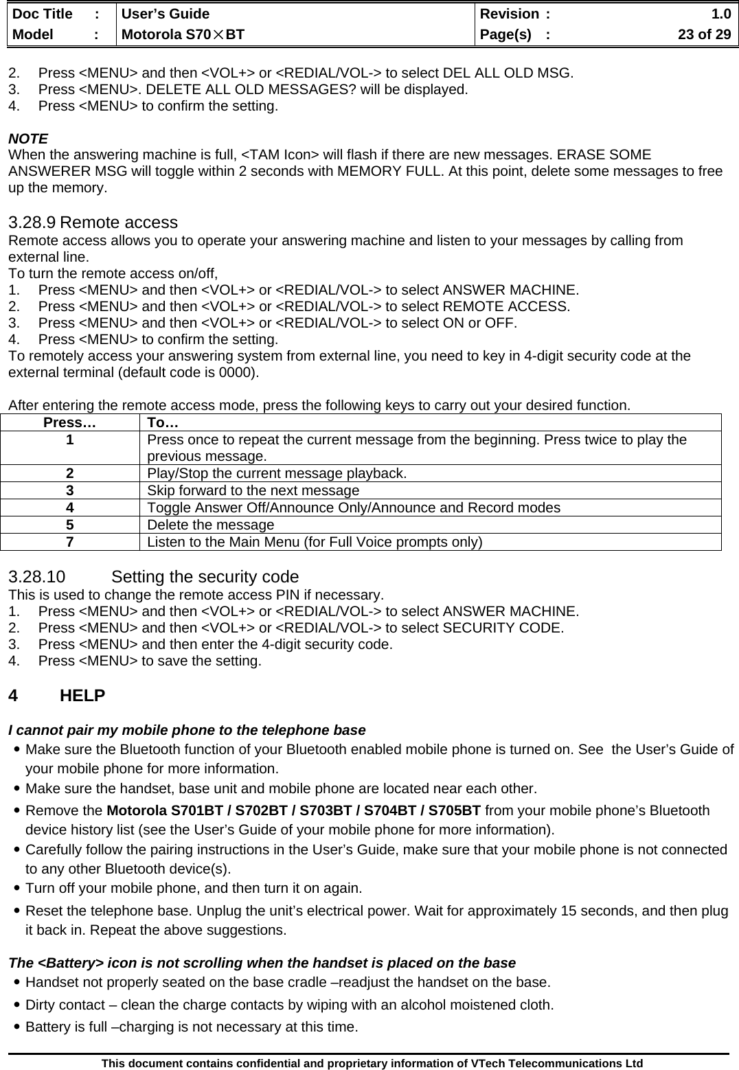  Doc Title  :  User’s Guide  Revision :    1.0Model   :  Motorola S70×BT  Page(s)  :    23 of 29  This document contains confidential and proprietary information of VTech Telecommunications Ltd  2.  Press &lt;MENU&gt; and then &lt;VOL+&gt; or &lt;REDIAL/VOL-&gt; to select DEL ALL OLD MSG. 3.  Press &lt;MENU&gt;. DELETE ALL OLD MESSAGES? will be displayed. 4.  Press &lt;MENU&gt; to confirm the setting.  NOTE When the answering machine is full, &lt;TAM Icon&gt; will flash if there are new messages. ERASE SOME ANSWERER MSG will toggle within 2 seconds with MEMORY FULL. At this point, delete some messages to free up the memory.  3.28.9 Remote access Remote access allows you to operate your answering machine and listen to your messages by calling from external line. To turn the remote access on/off, 1.  Press &lt;MENU&gt; and then &lt;VOL+&gt; or &lt;REDIAL/VOL-&gt; to select ANSWER MACHINE. 2.  Press &lt;MENU&gt; and then &lt;VOL+&gt; or &lt;REDIAL/VOL-&gt; to select REMOTE ACCESS. 3.  Press &lt;MENU&gt; and then &lt;VOL+&gt; or &lt;REDIAL/VOL-&gt; to select ON or OFF. 4.  Press &lt;MENU&gt; to confirm the setting. To remotely access your answering system from external line, you need to key in 4-digit security code at the external terminal (default code is 0000).  After entering the remote access mode, press the following keys to carry out your desired function.  3.28.10  Setting the security code This is used to change the remote access PIN if necessary. 1.  Press &lt;MENU&gt; and then &lt;VOL+&gt; or &lt;REDIAL/VOL-&gt; to select ANSWER MACHINE. 2.  Press &lt;MENU&gt; and then &lt;VOL+&gt; or &lt;REDIAL/VOL-&gt; to select SECURITY CODE. 3.  Press &lt;MENU&gt; and then enter the 4-digit security code. 4.  Press &lt;MENU&gt; to save the setting.  4 HELP  I cannot pair my mobile phone to the telephone base ․Make sure the Bluetooth function of your Bluetooth enabled mobile phone is turned on. See  the User’s Guide of your mobile phone for more information. ․Make sure the handset, base unit and mobile phone are located near each other. ․Remove the Motorola S701BT / S702BT / S703BT / S704BT / S705BT from your mobile phone’s Bluetooth device history list (see the User’s Guide of your mobile phone for more information). ․Carefully follow the pairing instructions in the User’s Guide, make sure that your mobile phone is not connected to any other Bluetooth device(s). ․Turn off your mobile phone, and then turn it on again. ․Reset the telephone base. Unplug the unit’s electrical power. Wait for approximately 15 seconds, and then plug it back in. Repeat the above suggestions.  The &lt;Battery&gt; icon is not scrolling when the handset is placed on the base ․Handset not properly seated on the base cradle –readjust the handset on the base. ․Dirty contact – clean the charge contacts by wiping with an alcohol moistened cloth. ․Battery is full –charging is not necessary at this time.  Press… To… 1  Press once to repeat the current message from the beginning. Press twice to play the previous message. 2  Play/Stop the current message playback. 3  Skip forward to the next message 4  Toggle Answer Off/Announce Only/Announce and Record modes 5  Delete the message 7  Listen to the Main Menu (for Full Voice prompts only) 