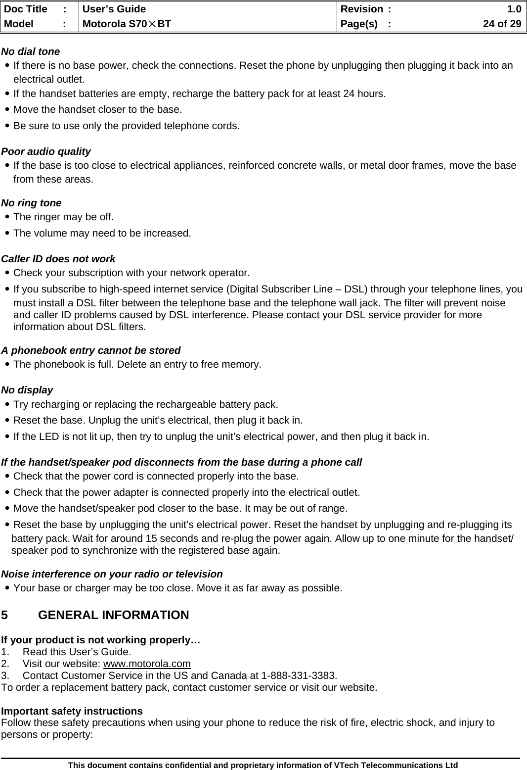  Doc Title  :  User’s Guide  Revision :    1.0Model   :  Motorola S70×BT  Page(s)  :    24 of 29  This document contains confidential and proprietary information of VTech Telecommunications Ltd  No dial tone ․If there is no base power, check the connections. Reset the phone by unplugging then plugging it back into an electrical outlet. ․If the handset batteries are empty, recharge the battery pack for at least 24 hours. ․Move the handset closer to the base. ․Be sure to use only the provided telephone cords.  Poor audio quality ․If the base is too close to electrical appliances, reinforced concrete walls, or metal door frames, move the base from these areas.   No ring tone ․The ringer may be off. ․The volume may need to be increased.  Caller ID does not work ․Check your subscription with your network operator. ․If you subscribe to high-speed internet service (Digital Subscriber Line – DSL) through your telephone lines, you must install a DSL filter between the telephone base and the telephone wall jack. The filter will prevent noise and caller ID problems caused by DSL interference. Please contact your DSL service provider for more information about DSL filters.  A phonebook entry cannot be stored ․The phonebook is full. Delete an entry to free memory.  No display ․Try recharging or replacing the rechargeable battery pack. ․Reset the base. Unplug the unit’s electrical, then plug it back in. ․If the LED is not lit up, then try to unplug the unit’s electrical power, and then plug it back in.  If the handset/speaker pod disconnects from the base during a phone call ․Check that the power cord is connected properly into the base. ․Check that the power adapter is connected properly into the electrical outlet. ․Move the handset/speaker pod closer to the base. It may be out of range. ․Reset the base by unplugging the unit’s electrical power. Reset the handset by unplugging and re-plugging its battery pack. Wait for around 15 seconds and re-plug the power again. Allow up to one minute for the handset/ speaker pod to synchronize with the registered base again.  Noise interference on your radio or television ․Your base or charger may be too close. Move it as far away as possible.  5 GENERAL INFORMATION  If your product is not working properly… 1.  Read this User’s Guide. 2.  Visit our website: www.motorola.com 3.  Contact Customer Service in the US and Canada at 1-888-331-3383. To order a replacement battery pack, contact customer service or visit our website.  Important safety instructions Follow these safety precautions when using your phone to reduce the risk of fire, electric shock, and injury to persons or property: 