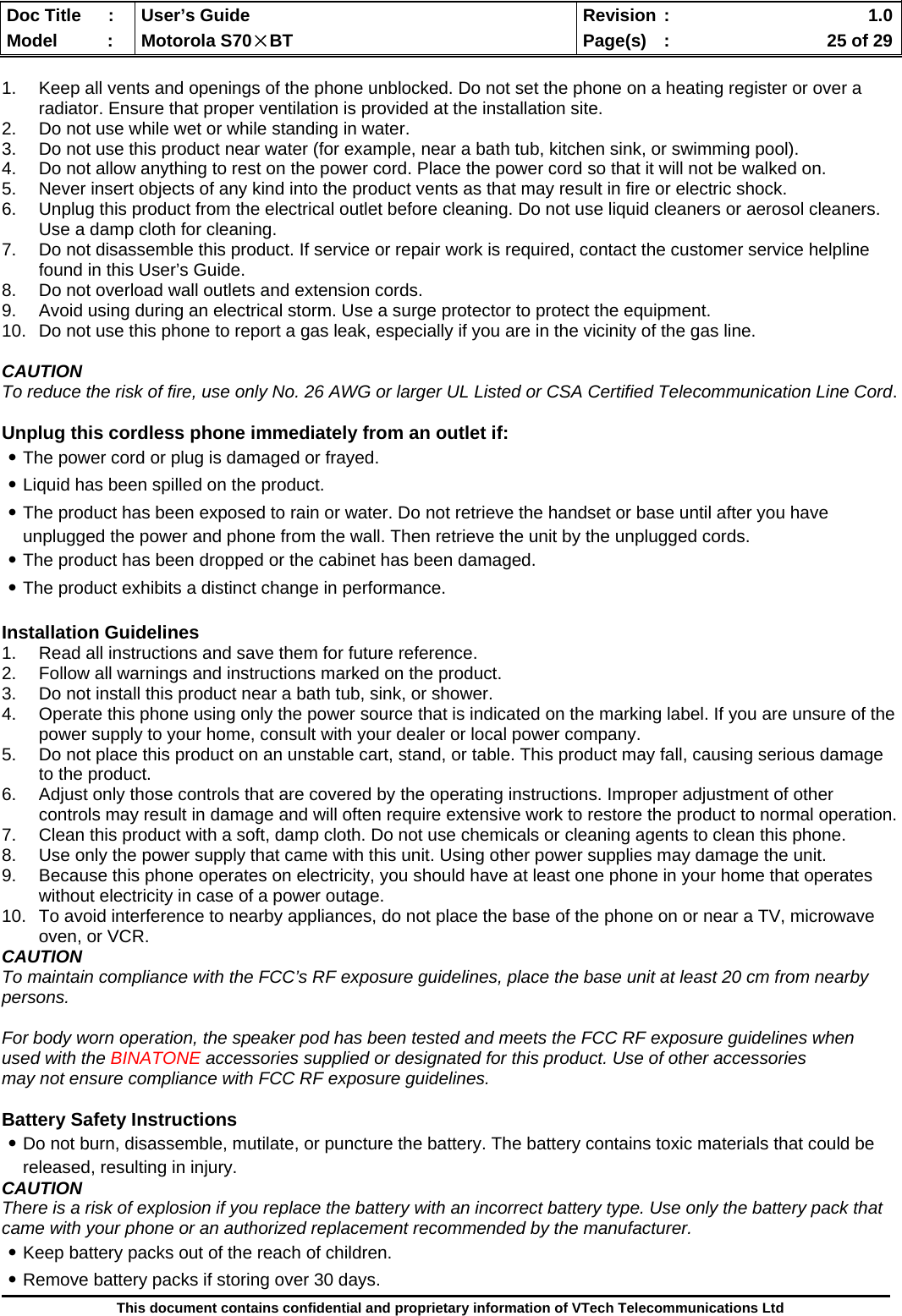  Doc Title  :  User’s Guide  Revision :    1.0Model   :  Motorola S70×BT  Page(s)  :    25 of 29  This document contains confidential and proprietary information of VTech Telecommunications Ltd  1.  Keep all vents and openings of the phone unblocked. Do not set the phone on a heating register or over a radiator. Ensure that proper ventilation is provided at the installation site. 2.  Do not use while wet or while standing in water. 3.  Do not use this product near water (for example, near a bath tub, kitchen sink, or swimming pool). 4.  Do not allow anything to rest on the power cord. Place the power cord so that it will not be walked on. 5.  Never insert objects of any kind into the product vents as that may result in fire or electric shock. 6.  Unplug this product from the electrical outlet before cleaning. Do not use liquid cleaners or aerosol cleaners. Use a damp cloth for cleaning. 7.  Do not disassemble this product. If service or repair work is required, contact the customer service helpline found in this User’s Guide. 8.  Do not overload wall outlets and extension cords. 9.  Avoid using during an electrical storm. Use a surge protector to protect the equipment. 10.  Do not use this phone to report a gas leak, especially if you are in the vicinity of the gas line.  CAUTION To reduce the risk of fire, use only No. 26 AWG or larger UL Listed or CSA Certified Telecommunication Line Cord.  Unplug this cordless phone immediately from an outlet if: ․The power cord or plug is damaged or frayed. ․Liquid has been spilled on the product. ․The product has been exposed to rain or water. Do not retrieve the handset or base until after you have unplugged the power and phone from the wall. Then retrieve the unit by the unplugged cords. ․The product has been dropped or the cabinet has been damaged. ․The product exhibits a distinct change in performance.  Installation Guidelines 1.  Read all instructions and save them for future reference. 2.  Follow all warnings and instructions marked on the product. 3.  Do not install this product near a bath tub, sink, or shower. 4.  Operate this phone using only the power source that is indicated on the marking label. If you are unsure of the power supply to your home, consult with your dealer or local power company. 5.  Do not place this product on an unstable cart, stand, or table. This product may fall, causing serious damage to the product. 6.  Adjust only those controls that are covered by the operating instructions. Improper adjustment of other controls may result in damage and will often require extensive work to restore the product to normal operation. 7.  Clean this product with a soft, damp cloth. Do not use chemicals or cleaning agents to clean this phone. 8.  Use only the power supply that came with this unit. Using other power supplies may damage the unit. 9.  Because this phone operates on electricity, you should have at least one phone in your home that operates without electricity in case of a power outage.  10.  To avoid interference to nearby appliances, do not place the base of the phone on or near a TV, microwave oven, or VCR. CAUTION To maintain compliance with the FCC’s RF exposure guidelines, place the base unit at least 20 cm from nearby persons.  For body worn operation, the speaker pod has been tested and meets the FCC RF exposure guidelines when used with the BINATONE accessories supplied or designated for this product. Use of other accessories may not ensure compliance with FCC RF exposure guidelines.  Battery Safety Instructions ․Do not burn, disassemble, mutilate, or puncture the battery. The battery contains toxic materials that could be released, resulting in injury. CAUTION There is a risk of explosion if you replace the battery with an incorrect battery type. Use only the battery pack that came with your phone or an authorized replacement recommended by the manufacturer. ․Keep battery packs out of the reach of children. ․Remove battery packs if storing over 30 days. 