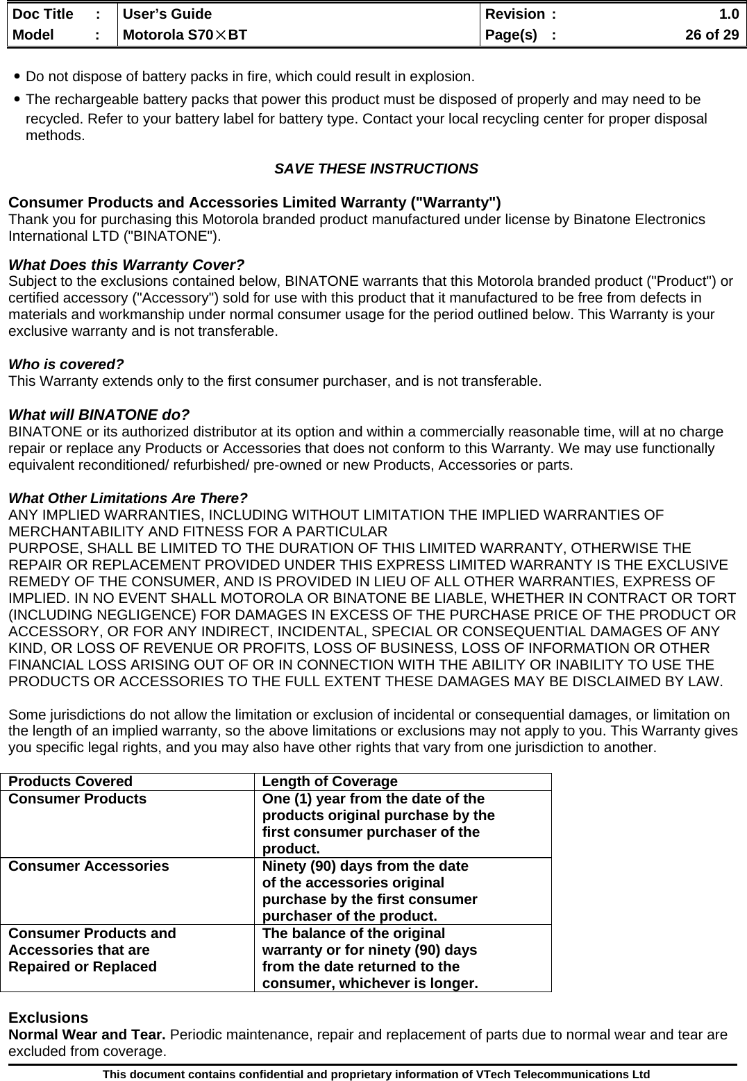  Doc Title  :  User’s Guide  Revision :    1.0Model   :  Motorola S70×BT  Page(s)  :    26 of 29  This document contains confidential and proprietary information of VTech Telecommunications Ltd  ․Do not dispose of battery packs in fire, which could result in explosion. ․The rechargeable battery packs that power this product must be disposed of properly and may need to be recycled. Refer to your battery label for battery type. Contact your local recycling center for proper disposal methods.  SAVE THESE INSTRUCTIONS  Consumer Products and Accessories Limited Warranty (&quot;Warranty&quot;) Thank you for purchasing this Motorola branded product manufactured under license by Binatone Electronics International LTD (&quot;BINATONE&quot;).  What Does this Warranty Cover? Subject to the exclusions contained below, BINATONE warrants that this Motorola branded product (&quot;Product&quot;) or certified accessory (&quot;Accessory&quot;) sold for use with this product that it manufactured to be free from defects in materials and workmanship under normal consumer usage for the period outlined below. This Warranty is your exclusive warranty and is not transferable.  Who is covered? This Warranty extends only to the first consumer purchaser, and is not transferable.  What will BINATONE do? BINATONE or its authorized distributor at its option and within a commercially reasonable time, will at no charge repair or replace any Products or Accessories that does not conform to this Warranty. We may use functionally equivalent reconditioned/ refurbished/ pre-owned or new Products, Accessories or parts.  What Other Limitations Are There? ANY IMPLIED WARRANTIES, INCLUDING WITHOUT LIMITATION THE IMPLIED WARRANTIES OF MERCHANTABILITY AND FITNESS FOR A PARTICULAR PURPOSE, SHALL BE LIMITED TO THE DURATION OF THIS LIMITED WARRANTY, OTHERWISE THE REPAIR OR REPLACEMENT PROVIDED UNDER THIS EXPRESS LIMITED WARRANTY IS THE EXCLUSIVE REMEDY OF THE CONSUMER, AND IS PROVIDED IN LIEU OF ALL OTHER WARRANTIES, EXPRESS OF IMPLIED. IN NO EVENT SHALL MOTOROLA OR BINATONE BE LIABLE, WHETHER IN CONTRACT OR TORT (INCLUDING NEGLIGENCE) FOR DAMAGES IN EXCESS OF THE PURCHASE PRICE OF THE PRODUCT OR ACCESSORY, OR FOR ANY INDIRECT, INCIDENTAL, SPECIAL OR CONSEQUENTIAL DAMAGES OF ANY KIND, OR LOSS OF REVENUE OR PROFITS, LOSS OF BUSINESS, LOSS OF INFORMATION OR OTHER FINANCIAL LOSS ARISING OUT OF OR IN CONNECTION WITH THE ABILITY OR INABILITY TO USE THE PRODUCTS OR ACCESSORIES TO THE FULL EXTENT THESE DAMAGES MAY BE DISCLAIMED BY LAW.  Some jurisdictions do not allow the limitation or exclusion of incidental or consequential damages, or limitation on the length of an implied warranty, so the above limitations or exclusions may not apply to you. This Warranty gives you specific legal rights, and you may also have other rights that vary from one jurisdiction to another.  Products Covered  Length of Coverage Consumer Products  One (1) year from the date of the products original purchase by the first consumer purchaser of the product. Consumer Accessories  Ninety (90) days from the date of the accessories original purchase by the first consumer purchaser of the product. Consumer Products and Accessories that are Repaired or Replaced The balance of the original warranty or for ninety (90) days from the date returned to the consumer, whichever is longer.  Exclusions Normal Wear and Tear. Periodic maintenance, repair and replacement of parts due to normal wear and tear are excluded from coverage. 