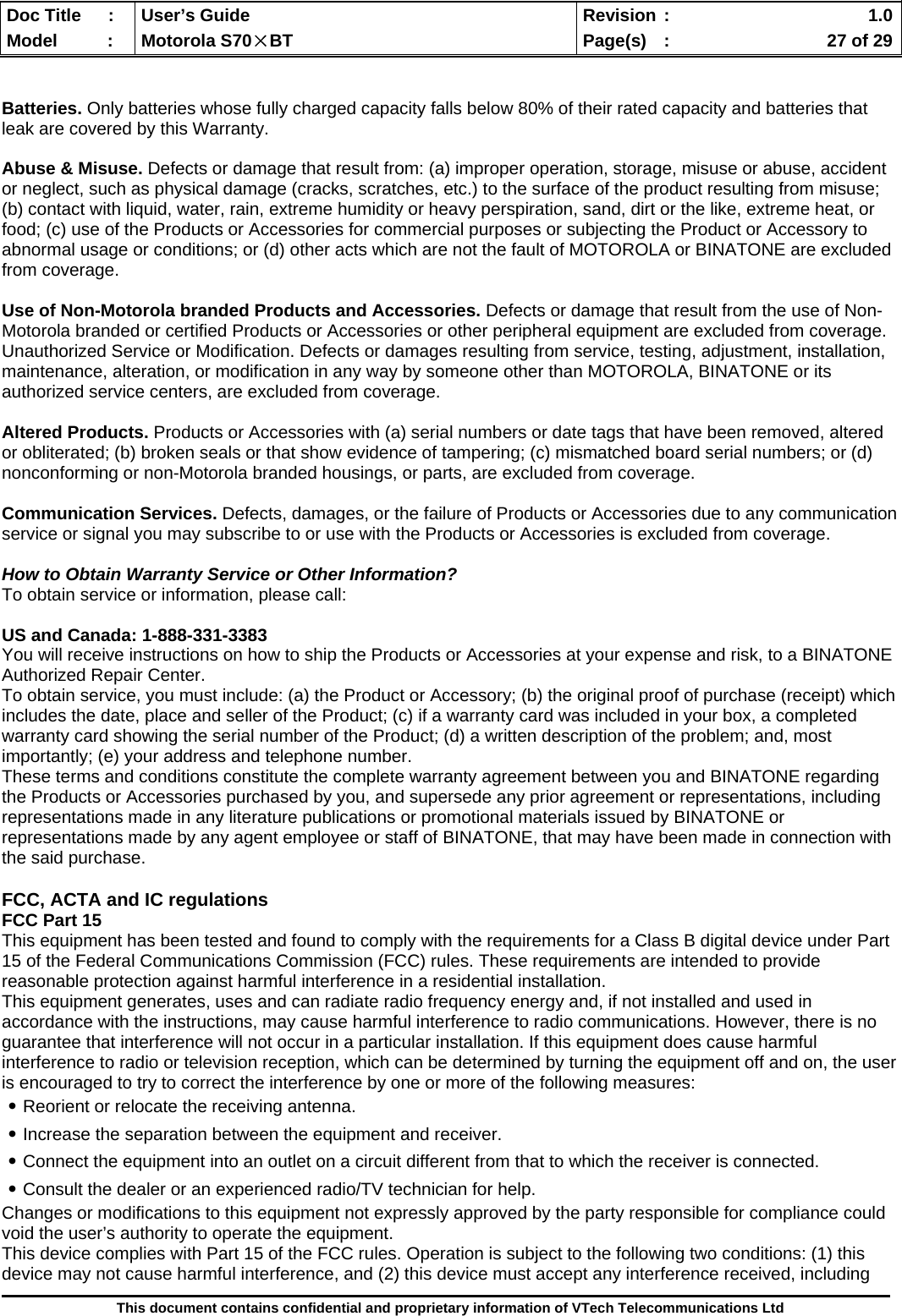  Doc Title  :  User’s Guide  Revision :    1.0Model   :  Motorola S70×BT  Page(s)  :    27 of 29  This document contains confidential and proprietary information of VTech Telecommunications Ltd   Batteries. Only batteries whose fully charged capacity falls below 80% of their rated capacity and batteries that leak are covered by this Warranty.  Abuse &amp; Misuse. Defects or damage that result from: (a) improper operation, storage, misuse or abuse, accident or neglect, such as physical damage (cracks, scratches, etc.) to the surface of the product resulting from misuse; (b) contact with liquid, water, rain, extreme humidity or heavy perspiration, sand, dirt or the like, extreme heat, or food; (c) use of the Products or Accessories for commercial purposes or subjecting the Product or Accessory to abnormal usage or conditions; or (d) other acts which are not the fault of MOTOROLA or BINATONE are excluded from coverage.  Use of Non-Motorola branded Products and Accessories. Defects or damage that result from the use of Non-Motorola branded or certified Products or Accessories or other peripheral equipment are excluded from coverage. Unauthorized Service or Modification. Defects or damages resulting from service, testing, adjustment, installation, maintenance, alteration, or modification in any way by someone other than MOTOROLA, BINATONE or its authorized service centers, are excluded from coverage.  Altered Products. Products or Accessories with (a) serial numbers or date tags that have been removed, altered or obliterated; (b) broken seals or that show evidence of tampering; (c) mismatched board serial numbers; or (d) nonconforming or non-Motorola branded housings, or parts, are excluded from coverage.  Communication Services. Defects, damages, or the failure of Products or Accessories due to any communication service or signal you may subscribe to or use with the Products or Accessories is excluded from coverage.  How to Obtain Warranty Service or Other Information? To obtain service or information, please call:  US and Canada: 1-888-331-3383 You will receive instructions on how to ship the Products or Accessories at your expense and risk, to a BINATONE Authorized Repair Center.   To obtain service, you must include: (a) the Product or Accessory; (b) the original proof of purchase (receipt) which includes the date, place and seller of the Product; (c) if a warranty card was included in your box, a completed warranty card showing the serial number of the Product; (d) a written description of the problem; and, most importantly; (e) your address and telephone number. These terms and conditions constitute the complete warranty agreement between you and BINATONE regarding the Products or Accessories purchased by you, and supersede any prior agreement or representations, including representations made in any literature publications or promotional materials issued by BINATONE or representations made by any agent employee or staff of BINATONE, that may have been made in connection with the said purchase.  FCC, ACTA and IC regulations FCC Part 15 This equipment has been tested and found to comply with the requirements for a Class B digital device under Part 15 of the Federal Communications Commission (FCC) rules. These requirements are intended to provide reasonable protection against harmful interference in a residential installation. This equipment generates, uses and can radiate radio frequency energy and, if not installed and used in accordance with the instructions, may cause harmful interference to radio communications. However, there is no guarantee that interference will not occur in a particular installation. If this equipment does cause harmful interference to radio or television reception, which can be determined by turning the equipment off and on, the user is encouraged to try to correct the interference by one or more of the following measures: ․Reorient or relocate the receiving antenna. ․Increase the separation between the equipment and receiver. ․Connect the equipment into an outlet on a circuit different from that to which the receiver is connected. ․Consult the dealer or an experienced radio/TV technician for help. Changes or modifications to this equipment not expressly approved by the party responsible for compliance could void the user’s authority to operate the equipment. This device complies with Part 15 of the FCC rules. Operation is subject to the following two conditions: (1) this device may not cause harmful interference, and (2) this device must accept any interference received, including 