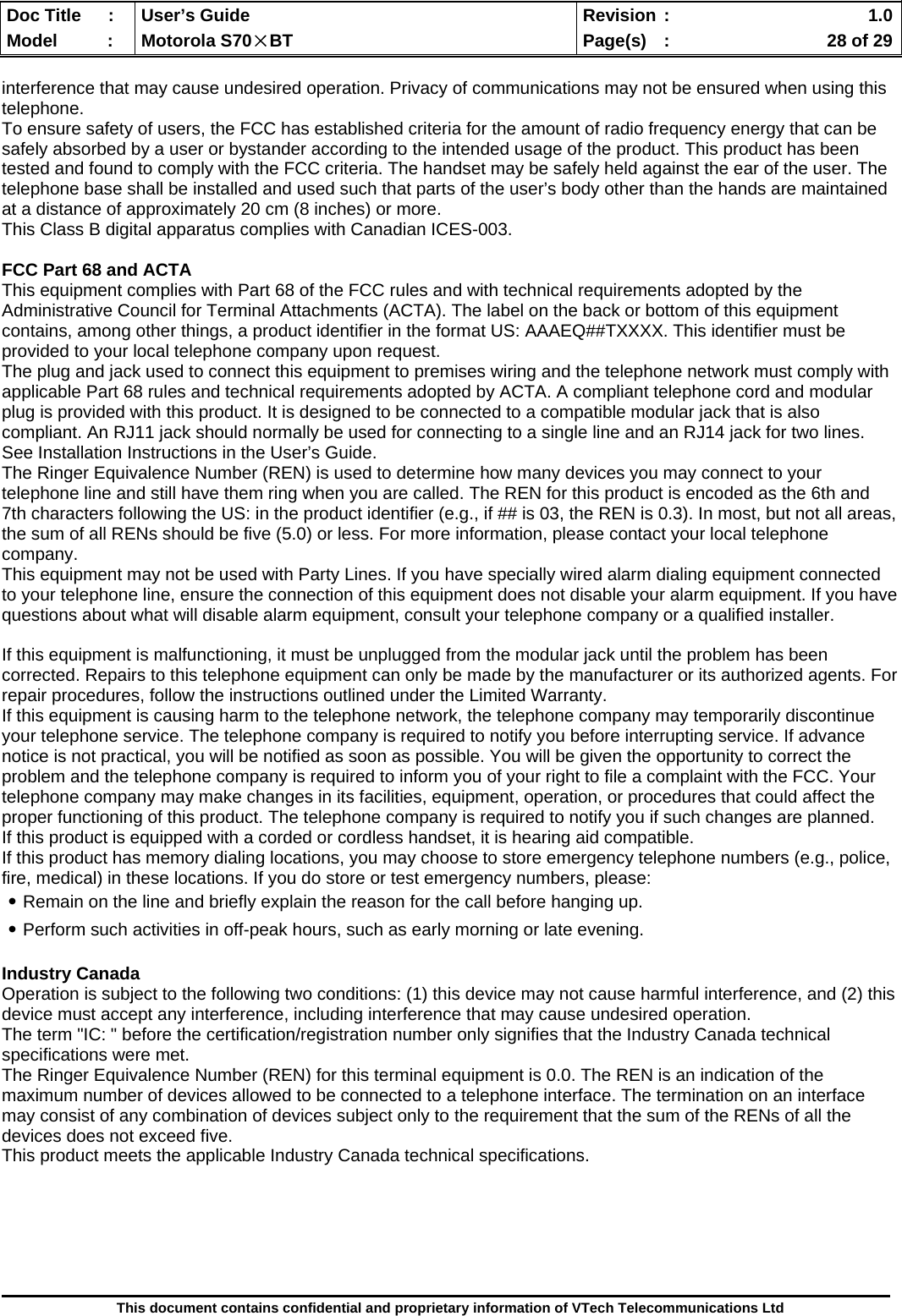  Doc Title  :  User’s Guide  Revision :    1.0Model   :  Motorola S70×BT  Page(s)  :    28 of 29  This document contains confidential and proprietary information of VTech Telecommunications Ltd  interference that may cause undesired operation. Privacy of communications may not be ensured when using this telephone. To ensure safety of users, the FCC has established criteria for the amount of radio frequency energy that can be safely absorbed by a user or bystander according to the intended usage of the product. This product has been tested and found to comply with the FCC criteria. The handset may be safely held against the ear of the user. The telephone base shall be installed and used such that parts of the user’s body other than the hands are maintained at a distance of approximately 20 cm (8 inches) or more. This Class B digital apparatus complies with Canadian ICES-003.  FCC Part 68 and ACTA This equipment complies with Part 68 of the FCC rules and with technical requirements adopted by the Administrative Council for Terminal Attachments (ACTA). The label on the back or bottom of this equipment contains, among other things, a product identifier in the format US: AAAEQ##TXXXX. This identifier must be provided to your local telephone company upon request. The plug and jack used to connect this equipment to premises wiring and the telephone network must comply with applicable Part 68 rules and technical requirements adopted by ACTA. A compliant telephone cord and modular plug is provided with this product. It is designed to be connected to a compatible modular jack that is also compliant. An RJ11 jack should normally be used for connecting to a single line and an RJ14 jack for two lines. See Installation Instructions in the User’s Guide. The Ringer Equivalence Number (REN) is used to determine how many devices you may connect to your telephone line and still have them ring when you are called. The REN for this product is encoded as the 6th and 7th characters following the US: in the product identifier (e.g., if ## is 03, the REN is 0.3). In most, but not all areas, the sum of all RENs should be five (5.0) or less. For more information, please contact your local telephone company.  This equipment may not be used with Party Lines. If you have specially wired alarm dialing equipment connected to your telephone line, ensure the connection of this equipment does not disable your alarm equipment. If you have questions about what will disable alarm equipment, consult your telephone company or a qualified installer.  If this equipment is malfunctioning, it must be unplugged from the modular jack until the problem has been corrected. Repairs to this telephone equipment can only be made by the manufacturer or its authorized agents. For repair procedures, follow the instructions outlined under the Limited Warranty. If this equipment is causing harm to the telephone network, the telephone company may temporarily discontinue your telephone service. The telephone company is required to notify you before interrupting service. If advance notice is not practical, you will be notified as soon as possible. You will be given the opportunity to correct the problem and the telephone company is required to inform you of your right to file a complaint with the FCC. Your telephone company may make changes in its facilities, equipment, operation, or procedures that could affect the proper functioning of this product. The telephone company is required to notify you if such changes are planned. If this product is equipped with a corded or cordless handset, it is hearing aid compatible. If this product has memory dialing locations, you may choose to store emergency telephone numbers (e.g., police, fire, medical) in these locations. If you do store or test emergency numbers, please: ․Remain on the line and briefly explain the reason for the call before hanging up. ․Perform such activities in off-peak hours, such as early morning or late evening.  Industry Canada Operation is subject to the following two conditions: (1) this device may not cause harmful interference, and (2) this device must accept any interference, including interference that may cause undesired operation. The term &quot;IC: &quot; before the certification/registration number only signifies that the Industry Canada technical specifications were met. The Ringer Equivalence Number (REN) for this terminal equipment is 0.0. The REN is an indication of the maximum number of devices allowed to be connected to a telephone interface. The termination on an interface may consist of any combination of devices subject only to the requirement that the sum of the RENs of all the devices does not exceed five. This product meets the applicable Industry Canada technical specifications.       