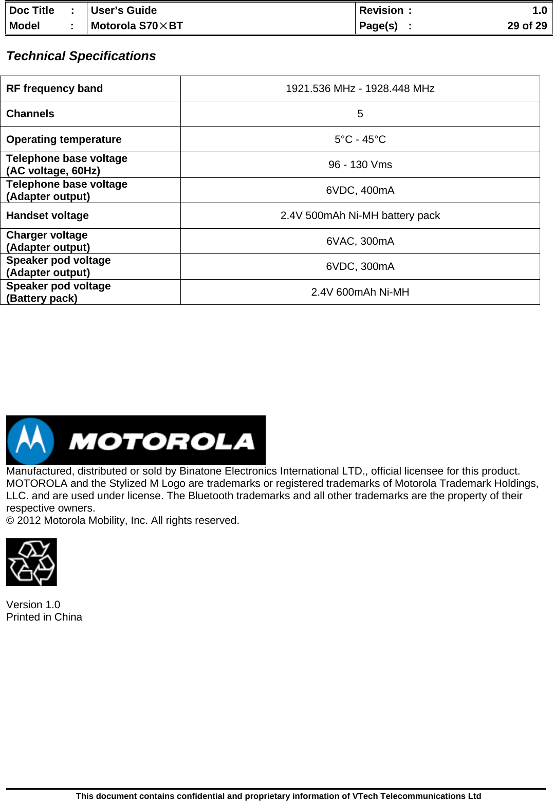  Doc Title  :  User’s Guide  Revision :    1.0Model   :  Motorola S70×BT  Page(s)  :    29 of 29  This document contains confidential and proprietary information of VTech Telecommunications Ltd  Technical Specifications   RF frequency band  1921.536 MHz - 1928.448 MHz Channels  5 Operating temperature  5°C - 45°C Telephone base voltage  (AC voltage, 60Hz)  96 - 130 Vms Telephone base voltage (Adapter output)  6VDC, 400mA Handset voltage  2.4V 500mAh Ni-MH battery pack Charger voltage (Adapter output)  6VAC, 300mA Speaker pod voltage (Adapter output)  6VDC, 300mA Speaker pod voltage (Battery pack)  2.4V 600mAh Ni-MH           Manufactured, distributed or sold by Binatone Electronics International LTD., official licensee for this product. MOTOROLA and the Stylized M Logo are trademarks or registered trademarks of Motorola Trademark Holdings, LLC. and are used under license. The Bluetooth trademarks and all other trademarks are the property of their respective owners. © 2012 Motorola Mobility, Inc. All rights reserved.    Version 1.0 Printed in China         