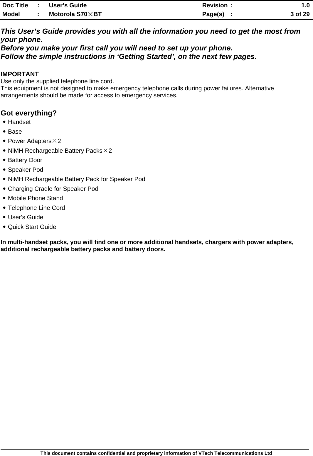  Doc Title  :  User’s Guide  Revision :    1.0Model   :  Motorola S70×BT  Page(s)  :    3 of 29  This document contains confidential and proprietary information of VTech Telecommunications Ltd  This User’s Guide provides you with all the information you need to get the most from your phone.  Before you make your first call you will need to set up your phone. Follow the simple instructions in ‘Getting Started’, on the next few pages.  IMPORTANT Use only the supplied telephone line cord. This equipment is not designed to make emergency telephone calls during power failures. Alternative arrangements should be made for access to emergency services.  Got everything? ․Handset ․Base ․Power Adapters×2 ․NiMH Rechargeable Battery Packs×2 ․Battery Door ․Speaker Pod ․NiMH Rechargeable Battery Pack for Speaker Pod ․Charging Cradle for Speaker Pod ․Mobile Phone Stand ․Telephone Line Cord ․User’s Guide ․Quick Start Guide  In multi-handset packs, you will find one or more additional handsets, chargers with power adapters, additional rechargeable battery packs and battery doors.                             