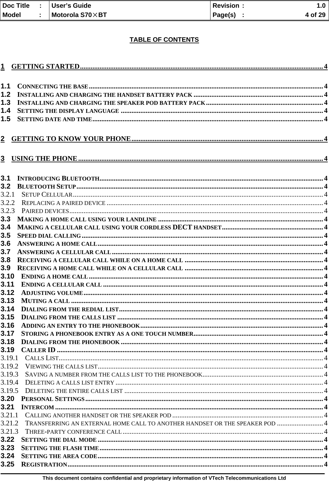  Doc Title  :  User’s Guide  Revision :    1.0Model   :  Motorola S70×BT  Page(s)  :    4 of 29  This document contains confidential and proprietary information of VTech Telecommunications Ltd   TABLE OF CONTENTS  1 GETTING STARTED.........................................................................................................................................4 1.1 CONNECTING THE BASE....................................................................................................................................4 1.2 INSTALLING AND CHARGING THE HANDSET BATTERY PACK .........................................................................4 1.3 INSTALLING AND CHARGING THE SPEAKER POD BATTERY PACK..................................................................4 1.4 SETTING THE DISPLAY LANGUAGE ..................................................................................................................4 1.5 SETTING DATE AND TIME..................................................................................................................................4 2 GETTING TO KNOW YOUR PHONE............................................................................................................4 3 USING THE PHONE..........................................................................................................................................4 3.1 INTRODUCING BLUETOOTH..............................................................................................................................4 3.2 BLUETOOTH SETUP...........................................................................................................................................4 3.2.1 SETUP CELLULAR.............................................................................................................................................4 3.2.2 REPLACING A PAIRED DEVICE ..........................................................................................................................4 3.2.3 PAIRED DEVICES...............................................................................................................................................4 3.3 MAKING A HOME CALL USING YOUR LANDLINE .............................................................................................4 3.4 MAKING A CELLULAR CALL USING YOUR CORDLESS DECT HANDSET.........................................................4 3.5 SPEED DIAL CALLING........................................................................................................................................4 3.6 ANSWERING A HOME CALL...............................................................................................................................4 3.7 ANSWERING A CELLULAR CALL.......................................................................................................................4 3.8 RECEIVING A CELLULAR CALL WHILE ON A HOME CALL ..............................................................................4 3.9 RECEIVING A HOME CALL WHILE ON A CELLULAR CALL ..............................................................................4 3.10 ENDING A HOME CALL....................................................................................................................................4 3.11 ENDING A CELLULAR CALL ............................................................................................................................4 3.12 ADJUSTING VOLUME.......................................................................................................................................4 3.13 MUTING A CALL ..............................................................................................................................................4 3.14 DIALING FROM THE REDIAL LIST...................................................................................................................4 3.15 DIALING FROM THE CALLS LIST ....................................................................................................................4 3.16 ADDING AN ENTRY TO THE PHONEBOOK.......................................................................................................4 3.17 STORING A PHONEBOOK ENTRY AS A ONE TOUCH NUMBER.........................................................................4 3.18 DIALING FROM THE PHONEBOOK ..................................................................................................................4 3.19 CALLER ID ......................................................................................................................................................4 3.19.1 CALLS LIST.....................................................................................................................................................4 3.19.2 VIEWING THE CALLS LIST...............................................................................................................................4 3.19.3 SAVING A NUMBER FROM THE CALLS LIST TO THE PHONEBOOK....................................................................4 3.19.4 DELETING A CALLS LIST ENTRY .....................................................................................................................4 3.19.5 DELETING THE ENTIRE CALLS LIST ................................................................................................................4 3.20 PERSONAL SETTINGS......................................................................................................................................4 3.21 INTERCOM .......................................................................................................................................................4 3.21.1 CALLING ANOTHER HANDSET OR THE SPEAKER POD .....................................................................................4 3.21.2 TRANSFERRING AN EXTERNAL HOME CALL TO ANOTHER HANDSET OR THE SPEAKER POD ..........................4 3.21.3 THREE-PARTY CONFERENCE CALL.................................................................................................................4 3.22 SETTING THE DIAL MODE ...............................................................................................................................4 3.23 SETTING THE FLASH TIME..............................................................................................................................4 3.24 SETTING THE AREA CODE...............................................................................................................................4 3.25 REGISTRATION................................................................................................................................................4 