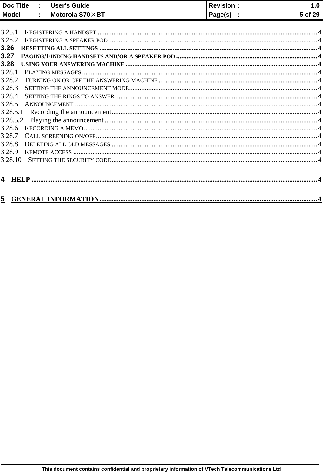  Doc Title  :  User’s Guide  Revision :    1.0Model   :  Motorola S70×BT  Page(s)  :    5 of 29  This document contains confidential and proprietary information of VTech Telecommunications Ltd  3.25.1 REGISTERING A HANDSET ..............................................................................................................................4 3.25.2 REGISTERING A SPEAKER POD........................................................................................................................4 3.26 RESETTING ALL SETTINGS .............................................................................................................................4 3.27 PAGING/FINDING HANDSETS AND/OR A SPEAKER POD .................................................................................4 3.28 USING YOUR ANSWERING MACHINE ..............................................................................................................4 3.28.1 PLAYING MESSAGES.......................................................................................................................................4 3.28.2 TURNING ON OR OFF THE ANSWERING MACHINE ...........................................................................................4 3.28.3 SETTING THE ANNOUNCEMENT MODE............................................................................................................4 3.28.4 SETTING THE RINGS TO ANSWER....................................................................................................................4 3.28.5 ANNOUNCEMENT ...........................................................................................................................................4 3.28.5.1 Recording the announcement......................................................................................................................4 3.28.5.2 Playing the announcement..........................................................................................................................4 3.28.6 RECORDING A MEMO......................................................................................................................................4 3.28.7 CALL SCREENING ON/OFF...............................................................................................................................4 3.28.8 DELETING ALL OLD MESSAGES ......................................................................................................................4 3.28.9 REMOTE ACCESS ............................................................................................................................................4 3.28.10 SETTING THE SECURITY CODE......................................................................................................................4 4 HELP ....................................................................................................................................................................4 5 GENERAL INFORMATION.............................................................................................................................4                                   